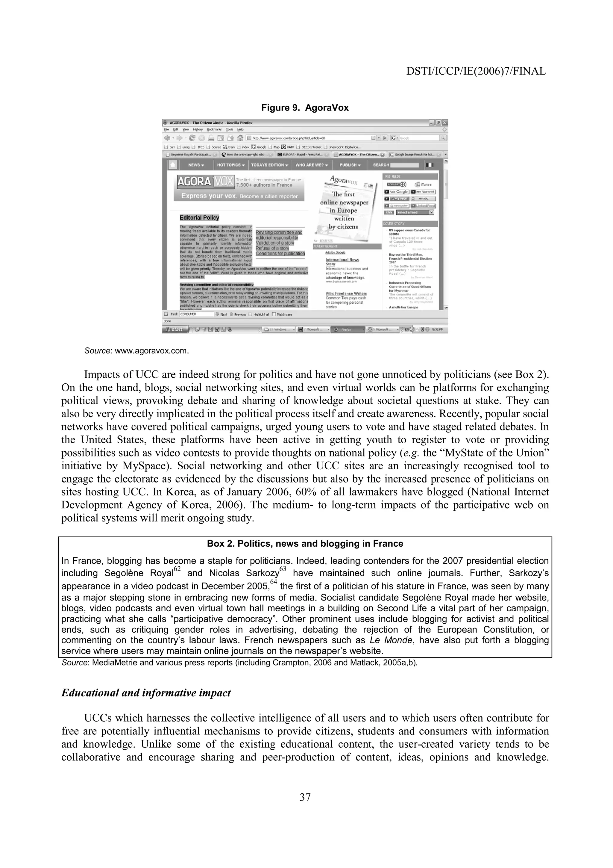 DSTI/ICCP/IE(2006)7/FINAL


                                                    Figure 9. AgoraVox




     Source: www.agoravox.com.

      Impacts of UCC are indeed strong for politics and have not gone unnoticed by politicians (see Box 2).
On the one hand, blogs, social networking sites, and even virtual worlds can be platforms for exchanging
political views, provoking debate and sharing of knowledge about societal questions at stake. They can
also be very directly implicated in the political process itself and create awareness. Recently, popular social
networks have covered political campaigns, urged young users to vote and have staged related debates. In
the United States, these platforms have been active in getting youth to register to vote or providing
possibilities such as video contests to provide thoughts on national policy (e.g. the “MyState of the Union”
initiative by MySpace). Social networking and other UCC sites are an increasingly recognised tool to
engage the electorate as evidenced by the discussions but also by the increased presence of politicians on
sites hosting UCC. In Korea, as of January 2006, 60% of all lawmakers have blogged (National Internet
Development Agency of Korea, 2006). The medium- to long-term impacts of the participative web on
political systems will merit ongoing study.

                                      Box 2. Politics, news and blogging in France
In France, blogging has become a staple for politicians. Indeed, leading contenders for the 2007 presidential election
                           62                        63
including Segolène Royal and Nicolas Sarkozy have maintained such online journals. Further, Sarkozy’s
                                                  64
appearance in a video podcast in December 2005, the first of a politician of his stature in France, was seen by many
as a major stepping stone in embracing new forms of media. Socialist candidate Segolène Royal made her website,
blogs, video podcasts and even virtual town hall meetings in a building on Second Life a vital part of her campaign,
practicing what she calls “participative democracy”. Other prominent uses include blogging for activist and political
ends, such as critiquing gender roles in advertising, debating the rejection of the European Constitution, or
commenting on the country’s labour laws. French newspapers such as Le Monde, have also put forth a blogging
service where users may maintain online journals on the newspaper’s website.
Source: MediaMetrie and various press reports (including Crampton, 2006 and Matlack, 2005a,b).


Educational and informative impact

     UCCs which harnesses the collective intelligence of all users and to which users often contribute for
free are potentially influential mechanisms to provide citizens, students and consumers with information
and knowledge. Unlike some of the existing educational content, the user-created variety tends to be
collaborative and encourage sharing and peer-production of content, ideas, opinions and knowledge.


                                                              37
 