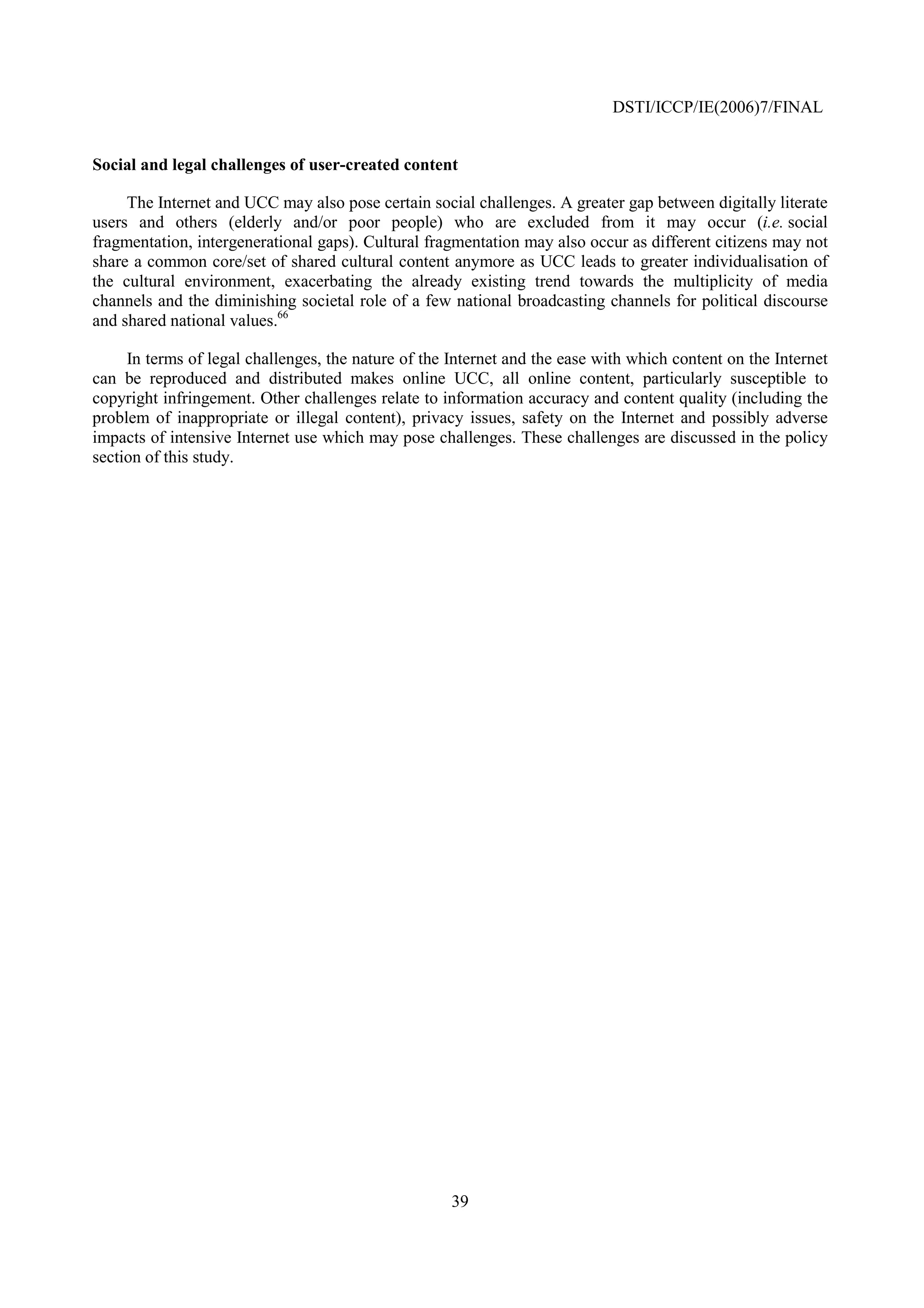 DSTI/ICCP/IE(2006)7/FINAL


Social and legal challenges of user-created content

     The Internet and UCC may also pose certain social challenges. A greater gap between digitally literate
users and others (elderly and/or poor people) who are excluded from it may occur (i.e. social
fragmentation, intergenerational gaps). Cultural fragmentation may also occur as different citizens may not
share a common core/set of shared cultural content anymore as UCC leads to greater individualisation of
the cultural environment, exacerbating the already existing trend towards the multiplicity of media
channels and the diminishing societal role of a few national broadcasting channels for political discourse
and shared national values.66

     In terms of legal challenges, the nature of the Internet and the ease with which content on the Internet
can be reproduced and distributed makes online UCC, all online content, particularly susceptible to
copyright infringement. Other challenges relate to information accuracy and content quality (including the
problem of inappropriate or illegal content), privacy issues, safety on the Internet and possibly adverse
impacts of intensive Internet use which may pose challenges. These challenges are discussed in the policy
section of this study.




                                                     39
 