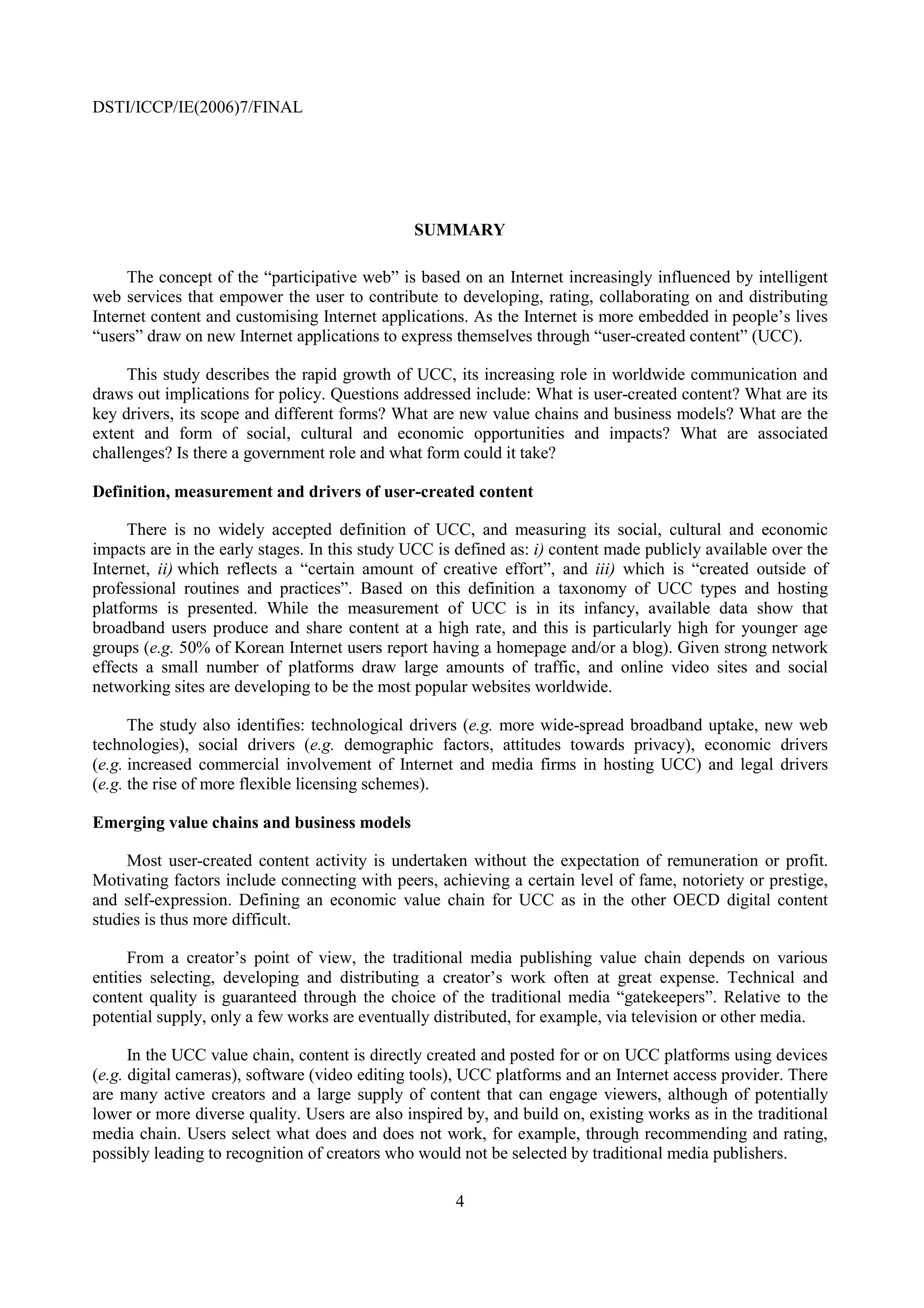 DSTI/ICCP/IE(2006)7/FINAL




                                               SUMMARY

     The concept of the “participative web” is based on an Internet increasingly influenced by intelligent
web services that empower the user to contribute to developing, rating, collaborating on and distributing
Internet content and customising Internet applications. As the Internet is more embedded in people’s lives
“users” draw on new Internet applications to express themselves through “user-created content” (UCC).

     This study describes the rapid growth of UCC, its increasing role in worldwide communication and
draws out implications for policy. Questions addressed include: What is user-created content? What are its
key drivers, its scope and different forms? What are new value chains and business models? What are the
extent and form of social, cultural and economic opportunities and impacts? What are associated
challenges? Is there a government role and what form could it take?

Definition, measurement and drivers of user-created content

     There is no widely accepted definition of UCC, and measuring its social, cultural and economic
impacts are in the early stages. In this study UCC is defined as: i) content made publicly available over the
Internet, ii) which reflects a “certain amount of creative effort”, and iii) which is “created outside of
professional routines and practices”. Based on this definition a taxonomy of UCC types and hosting
platforms is presented. While the measurement of UCC is in its infancy, available data show that
broadband users produce and share content at a high rate, and this is particularly high for younger age
groups (e.g. 50% of Korean Internet users report having a homepage and/or a blog). Given strong network
effects a small number of platforms draw large amounts of traffic, and online video sites and social
networking sites are developing to be the most popular websites worldwide.

      The study also identifies: technological drivers (e.g. more wide-spread broadband uptake, new web
technologies), social drivers (e.g. demographic factors, attitudes towards privacy), economic drivers
(e.g. increased commercial involvement of Internet and media firms in hosting UCC) and legal drivers
(e.g. the rise of more flexible licensing schemes).

Emerging value chains and business models

     Most user-created content activity is undertaken without the expectation of remuneration or profit.
Motivating factors include connecting with peers, achieving a certain level of fame, notoriety or prestige,
and self-expression. Defining an economic value chain for UCC as in the other OECD digital content
studies is thus more difficult.

      From a creator’s point of view, the traditional media publishing value chain depends on various
entities selecting, developing and distributing a creator’s work often at great expense. Technical and
content quality is guaranteed through the choice of the traditional media “gatekeepers”. Relative to the
potential supply, only a few works are eventually distributed, for example, via television or other media.

      In the UCC value chain, content is directly created and posted for or on UCC platforms using devices
(e.g. digital cameras), software (video editing tools), UCC platforms and an Internet access provider. There
are many active creators and a large supply of content that can engage viewers, although of potentially
lower or more diverse quality. Users are also inspired by, and build on, existing works as in the traditional
media chain. Users select what does and does not work, for example, through recommending and rating,
possibly leading to recognition of creators who would not be selected by traditional media publishers.

                                                     4
 