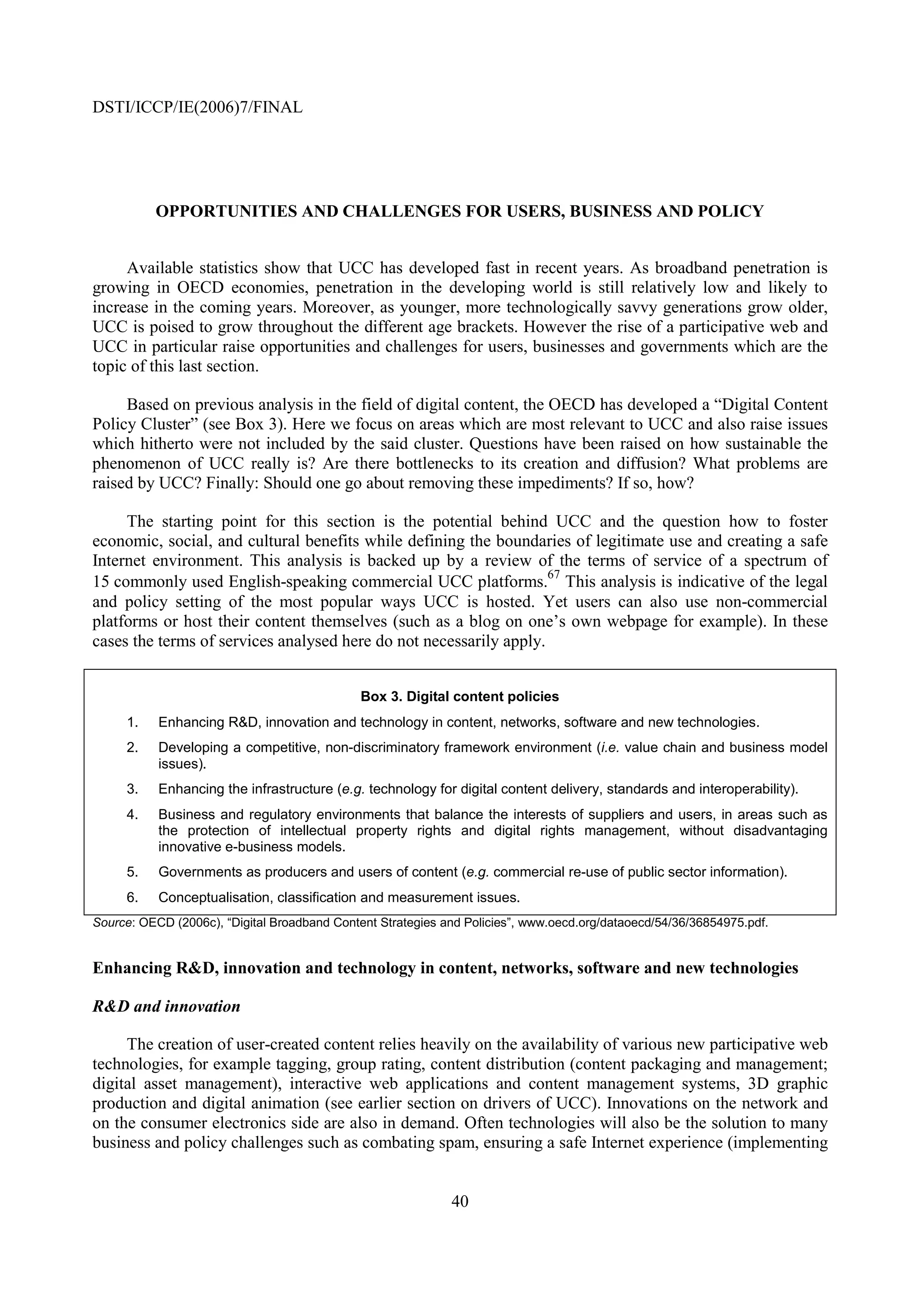 DSTI/ICCP/IE(2006)7/FINAL




          OPPORTUNITIES AND CHALLENGES FOR USERS, BUSINESS AND POLICY


     Available statistics show that UCC has developed fast in recent years. As broadband penetration is
growing in OECD economies, penetration in the developing world is still relatively low and likely to
increase in the coming years. Moreover, as younger, more technologically savvy generations grow older,
UCC is poised to grow throughout the different age brackets. However the rise of a participative web and
UCC in particular raise opportunities and challenges for users, businesses and governments which are the
topic of this last section.

     Based on previous analysis in the field of digital content, the OECD has developed a “Digital Content
Policy Cluster” (see Box 3). Here we focus on areas which are most relevant to UCC and also raise issues
which hitherto were not included by the said cluster. Questions have been raised on how sustainable the
phenomenon of UCC really is? Are there bottlenecks to its creation and diffusion? What problems are
raised by UCC? Finally: Should one go about removing these impediments? If so, how?

     The starting point for this section is the potential behind UCC and the question how to foster
economic, social, and cultural benefits while defining the boundaries of legitimate use and creating a safe
Internet environment. This analysis is backed up by a review of the terms of service of a spectrum of
                                                                    67
15 commonly used English-speaking commercial UCC platforms. This analysis is indicative of the legal
and policy setting of the most popular ways UCC is hosted. Yet users can also use non-commercial
platforms or host their content themselves (such as a blog on one’s own webpage for example). In these
cases the terms of services analysed here do not necessarily apply.


                                              Box 3. Digital content policies
     1.    Enhancing R&D, innovation and technology in content, networks, software and new technologies.
     2.    Developing a competitive, non-discriminatory framework environment (i.e. value chain and business model
           issues).
     3.    Enhancing the infrastructure (e.g. technology for digital content delivery, standards and interoperability).
     4.    Business and regulatory environments that balance the interests of suppliers and users, in areas such as
           the protection of intellectual property rights and digital rights management, without disadvantaging
           innovative e-business models.
     5.    Governments as producers and users of content (e.g. commercial re-use of public sector information).
     6.    Conceptualisation, classification and measurement issues.
Source: OECD (2006c), “Digital Broadband Content Strategies and Policies”, www.oecd.org/dataoecd/54/36/36854975.pdf.


Enhancing R&D, innovation and technology in content, networks, software and new technologies

R&D and innovation

     The creation of user-created content relies heavily on the availability of various new participative web
technologies, for example tagging, group rating, content distribution (content packaging and management;
digital asset management), interactive web applications and content management systems, 3D graphic
production and digital animation (see earlier section on drivers of UCC). Innovations on the network and
on the consumer electronics side are also in demand. Often technologies will also be the solution to many
business and policy challenges such as combating spam, ensuring a safe Internet experience (implementing


                                                             40
 