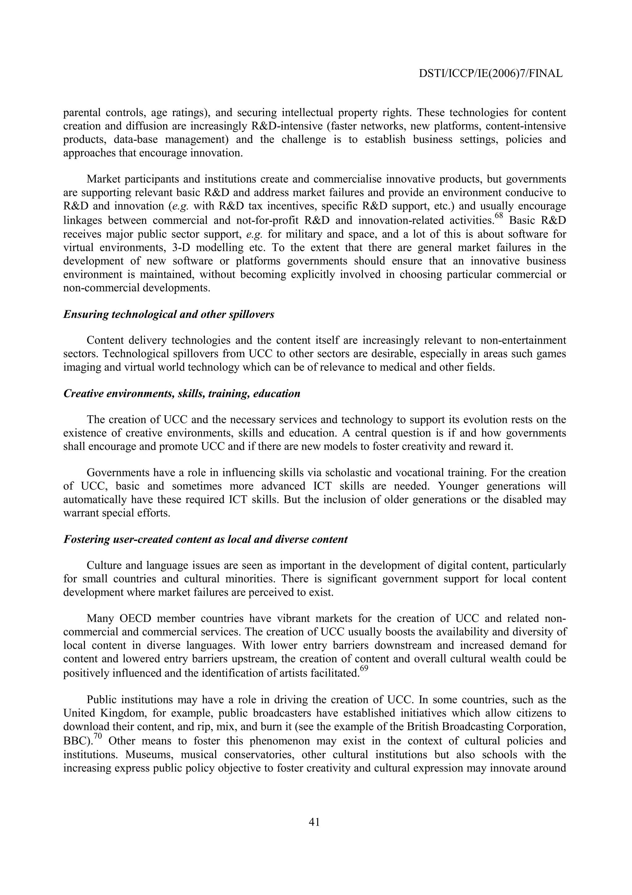 DSTI/ICCP/IE(2006)7/FINAL


parental controls, age ratings), and securing intellectual property rights. These technologies for content
creation and diffusion are increasingly R&D-intensive (faster networks, new platforms, content-intensive
products, data-base management) and the challenge is to establish business settings, policies and
approaches that encourage innovation.

     Market participants and institutions create and commercialise innovative products, but governments
are supporting relevant basic R&D and address market failures and provide an environment conducive to
R&D and innovation (e.g. with R&D tax incentives, specific R&D support, etc.) and usually encourage
                                                                                           68
linkages between commercial and not-for-profit R&D and innovation-related activities. Basic R&D
receives major public sector support, e.g. for military and space, and a lot of this is about software for
virtual environments, 3-D modelling etc. To the extent that there are general market failures in the
development of new software or platforms governments should ensure that an innovative business
environment is maintained, without becoming explicitly involved in choosing particular commercial or
non-commercial developments.

Ensuring technological and other spillovers

     Content delivery technologies and the content itself are increasingly relevant to non-entertainment
sectors. Technological spillovers from UCC to other sectors are desirable, especially in areas such games
imaging and virtual world technology which can be of relevance to medical and other fields.

Creative environments, skills, training, education

     The creation of UCC and the necessary services and technology to support its evolution rests on the
existence of creative environments, skills and education. A central question is if and how governments
shall encourage and promote UCC and if there are new models to foster creativity and reward it.

    Governments have a role in influencing skills via scholastic and vocational training. For the creation
of UCC, basic and sometimes more advanced ICT skills are needed. Younger generations will
automatically have these required ICT skills. But the inclusion of older generations or the disabled may
warrant special efforts.

Fostering user-created content as local and diverse content

     Culture and language issues are seen as important in the development of digital content, particularly
for small countries and cultural minorities. There is significant government support for local content
development where market failures are perceived to exist.

     Many OECD member countries have vibrant markets for the creation of UCC and related non-
commercial and commercial services. The creation of UCC usually boosts the availability and diversity of
local content in diverse languages. With lower entry barriers downstream and increased demand for
content and lowered entry barriers upstream, the creation of content and overall cultural wealth could be
                                                                    69
positively influenced and the identification of artists facilitated.

      Public institutions may have a role in driving the creation of UCC. In some countries, such as the
United Kingdom, for example, public broadcasters have established initiatives which allow citizens to
download their content, and rip, mix, and burn it (see the example of the British Broadcasting Corporation,
       70
BBC). Other means to foster this phenomenon may exist in the context of cultural policies and
institutions. Museums, musical conservatories, other cultural institutions but also schools with the
increasing express public policy objective to foster creativity and cultural expression may innovate around



                                                     41
 
