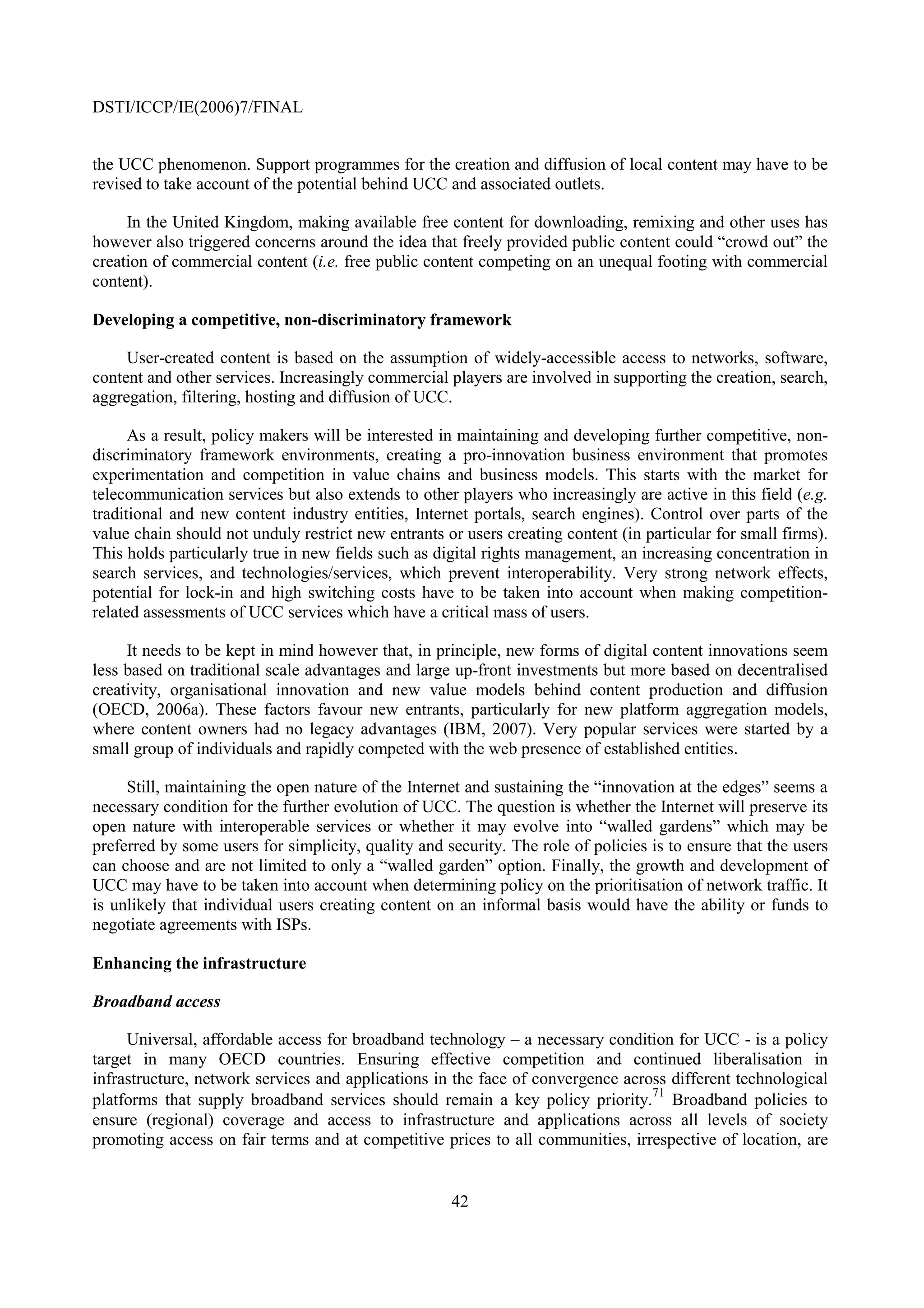DSTI/ICCP/IE(2006)7/FINAL


the UCC phenomenon. Support programmes for the creation and diffusion of local content may have to be
revised to take account of the potential behind UCC and associated outlets.

     In the United Kingdom, making available free content for downloading, remixing and other uses has
however also triggered concerns around the idea that freely provided public content could “crowd out” the
creation of commercial content (i.e. free public content competing on an unequal footing with commercial
content).

Developing a competitive, non-discriminatory framework

     User-created content is based on the assumption of widely-accessible access to networks, software,
content and other services. Increasingly commercial players are involved in supporting the creation, search,
aggregation, filtering, hosting and diffusion of UCC.

      As a result, policy makers will be interested in maintaining and developing further competitive, non-
discriminatory framework environments, creating a pro-innovation business environment that promotes
experimentation and competition in value chains and business models. This starts with the market for
telecommunication services but also extends to other players who increasingly are active in this field (e.g.
traditional and new content industry entities, Internet portals, search engines). Control over parts of the
value chain should not unduly restrict new entrants or users creating content (in particular for small firms).
This holds particularly true in new fields such as digital rights management, an increasing concentration in
search services, and technologies/services, which prevent interoperability. Very strong network effects,
potential for lock-in and high switching costs have to be taken into account when making competition-
related assessments of UCC services which have a critical mass of users.

     It needs to be kept in mind however that, in principle, new forms of digital content innovations seem
less based on traditional scale advantages and large up-front investments but more based on decentralised
creativity, organisational innovation and new value models behind content production and diffusion
(OECD, 2006a). These factors favour new entrants, particularly for new platform aggregation models,
where content owners had no legacy advantages (IBM, 2007). Very popular services were started by a
small group of individuals and rapidly competed with the web presence of established entities.

     Still, maintaining the open nature of the Internet and sustaining the “innovation at the edges” seems a
necessary condition for the further evolution of UCC. The question is whether the Internet will preserve its
open nature with interoperable services or whether it may evolve into “walled gardens” which may be
preferred by some users for simplicity, quality and security. The role of policies is to ensure that the users
can choose and are not limited to only a “walled garden” option. Finally, the growth and development of
UCC may have to be taken into account when determining policy on the prioritisation of network traffic. It
is unlikely that individual users creating content on an informal basis would have the ability or funds to
negotiate agreements with ISPs.

Enhancing the infrastructure

Broadband access

     Universal, affordable access for broadband technology – a necessary condition for UCC - is a policy
target in many OECD countries. Ensuring effective competition and continued liberalisation in
infrastructure, network services and applications in the face of convergence across different technological
                                                                                 71
platforms that supply broadband services should remain a key policy priority. Broadband policies to
ensure (regional) coverage and access to infrastructure and applications across all levels of society
promoting access on fair terms and at competitive prices to all communities, irrespective of location, are


                                                     42
 