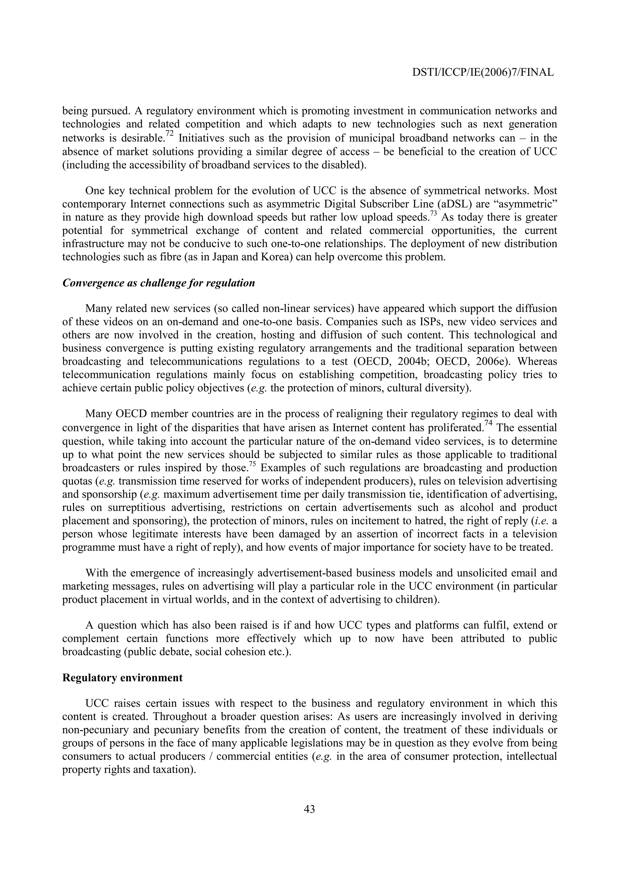 DSTI/ICCP/IE(2006)7/FINAL


being pursued. A regulatory environment which is promoting investment in communication networks and
technologies and related competition and which adapts to new technologies such as next generation
networks is desirable.72 Initiatives such as the provision of municipal broadband networks can – in the
absence of market solutions providing a similar degree of access – be beneficial to the creation of UCC
(including the accessibility of broadband services to the disabled).

     One key technical problem for the evolution of UCC is the absence of symmetrical networks. Most
contemporary Internet connections such as asymmetric Digital Subscriber Line (aDSL) are “asymmetric”
in nature as they provide high download speeds but rather low upload speeds.73 As today there is greater
potential for symmetrical exchange of content and related commercial opportunities, the current
infrastructure may not be conducive to such one-to-one relationships. The deployment of new distribution
technologies such as fibre (as in Japan and Korea) can help overcome this problem.

Convergence as challenge for regulation

     Many related new services (so called non-linear services) have appeared which support the diffusion
of these videos on an on-demand and one-to-one basis. Companies such as ISPs, new video services and
others are now involved in the creation, hosting and diffusion of such content. This technological and
business convergence is putting existing regulatory arrangements and the traditional separation between
broadcasting and telecommunications regulations to a test (OECD, 2004b; OECD, 2006e). Whereas
telecommunication regulations mainly focus on establishing competition, broadcasting policy tries to
achieve certain public policy objectives (e.g. the protection of minors, cultural diversity).

     Many OECD member countries are in the process of realigning their regulatory regimes to deal with
                                                                                              74
convergence in light of the disparities that have arisen as Internet content has proliferated. The essential
question, while taking into account the particular nature of the on-demand video services, is to determine
up to what point the new services should be subjected to similar rules as those applicable to traditional
broadcasters or rules inspired by those.75 Examples of such regulations are broadcasting and production
quotas (e.g. transmission time reserved for works of independent producers), rules on television advertising
and sponsorship (e.g. maximum advertisement time per daily transmission tie, identification of advertising,
rules on surreptitious advertising, restrictions on certain advertisements such as alcohol and product
placement and sponsoring), the protection of minors, rules on incitement to hatred, the right of reply (i.e. a
person whose legitimate interests have been damaged by an assertion of incorrect facts in a television
programme must have a right of reply), and how events of major importance for society have to be treated.

    With the emergence of increasingly advertisement-based business models and unsolicited email and
marketing messages, rules on advertising will play a particular role in the UCC environment (in particular
product placement in virtual worlds, and in the context of advertising to children).

    A question which has also been raised is if and how UCC types and platforms can fulfil, extend or
complement certain functions more effectively which up to now have been attributed to public
broadcasting (public debate, social cohesion etc.).

Regulatory environment

     UCC raises certain issues with respect to the business and regulatory environment in which this
content is created. Throughout a broader question arises: As users are increasingly involved in deriving
non-pecuniary and pecuniary benefits from the creation of content, the treatment of these individuals or
groups of persons in the face of many applicable legislations may be in question as they evolve from being
consumers to actual producers / commercial entities (e.g. in the area of consumer protection, intellectual
property rights and taxation).


                                                     43
 