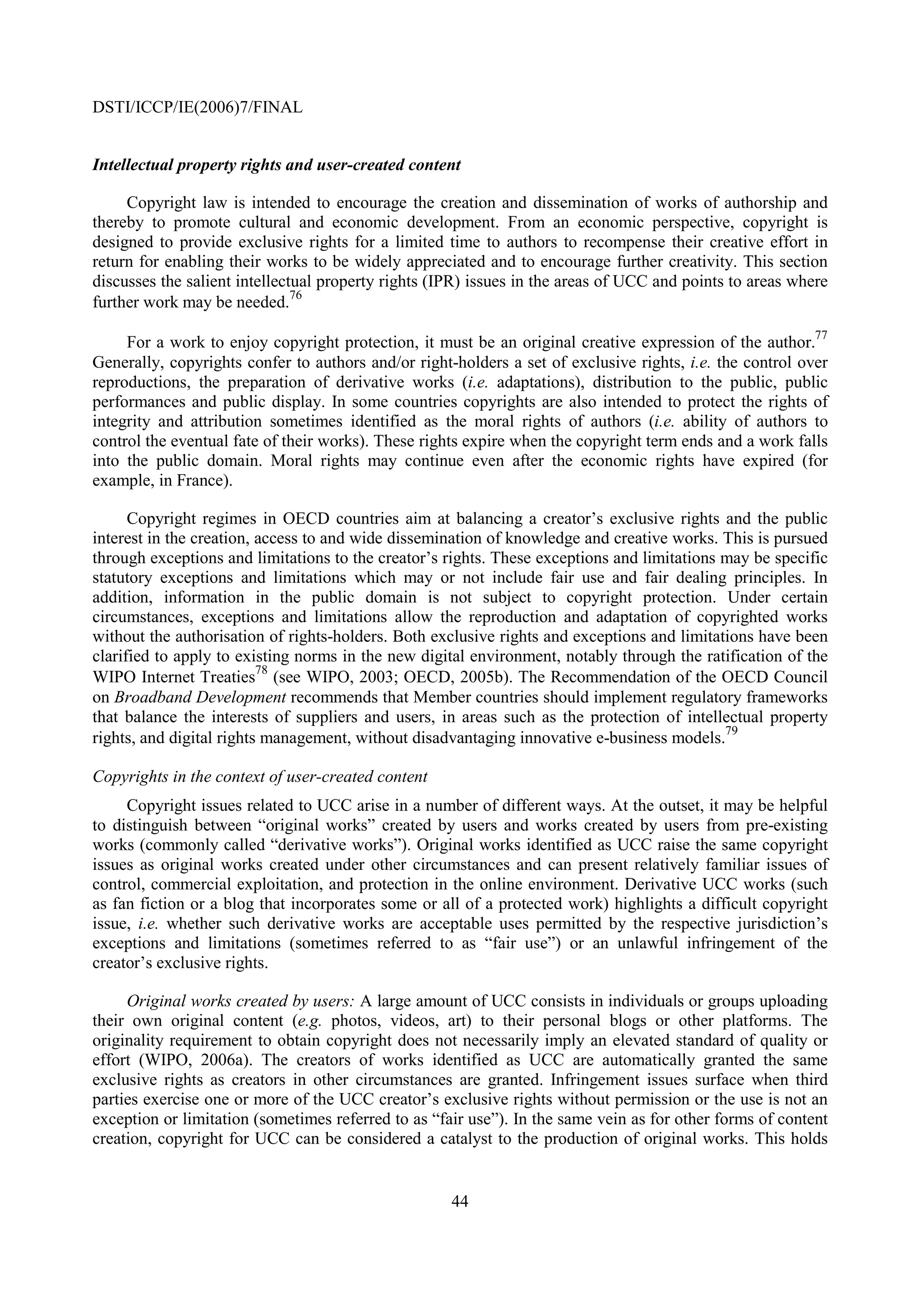 DSTI/ICCP/IE(2006)7/FINAL


Intellectual property rights and user-created content

     Copyright law is intended to encourage the creation and dissemination of works of authorship and
thereby to promote cultural and economic development. From an economic perspective, copyright is
designed to provide exclusive rights for a limited time to authors to recompense their creative effort in
return for enabling their works to be widely appreciated and to encourage further creativity. This section
discusses the salient intellectual property rights (IPR) issues in the areas of UCC and points to areas where
                               76
further work may be needed.
                                                                                                           77
     For a work to enjoy copyright protection, it must be an original creative expression of the author.
Generally, copyrights confer to authors and/or right-holders a set of exclusive rights, i.e. the control over
reproductions, the preparation of derivative works (i.e. adaptations), distribution to the public, public
performances and public display. In some countries copyrights are also intended to protect the rights of
integrity and attribution sometimes identified as the moral rights of authors (i.e. ability of authors to
control the eventual fate of their works). These rights expire when the copyright term ends and a work falls
into the public domain. Moral rights may continue even after the economic rights have expired (for
example, in France).

      Copyright regimes in OECD countries aim at balancing a creator’s exclusive rights and the public
interest in the creation, access to and wide dissemination of knowledge and creative works. This is pursued
through exceptions and limitations to the creator’s rights. These exceptions and limitations may be specific
statutory exceptions and limitations which may or not include fair use and fair dealing principles. In
addition, information in the public domain is not subject to copyright protection. Under certain
circumstances, exceptions and limitations allow the reproduction and adaptation of copyrighted works
without the authorisation of rights-holders. Both exclusive rights and exceptions and limitations have been
clarified to apply to existing norms in the new digital environment, notably through the ratification of the
                          78
WIPO Internet Treaties (see WIPO, 2003; OECD, 2005b). The Recommendation of the OECD Council
on Broadband Development recommends that Member countries should implement regulatory frameworks
that balance the interests of suppliers and users, in areas such as the protection of intellectual property
                                                                                             79
rights, and digital rights management, without disadvantaging innovative e-business models.

Copyrights in the context of user-created content
     Copyright issues related to UCC arise in a number of different ways. At the outset, it may be helpful
to distinguish between “original works” created by users and works created by users from pre-existing
works (commonly called “derivative works”). Original works identified as UCC raise the same copyright
issues as original works created under other circumstances and can present relatively familiar issues of
control, commercial exploitation, and protection in the online environment. Derivative UCC works (such
as fan fiction or a blog that incorporates some or all of a protected work) highlights a difficult copyright
issue, i.e. whether such derivative works are acceptable uses permitted by the respective jurisdiction’s
exceptions and limitations (sometimes referred to as “fair use”) or an unlawful infringement of the
creator’s exclusive rights.

     Original works created by users: A large amount of UCC consists in individuals or groups uploading
their own original content (e.g. photos, videos, art) to their personal blogs or other platforms. The
originality requirement to obtain copyright does not necessarily imply an elevated standard of quality or
effort (WIPO, 2006a). The creators of works identified as UCC are automatically granted the same
exclusive rights as creators in other circumstances are granted. Infringement issues surface when third
parties exercise one or more of the UCC creator’s exclusive rights without permission or the use is not an
exception or limitation (sometimes referred to as “fair use”). In the same vein as for other forms of content
creation, copyright for UCC can be considered a catalyst to the production of original works. This holds


                                                     44
 