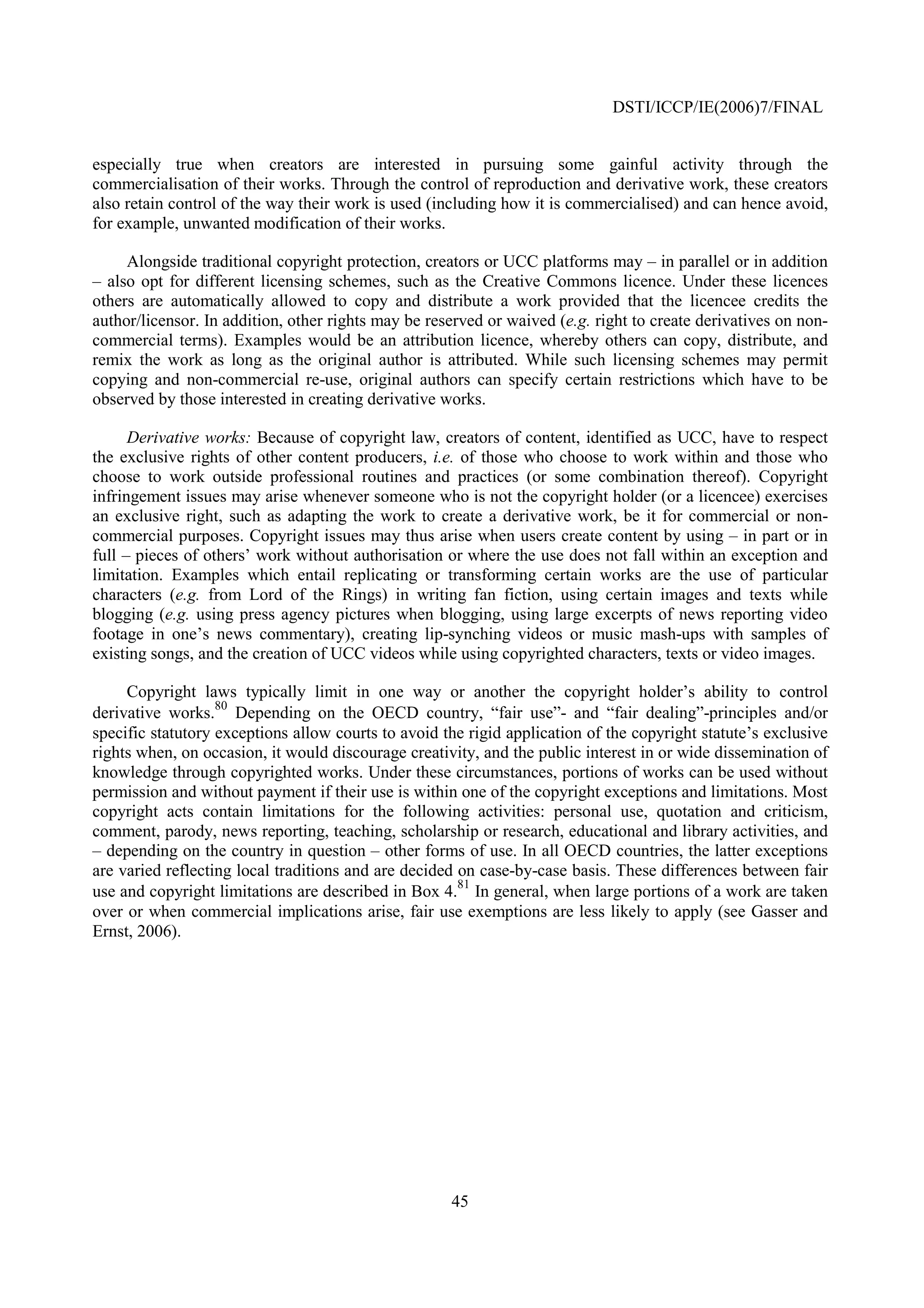 DSTI/ICCP/IE(2006)7/FINAL


especially true when creators are interested in pursuing some gainful activity through the
commercialisation of their works. Through the control of reproduction and derivative work, these creators
also retain control of the way their work is used (including how it is commercialised) and can hence avoid,
for example, unwanted modification of their works.

     Alongside traditional copyright protection, creators or UCC platforms may – in parallel or in addition
– also opt for different licensing schemes, such as the Creative Commons licence. Under these licences
others are automatically allowed to copy and distribute a work provided that the licencee credits the
author/licensor. In addition, other rights may be reserved or waived (e.g. right to create derivatives on non-
commercial terms). Examples would be an attribution licence, whereby others can copy, distribute, and
remix the work as long as the original author is attributed. While such licensing schemes may permit
copying and non-commercial re-use, original authors can specify certain restrictions which have to be
observed by those interested in creating derivative works.

      Derivative works: Because of copyright law, creators of content, identified as UCC, have to respect
the exclusive rights of other content producers, i.e. of those who choose to work within and those who
choose to work outside professional routines and practices (or some combination thereof). Copyright
infringement issues may arise whenever someone who is not the copyright holder (or a licencee) exercises
an exclusive right, such as adapting the work to create a derivative work, be it for commercial or non-
commercial purposes. Copyright issues may thus arise when users create content by using – in part or in
full – pieces of others’ work without authorisation or where the use does not fall within an exception and
limitation. Examples which entail replicating or transforming certain works are the use of particular
characters (e.g. from Lord of the Rings) in writing fan fiction, using certain images and texts while
blogging (e.g. using press agency pictures when blogging, using large excerpts of news reporting video
footage in one’s news commentary), creating lip-synching videos or music mash-ups with samples of
existing songs, and the creation of UCC videos while using copyrighted characters, texts or video images.

     Copyright laws typically limit in one way or another the copyright holder’s ability to control
                   80
derivative works. Depending on the OECD country, “fair use”- and “fair dealing”-principles and/or
specific statutory exceptions allow courts to avoid the rigid application of the copyright statute’s exclusive
rights when, on occasion, it would discourage creativity, and the public interest in or wide dissemination of
knowledge through copyrighted works. Under these circumstances, portions of works can be used without
permission and without payment if their use is within one of the copyright exceptions and limitations. Most
copyright acts contain limitations for the following activities: personal use, quotation and criticism,
comment, parody, news reporting, teaching, scholarship or research, educational and library activities, and
– depending on the country in question – other forms of use. In all OECD countries, the latter exceptions
are varied reflecting local traditions and are decided on case-by-case basis. These differences between fair
                                                       81
use and copyright limitations are described in Box 4. In general, when large portions of a work are taken
over or when commercial implications arise, fair use exemptions are less likely to apply (see Gasser and
Ernst, 2006).




                                                     45
 