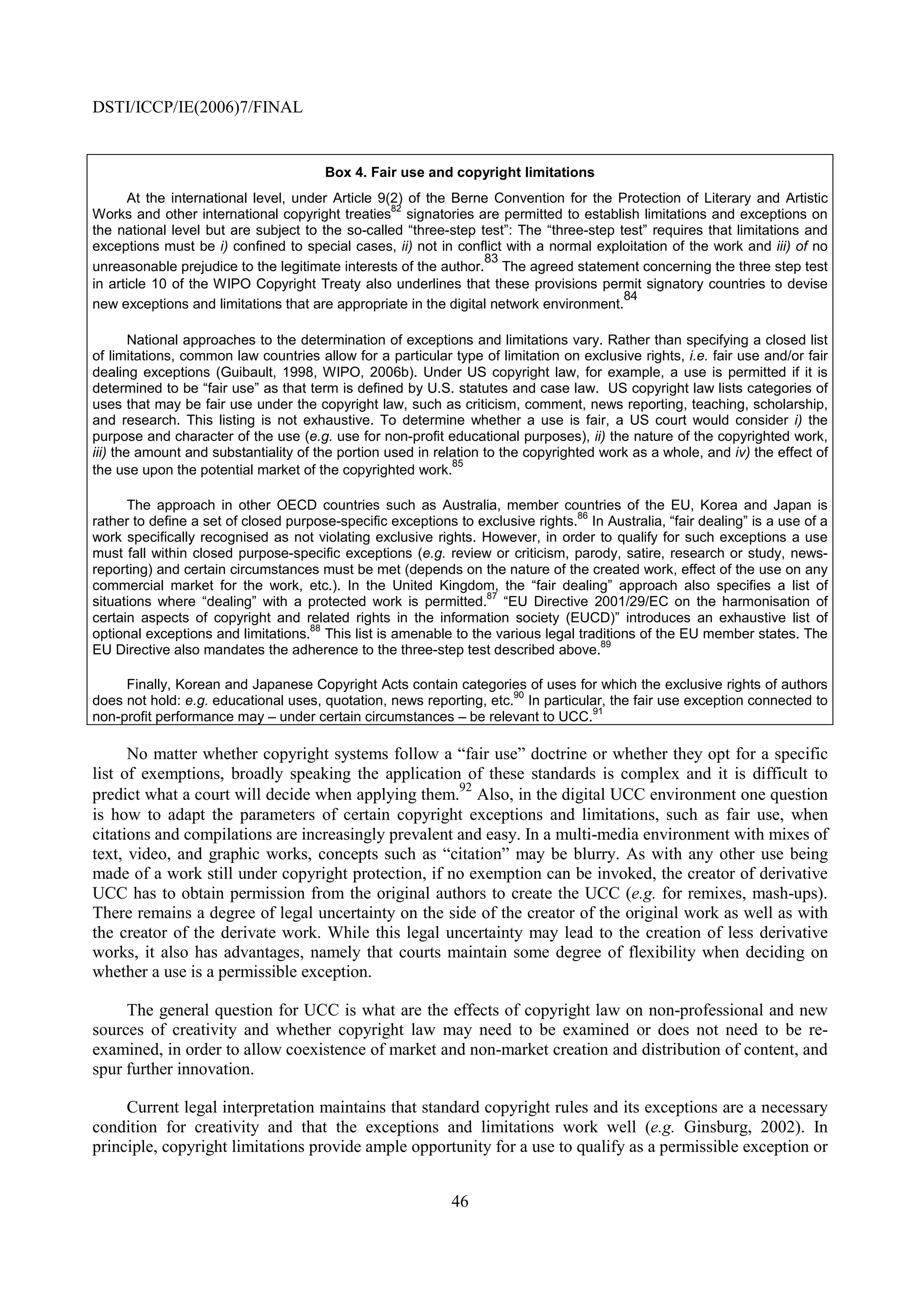 DSTI/ICCP/IE(2006)7/FINAL


                                       Box 4. Fair use and copyright limitations
       At the international level, under Article 9(2) of the Berne Convention for the Protection of Literary and Artistic
                                                   82
Works and other international copyright treaties signatories are permitted to establish limitations and exceptions on
the national level but are subject to the so-called “three-step test”: The “three-step test” requires that limitations and
exceptions must be i) confined to special cases, ii) not in conflict with a normal exploitation of the work and iii) of no
                                                                 83
unreasonable prejudice to the legitimate interests of the author. The agreed statement concerning the three step test
in article 10 of the WIPO Copyright Treaty also underlines that these provisions permit signatory countries to devise
                                                                                        84
new exceptions and limitations that are appropriate in the digital network environment.

        National approaches to the determination of exceptions and limitations vary. Rather than specifying a closed list
of limitations, common law countries allow for a particular type of limitation on exclusive rights, i.e. fair use and/or fair
dealing exceptions (Guibault, 1998, WIPO, 2006b). Under US copyright law, for example, a use is permitted if it is
determined to be “fair use” as that term is defined by U.S. statutes and case law. US copyright law lists categories of
uses that may be fair use under the copyright law, such as criticism, comment, news reporting, teaching, scholarship,
and research. This listing is not exhaustive. To determine whether a use is fair, a US court would consider i) the
purpose and character of the use (e.g. use for non-profit educational purposes), ii) the nature of the copyrighted work,
iii) the amount and substantiality of the portion used in relation to the copyrighted work as a whole, and iv) the effect of
                                                             85
the use upon the potential market of the copyrighted work.

      The approach in other OECD countries such as Australia, member countries of the EU, Korea and Japan is
                                                                                 86
rather to define a set of closed purpose-specific exceptions to exclusive rights. In Australia, “fair dealing” is a use of a
work specifically recognised as not violating exclusive rights. However, in order to qualify for such exceptions a use
must fall within closed purpose-specific exceptions (e.g. review or criticism, parody, satire, research or study, news-
reporting) and certain circumstances must be met (depends on the nature of the created work, effect of the use on any
commercial market for the work, etc.). In the United Kingdom, the “fair dealing” approach also specifies a list of
                                                                 87
situations where “dealing” with a protected work is permitted. “EU Directive 2001/29/EC on the harmonisation of
certain aspects of copyright and related rights in the information society (EUCD)” introduces an exhaustive list of
                                     88
optional exceptions and limitations. This list is amenable to the various legal traditions of the EU member states. The
                                                                                    89
EU Directive also mandates the adherence to the three-step test described above.

     Finally, Korean and Japanese Copyright Acts contain categories of uses for which the exclusive rights of authors
                                                                     90
does not hold: e.g. educational uses, quotation, news reporting, etc. In particular, the fair use exception connected to
                                                                                 91
non-profit performance may – under certain circumstances – be relevant to UCC.

      No matter whether copyright systems follow a “fair use” doctrine or whether they opt for a specific
list of exemptions, broadly speaking the application of these standards is complex and it is difficult to
                                                      92
predict what a court will decide when applying them. Also, in the digital UCC environment one question
is how to adapt the parameters of certain copyright exceptions and limitations, such as fair use, when
citations and compilations are increasingly prevalent and easy. In a multi-media environment with mixes of
text, video, and graphic works, concepts such as “citation” may be blurry. As with any other use being
made of a work still under copyright protection, if no exemption can be invoked, the creator of derivative
UCC has to obtain permission from the original authors to create the UCC (e.g. for remixes, mash-ups).
There remains a degree of legal uncertainty on the side of the creator of the original work as well as with
the creator of the derivate work. While this legal uncertainty may lead to the creation of less derivative
works, it also has advantages, namely that courts maintain some degree of flexibility when deciding on
whether a use is a permissible exception.

     The general question for UCC is what are the effects of copyright law on non-professional and new
sources of creativity and whether copyright law may need to be examined or does not need to be re-
examined, in order to allow coexistence of market and non-market creation and distribution of content, and
spur further innovation.

     Current legal interpretation maintains that standard copyright rules and its exceptions are a necessary
condition for creativity and that the exceptions and limitations work well (e.g. Ginsburg, 2002). In
principle, copyright limitations provide ample opportunity for a use to qualify as a permissible exception or


                                                             46
 
