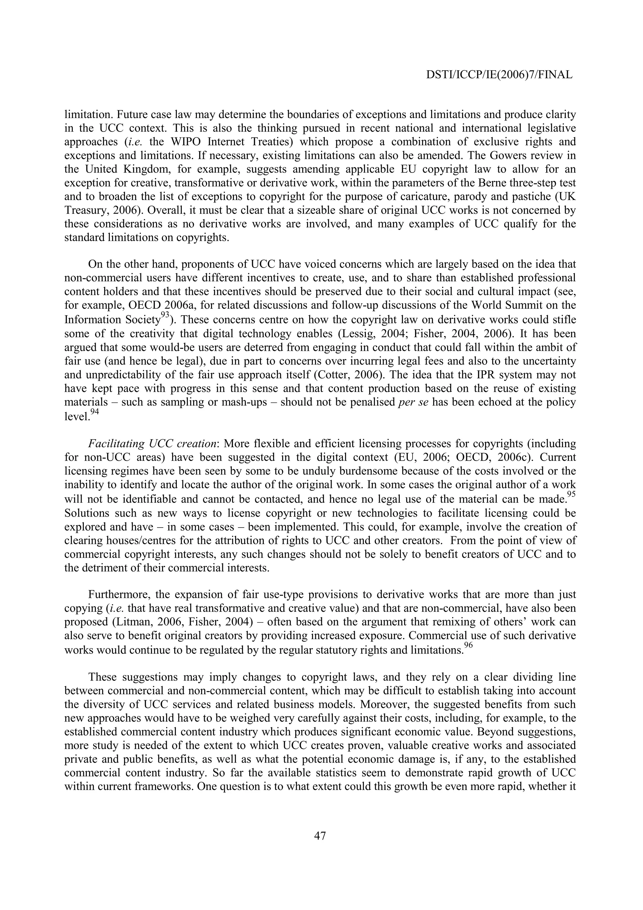 DSTI/ICCP/IE(2006)7/FINAL


limitation. Future case law may determine the boundaries of exceptions and limitations and produce clarity
in the UCC context. This is also the thinking pursued in recent national and international legislative
approaches (i.e. the WIPO Internet Treaties) which propose a combination of exclusive rights and
exceptions and limitations. If necessary, existing limitations can also be amended. The Gowers review in
the United Kingdom, for example, suggests amending applicable EU copyright law to allow for an
exception for creative, transformative or derivative work, within the parameters of the Berne three-step test
and to broaden the list of exceptions to copyright for the purpose of caricature, parody and pastiche (UK
Treasury, 2006). Overall, it must be clear that a sizeable share of original UCC works is not concerned by
these considerations as no derivative works are involved, and many examples of UCC qualify for the
standard limitations on copyrights.

      On the other hand, proponents of UCC have voiced concerns which are largely based on the idea that
non-commercial users have different incentives to create, use, and to share than established professional
content holders and that these incentives should be preserved due to their social and cultural impact (see,
for example, OECD 2006a, for related discussions and follow-up discussions of the World Summit on the
                     93
Information Society ). These concerns centre on how the copyright law on derivative works could stifle
some of the creativity that digital technology enables (Lessig, 2004; Fisher, 2004, 2006). It has been
argued that some would-be users are deterred from engaging in conduct that could fall within the ambit of
fair use (and hence be legal), due in part to concerns over incurring legal fees and also to the uncertainty
and unpredictability of the fair use approach itself (Cotter, 2006). The idea that the IPR system may not
have kept pace with progress in this sense and that content production based on the reuse of existing
materials – such as sampling or mash-ups – should not be penalised per se has been echoed at the policy
      94
level.

     Facilitating UCC creation: More flexible and efficient licensing processes for copyrights (including
for non-UCC areas) have been suggested in the digital context (EU, 2006; OECD, 2006c). Current
licensing regimes have been seen by some to be unduly burdensome because of the costs involved or the
inability to identify and locate the author of the original work. In some cases the original author of a work
                                                                                                           95
will not be identifiable and cannot be contacted, and hence no legal use of the material can be made.
Solutions such as new ways to license copyright or new technologies to facilitate licensing could be
explored and have – in some cases – been implemented. This could, for example, involve the creation of
clearing houses/centres for the attribution of rights to UCC and other creators. From the point of view of
commercial copyright interests, any such changes should not be solely to benefit creators of UCC and to
the detriment of their commercial interests.

     Furthermore, the expansion of fair use-type provisions to derivative works that are more than just
copying (i.e. that have real transformative and creative value) and that are non-commercial, have also been
proposed (Litman, 2006, Fisher, 2004) – often based on the argument that remixing of others’ work can
also serve to benefit original creators by providing increased exposure. Commercial use of such derivative
                                                                                      96
works would continue to be regulated by the regular statutory rights and limitations.

     These suggestions may imply changes to copyright laws, and they rely on a clear dividing line
between commercial and non-commercial content, which may be difficult to establish taking into account
the diversity of UCC services and related business models. Moreover, the suggested benefits from such
new approaches would have to be weighed very carefully against their costs, including, for example, to the
established commercial content industry which produces significant economic value. Beyond suggestions,
more study is needed of the extent to which UCC creates proven, valuable creative works and associated
private and public benefits, as well as what the potential economic damage is, if any, to the established
commercial content industry. So far the available statistics seem to demonstrate rapid growth of UCC
within current frameworks. One question is to what extent could this growth be even more rapid, whether it



                                                     47
 