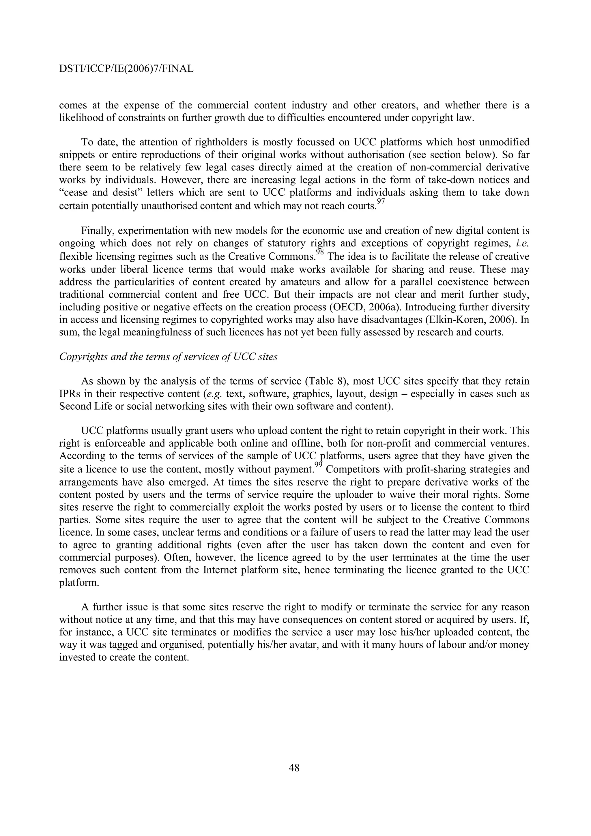 DSTI/ICCP/IE(2006)7/FINAL


comes at the expense of the commercial content industry and other creators, and whether there is a
likelihood of constraints on further growth due to difficulties encountered under copyright law.

     To date, the attention of rightholders is mostly focussed on UCC platforms which host unmodified
snippets or entire reproductions of their original works without authorisation (see section below). So far
there seem to be relatively few legal cases directly aimed at the creation of non-commercial derivative
works by individuals. However, there are increasing legal actions in the form of take-down notices and
“cease and desist” letters which are sent to UCC platforms and individuals asking them to take down
                                                                        97
certain potentially unauthorised content and which may not reach courts.

      Finally, experimentation with new models for the economic use and creation of new digital content is
ongoing which does not rely on changes of statutory rights and exceptions of copyright regimes, i.e.
                                                            98
flexible licensing regimes such as the Creative Commons. The idea is to facilitate the release of creative
works under liberal licence terms that would make works available for sharing and reuse. These may
address the particularities of content created by amateurs and allow for a parallel coexistence between
traditional commercial content and free UCC. But their impacts are not clear and merit further study,
including positive or negative effects on the creation process (OECD, 2006a). Introducing further diversity
in access and licensing regimes to copyrighted works may also have disadvantages (Elkin-Koren, 2006). In
sum, the legal meaningfulness of such licences has not yet been fully assessed by research and courts.

Copyrights and the terms of services of UCC sites

    As shown by the analysis of the terms of service (Table 8), most UCC sites specify that they retain
IPRs in their respective content (e.g. text, software, graphics, layout, design – especially in cases such as
Second Life or social networking sites with their own software and content).

      UCC platforms usually grant users who upload content the right to retain copyright in their work. This
right is enforceable and applicable both online and offline, both for non-profit and commercial ventures.
According to the terms of services of the sample of UCC platforms, users agree that they have given the
                                                           99
site a licence to use the content, mostly without payment. Competitors with profit-sharing strategies and
arrangements have also emerged. At times the sites reserve the right to prepare derivative works of the
content posted by users and the terms of service require the uploader to waive their moral rights. Some
sites reserve the right to commercially exploit the works posted by users or to license the content to third
parties. Some sites require the user to agree that the content will be subject to the Creative Commons
licence. In some cases, unclear terms and conditions or a failure of users to read the latter may lead the user
to agree to granting additional rights (even after the user has taken down the content and even for
commercial purposes). Often, however, the licence agreed to by the user terminates at the time the user
removes such content from the Internet platform site, hence terminating the licence granted to the UCC
platform.

     A further issue is that some sites reserve the right to modify or terminate the service for any reason
without notice at any time, and that this may have consequences on content stored or acquired by users. If,
for instance, a UCC site terminates or modifies the service a user may lose his/her uploaded content, the
way it was tagged and organised, potentially his/her avatar, and with it many hours of labour and/or money
invested to create the content.




                                                      48
 