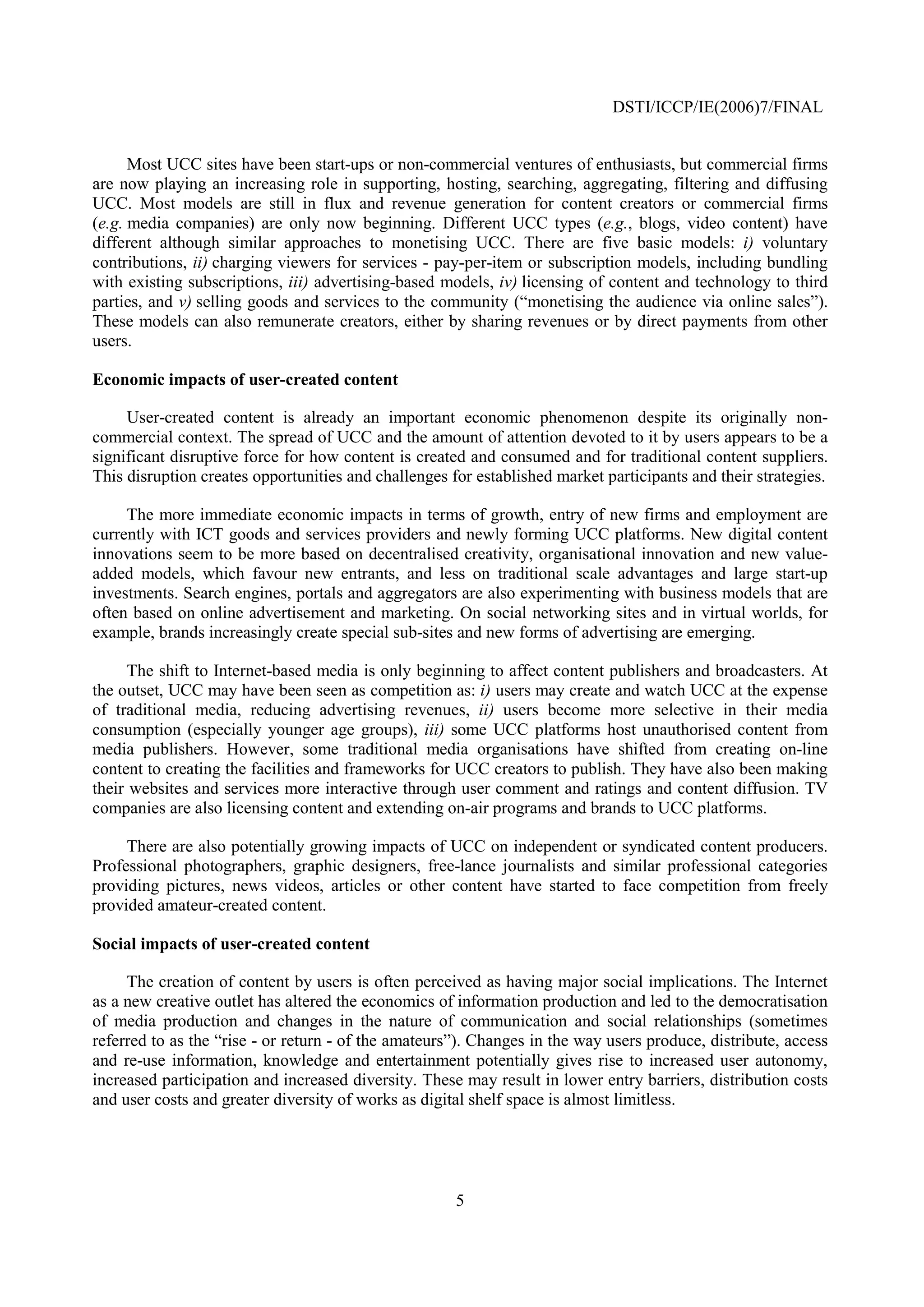DSTI/ICCP/IE(2006)7/FINAL


      Most UCC sites have been start-ups or non-commercial ventures of enthusiasts, but commercial firms
are now playing an increasing role in supporting, hosting, searching, aggregating, filtering and diffusing
UCC. Most models are still in flux and revenue generation for content creators or commercial firms
(e.g. media companies) are only now beginning. Different UCC types (e.g., blogs, video content) have
different although similar approaches to monetising UCC. There are five basic models: i) voluntary
contributions, ii) charging viewers for services - pay-per-item or subscription models, including bundling
with existing subscriptions, iii) advertising-based models, iv) licensing of content and technology to third
parties, and v) selling goods and services to the community (“monetising the audience via online sales”).
These models can also remunerate creators, either by sharing revenues or by direct payments from other
users.

Economic impacts of user-created content

     User-created content is already an important economic phenomenon despite its originally non-
commercial context. The spread of UCC and the amount of attention devoted to it by users appears to be a
significant disruptive force for how content is created and consumed and for traditional content suppliers.
This disruption creates opportunities and challenges for established market participants and their strategies.

     The more immediate economic impacts in terms of growth, entry of new firms and employment are
currently with ICT goods and services providers and newly forming UCC platforms. New digital content
innovations seem to be more based on decentralised creativity, organisational innovation and new value-
added models, which favour new entrants, and less on traditional scale advantages and large start-up
investments. Search engines, portals and aggregators are also experimenting with business models that are
often based on online advertisement and marketing. On social networking sites and in virtual worlds, for
example, brands increasingly create special sub-sites and new forms of advertising are emerging.

      The shift to Internet-based media is only beginning to affect content publishers and broadcasters. At
the outset, UCC may have been seen as competition as: i) users may create and watch UCC at the expense
of traditional media, reducing advertising revenues, ii) users become more selective in their media
consumption (especially younger age groups), iii) some UCC platforms host unauthorised content from
media publishers. However, some traditional media organisations have shifted from creating on-line
content to creating the facilities and frameworks for UCC creators to publish. They have also been making
their websites and services more interactive through user comment and ratings and content diffusion. TV
companies are also licensing content and extending on-air programs and brands to UCC platforms.

     There are also potentially growing impacts of UCC on independent or syndicated content producers.
Professional photographers, graphic designers, free-lance journalists and similar professional categories
providing pictures, news videos, articles or other content have started to face competition from freely
provided amateur-created content.

Social impacts of user-created content

     The creation of content by users is often perceived as having major social implications. The Internet
as a new creative outlet has altered the economics of information production and led to the democratisation
of media production and changes in the nature of communication and social relationships (sometimes
referred to as the “rise - or return - of the amateurs”). Changes in the way users produce, distribute, access
and re-use information, knowledge and entertainment potentially gives rise to increased user autonomy,
increased participation and increased diversity. These may result in lower entry barriers, distribution costs
and user costs and greater diversity of works as digital shelf space is almost limitless.




                                                      5
 