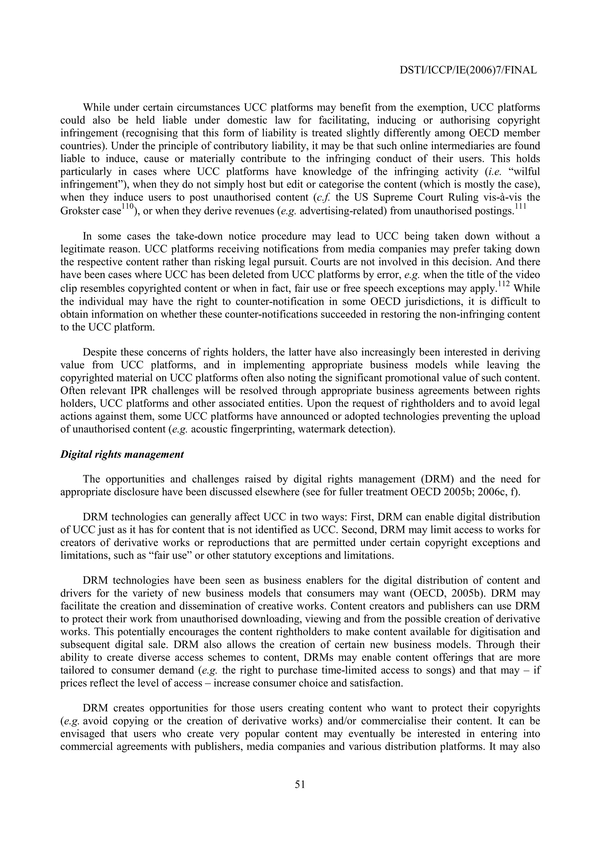DSTI/ICCP/IE(2006)7/FINAL


      While under certain circumstances UCC platforms may benefit from the exemption, UCC platforms
could also be held liable under domestic law for facilitating, inducing or authorising copyright
infringement (recognising that this form of liability is treated slightly differently among OECD member
countries). Under the principle of contributory liability, it may be that such online intermediaries are found
liable to induce, cause or materially contribute to the infringing conduct of their users. This holds
particularly in cases where UCC platforms have knowledge of the infringing activity (i.e. “wilful
infringement”), when they do not simply host but edit or categorise the content (which is mostly the case),
when they induce users to post unauthorised content (c.f. the US Supreme Court Ruling vis-à-vis the
              110                                                                                        111
Grokster case ), or when they derive revenues (e.g. advertising-related) from unauthorised postings.

      In some cases the take-down notice procedure may lead to UCC being taken down without a
legitimate reason. UCC platforms receiving notifications from media companies may prefer taking down
the respective content rather than risking legal pursuit. Courts are not involved in this decision. And there
have been cases where UCC has been deleted from UCC platforms by error, e.g. when the title of the video
                                                                                                    112
clip resembles copyrighted content or when in fact, fair use or free speech exceptions may apply. While
the individual may have the right to counter-notification in some OECD jurisdictions, it is difficult to
obtain information on whether these counter-notifications succeeded in restoring the non-infringing content
to the UCC platform.

     Despite these concerns of rights holders, the latter have also increasingly been interested in deriving
value from UCC platforms, and in implementing appropriate business models while leaving the
copyrighted material on UCC platforms often also noting the significant promotional value of such content.
Often relevant IPR challenges will be resolved through appropriate business agreements between rights
holders, UCC platforms and other associated entities. Upon the request of rightholders and to avoid legal
actions against them, some UCC platforms have announced or adopted technologies preventing the upload
of unauthorised content (e.g. acoustic fingerprinting, watermark detection).

Digital rights management

    The opportunities and challenges raised by digital rights management (DRM) and the need for
appropriate disclosure have been discussed elsewhere (see for fuller treatment OECD 2005b; 2006c, f).

     DRM technologies can generally affect UCC in two ways: First, DRM can enable digital distribution
of UCC just as it has for content that is not identified as UCC. Second, DRM may limit access to works for
creators of derivative works or reproductions that are permitted under certain copyright exceptions and
limitations, such as “fair use” or other statutory exceptions and limitations.

      DRM technologies have been seen as business enablers for the digital distribution of content and
drivers for the variety of new business models that consumers may want (OECD, 2005b). DRM may
facilitate the creation and dissemination of creative works. Content creators and publishers can use DRM
to protect their work from unauthorised downloading, viewing and from the possible creation of derivative
works. This potentially encourages the content rightholders to make content available for digitisation and
subsequent digital sale. DRM also allows the creation of certain new business models. Through their
ability to create diverse access schemes to content, DRMs may enable content offerings that are more
tailored to consumer demand (e.g. the right to purchase time-limited access to songs) and that may – if
prices reflect the level of access – increase consumer choice and satisfaction.

      DRM creates opportunities for those users creating content who want to protect their copyrights
(e.g. avoid copying or the creation of derivative works) and/or commercialise their content. It can be
envisaged that users who create very popular content may eventually be interested in entering into
commercial agreements with publishers, media companies and various distribution platforms. It may also


                                                     51
 