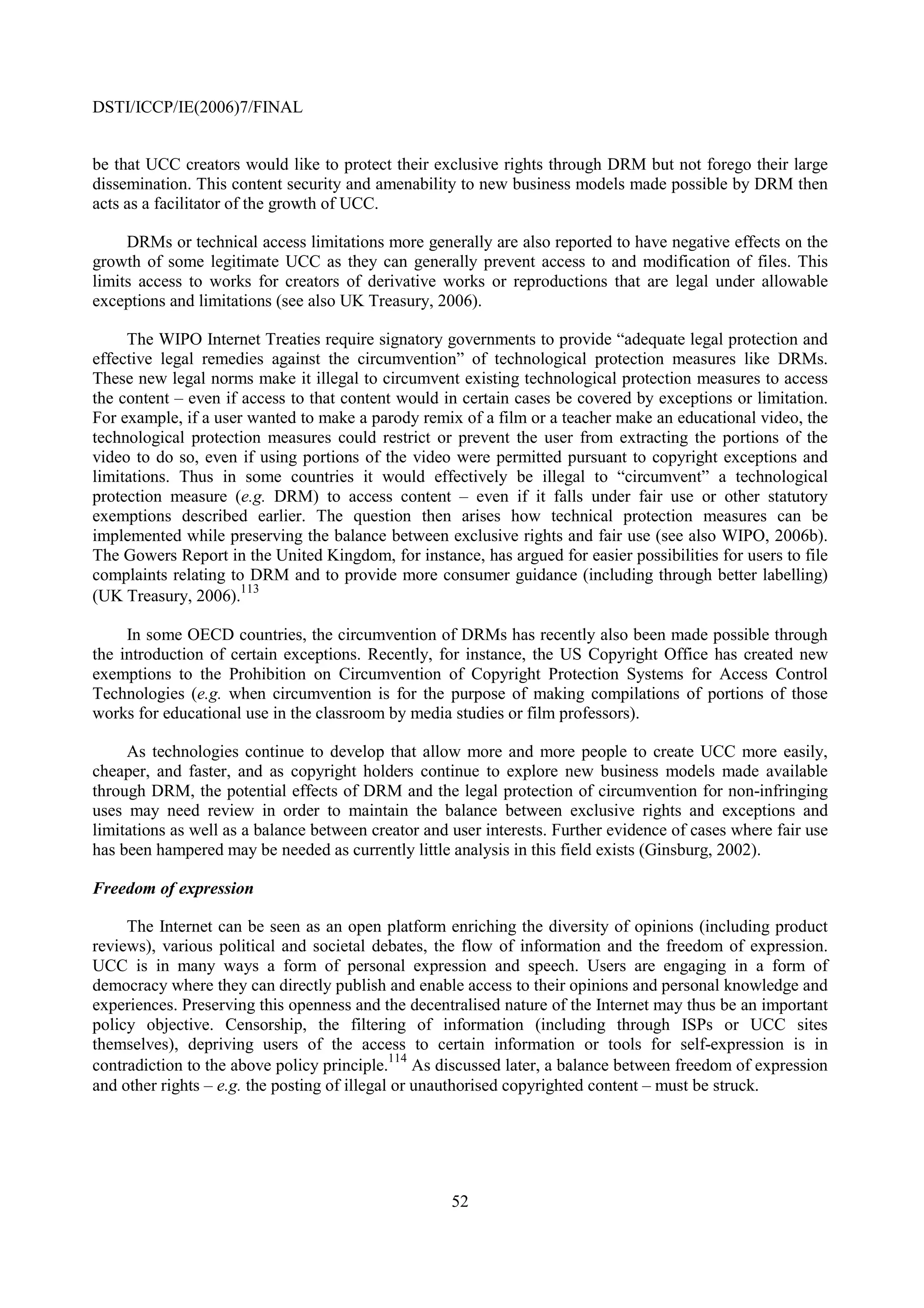 DSTI/ICCP/IE(2006)7/FINAL


be that UCC creators would like to protect their exclusive rights through DRM but not forego their large
dissemination. This content security and amenability to new business models made possible by DRM then
acts as a facilitator of the growth of UCC.

     DRMs or technical access limitations more generally are also reported to have negative effects on the
growth of some legitimate UCC as they can generally prevent access to and modification of files. This
limits access to works for creators of derivative works or reproductions that are legal under allowable
exceptions and limitations (see also UK Treasury, 2006).

     The WIPO Internet Treaties require signatory governments to provide “adequate legal protection and
effective legal remedies against the circumvention” of technological protection measures like DRMs.
These new legal norms make it illegal to circumvent existing technological protection measures to access
the content – even if access to that content would in certain cases be covered by exceptions or limitation.
For example, if a user wanted to make a parody remix of a film or a teacher make an educational video, the
technological protection measures could restrict or prevent the user from extracting the portions of the
video to do so, even if using portions of the video were permitted pursuant to copyright exceptions and
limitations. Thus in some countries it would effectively be illegal to “circumvent” a technological
protection measure (e.g. DRM) to access content – even if it falls under fair use or other statutory
exemptions described earlier. The question then arises how technical protection measures can be
implemented while preserving the balance between exclusive rights and fair use (see also WIPO, 2006b).
The Gowers Report in the United Kingdom, for instance, has argued for easier possibilities for users to file
complaints relating to DRM and to provide more consumer guidance (including through better labelling)
                      113
(UK Treasury, 2006).

     In some OECD countries, the circumvention of DRMs has recently also been made possible through
the introduction of certain exceptions. Recently, for instance, the US Copyright Office has created new
exemptions to the Prohibition on Circumvention of Copyright Protection Systems for Access Control
Technologies (e.g. when circumvention is for the purpose of making compilations of portions of those
works for educational use in the classroom by media studies or film professors).

     As technologies continue to develop that allow more and more people to create UCC more easily,
cheaper, and faster, and as copyright holders continue to explore new business models made available
through DRM, the potential effects of DRM and the legal protection of circumvention for non-infringing
uses may need review in order to maintain the balance between exclusive rights and exceptions and
limitations as well as a balance between creator and user interests. Further evidence of cases where fair use
has been hampered may be needed as currently little analysis in this field exists (Ginsburg, 2002).

Freedom of expression

     The Internet can be seen as an open platform enriching the diversity of opinions (including product
reviews), various political and societal debates, the flow of information and the freedom of expression.
UCC is in many ways a form of personal expression and speech. Users are engaging in a form of
democracy where they can directly publish and enable access to their opinions and personal knowledge and
experiences. Preserving this openness and the decentralised nature of the Internet may thus be an important
policy objective. Censorship, the filtering of information (including through ISPs or UCC sites
themselves), depriving users of the access to certain information or tools for self-expression is in
                                              114
contradiction to the above policy principle. As discussed later, a balance between freedom of expression
and other rights – e.g. the posting of illegal or unauthorised copyrighted content – must be struck.




                                                     52
 
