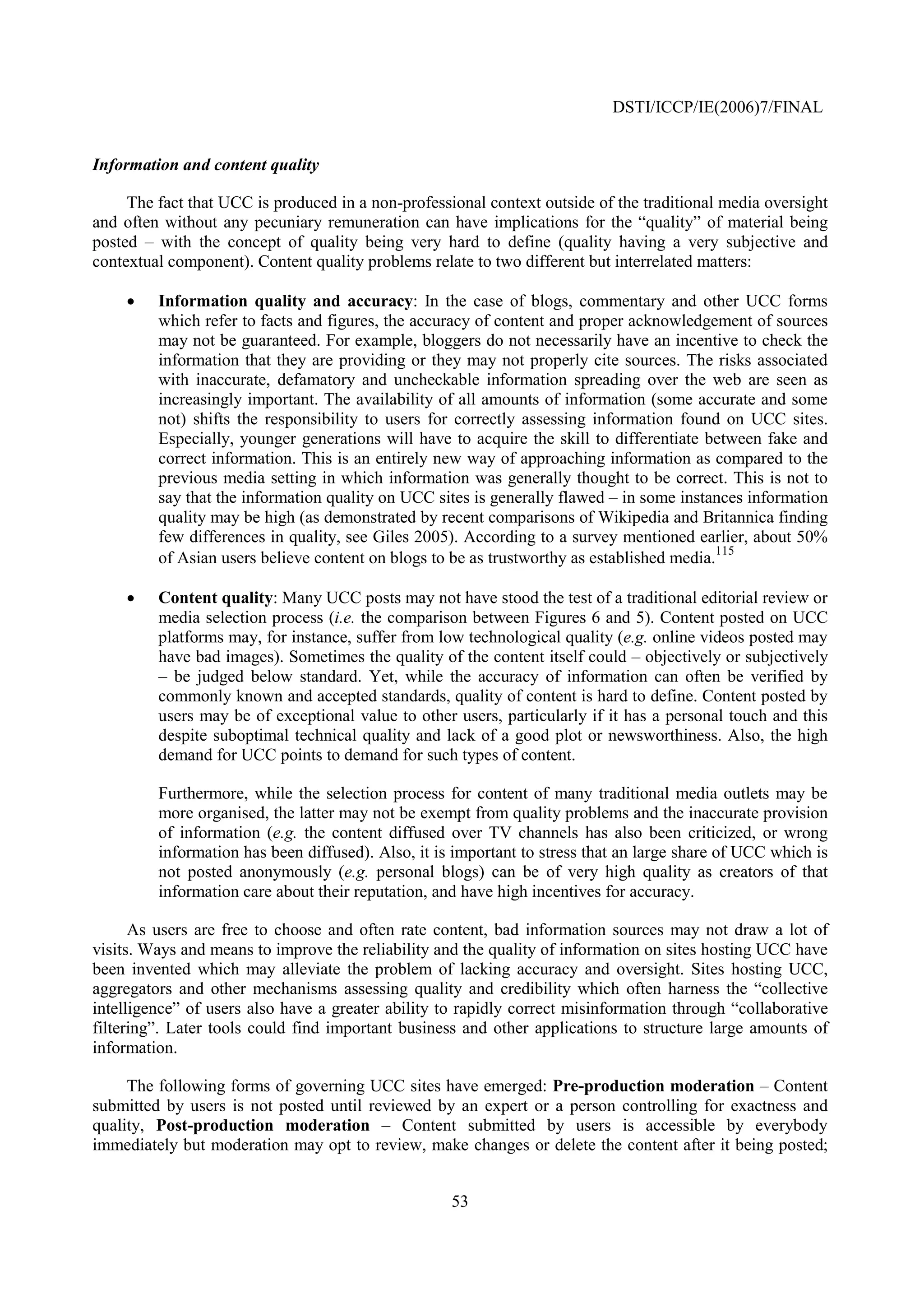 DSTI/ICCP/IE(2006)7/FINAL


Information and content quality

     The fact that UCC is produced in a non-professional context outside of the traditional media oversight
and often without any pecuniary remuneration can have implications for the “quality” of material being
posted – with the concept of quality being very hard to define (quality having a very subjective and
contextual component). Content quality problems relate to two different but interrelated matters:

    •    Information quality and accuracy: In the case of blogs, commentary and other UCC forms
         which refer to facts and figures, the accuracy of content and proper acknowledgement of sources
         may not be guaranteed. For example, bloggers do not necessarily have an incentive to check the
         information that they are providing or they may not properly cite sources. The risks associated
         with inaccurate, defamatory and uncheckable information spreading over the web are seen as
         increasingly important. The availability of all amounts of information (some accurate and some
         not) shifts the responsibility to users for correctly assessing information found on UCC sites.
         Especially, younger generations will have to acquire the skill to differentiate between fake and
         correct information. This is an entirely new way of approaching information as compared to the
         previous media setting in which information was generally thought to be correct. This is not to
         say that the information quality on UCC sites is generally flawed – in some instances information
         quality may be high (as demonstrated by recent comparisons of Wikipedia and Britannica finding
         few differences in quality, see Giles 2005). According to a survey mentioned earlier, about 50%
                                                                                           115
         of Asian users believe content on blogs to be as trustworthy as established media.

    •    Content quality: Many UCC posts may not have stood the test of a traditional editorial review or
         media selection process (i.e. the comparison between Figures 6 and 5). Content posted on UCC
         platforms may, for instance, suffer from low technological quality (e.g. online videos posted may
         have bad images). Sometimes the quality of the content itself could – objectively or subjectively
         – be judged below standard. Yet, while the accuracy of information can often be verified by
         commonly known and accepted standards, quality of content is hard to define. Content posted by
         users may be of exceptional value to other users, particularly if it has a personal touch and this
         despite suboptimal technical quality and lack of a good plot or newsworthiness. Also, the high
         demand for UCC points to demand for such types of content.

         Furthermore, while the selection process for content of many traditional media outlets may be
         more organised, the latter may not be exempt from quality problems and the inaccurate provision
         of information (e.g. the content diffused over TV channels has also been criticized, or wrong
         information has been diffused). Also, it is important to stress that an large share of UCC which is
         not posted anonymously (e.g. personal blogs) can be of very high quality as creators of that
         information care about their reputation, and have high incentives for accuracy.

      As users are free to choose and often rate content, bad information sources may not draw a lot of
visits. Ways and means to improve the reliability and the quality of information on sites hosting UCC have
been invented which may alleviate the problem of lacking accuracy and oversight. Sites hosting UCC,
aggregators and other mechanisms assessing quality and credibility which often harness the “collective
intelligence” of users also have a greater ability to rapidly correct misinformation through “collaborative
filtering”. Later tools could find important business and other applications to structure large amounts of
information.

     The following forms of governing UCC sites have emerged: Pre-production moderation – Content
submitted by users is not posted until reviewed by an expert or a person controlling for exactness and
quality, Post-production moderation – Content submitted by users is accessible by everybody
immediately but moderation may opt to review, make changes or delete the content after it being posted;


                                                    53
 
