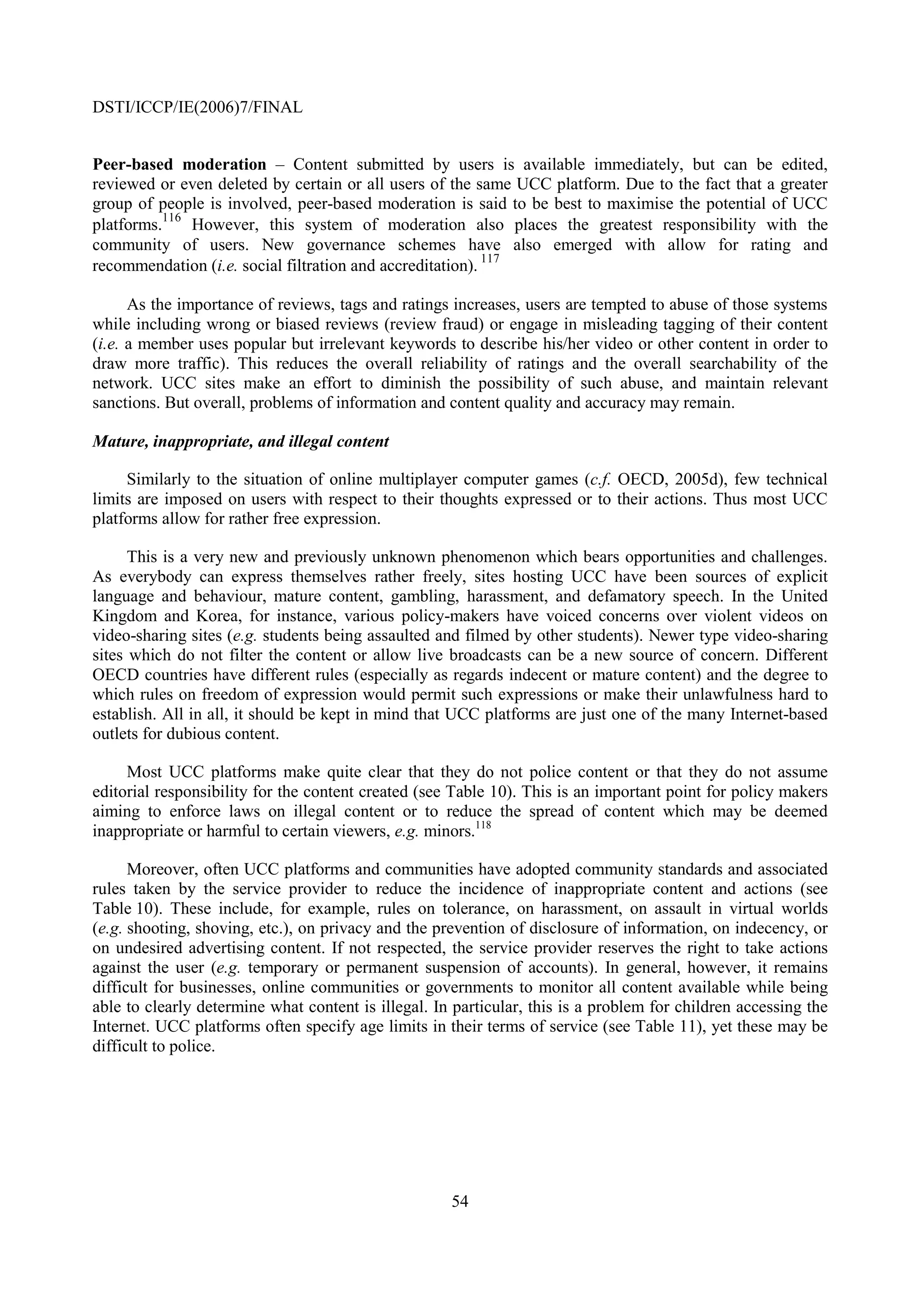 DSTI/ICCP/IE(2006)7/FINAL


Peer-based moderation – Content submitted by users is available immediately, but can be edited,
reviewed or even deleted by certain or all users of the same UCC platform. Due to the fact that a greater
group of people is involved, peer-based moderation is said to be best to maximise the potential of UCC
platforms.116 However, this system of moderation also places the greatest responsibility with the
community of users. New governance schemes have also emerged with allow for rating and
recommendation (i.e. social filtration and accreditation). 117

      As the importance of reviews, tags and ratings increases, users are tempted to abuse of those systems
while including wrong or biased reviews (review fraud) or engage in misleading tagging of their content
(i.e. a member uses popular but irrelevant keywords to describe his/her video or other content in order to
draw more traffic). This reduces the overall reliability of ratings and the overall searchability of the
network. UCC sites make an effort to diminish the possibility of such abuse, and maintain relevant
sanctions. But overall, problems of information and content quality and accuracy may remain.

Mature, inappropriate, and illegal content

     Similarly to the situation of online multiplayer computer games (c.f. OECD, 2005d), few technical
limits are imposed on users with respect to their thoughts expressed or to their actions. Thus most UCC
platforms allow for rather free expression.

      This is a very new and previously unknown phenomenon which bears opportunities and challenges.
As everybody can express themselves rather freely, sites hosting UCC have been sources of explicit
language and behaviour, mature content, gambling, harassment, and defamatory speech. In the United
Kingdom and Korea, for instance, various policy-makers have voiced concerns over violent videos on
video-sharing sites (e.g. students being assaulted and filmed by other students). Newer type video-sharing
sites which do not filter the content or allow live broadcasts can be a new source of concern. Different
OECD countries have different rules (especially as regards indecent or mature content) and the degree to
which rules on freedom of expression would permit such expressions or make their unlawfulness hard to
establish. All in all, it should be kept in mind that UCC platforms are just one of the many Internet-based
outlets for dubious content.

     Most UCC platforms make quite clear that they do not police content or that they do not assume
editorial responsibility for the content created (see Table 10). This is an important point for policy makers
aiming to enforce laws on illegal content or to reduce the spread of content which may be deemed
inappropriate or harmful to certain viewers, e.g. minors.118

      Moreover, often UCC platforms and communities have adopted community standards and associated
rules taken by the service provider to reduce the incidence of inappropriate content and actions (see
Table 10). These include, for example, rules on tolerance, on harassment, on assault in virtual worlds
(e.g. shooting, shoving, etc.), on privacy and the prevention of disclosure of information, on indecency, or
on undesired advertising content. If not respected, the service provider reserves the right to take actions
against the user (e.g. temporary or permanent suspension of accounts). In general, however, it remains
difficult for businesses, online communities or governments to monitor all content available while being
able to clearly determine what content is illegal. In particular, this is a problem for children accessing the
Internet. UCC platforms often specify age limits in their terms of service (see Table 11), yet these may be
difficult to police.




                                                     54
 