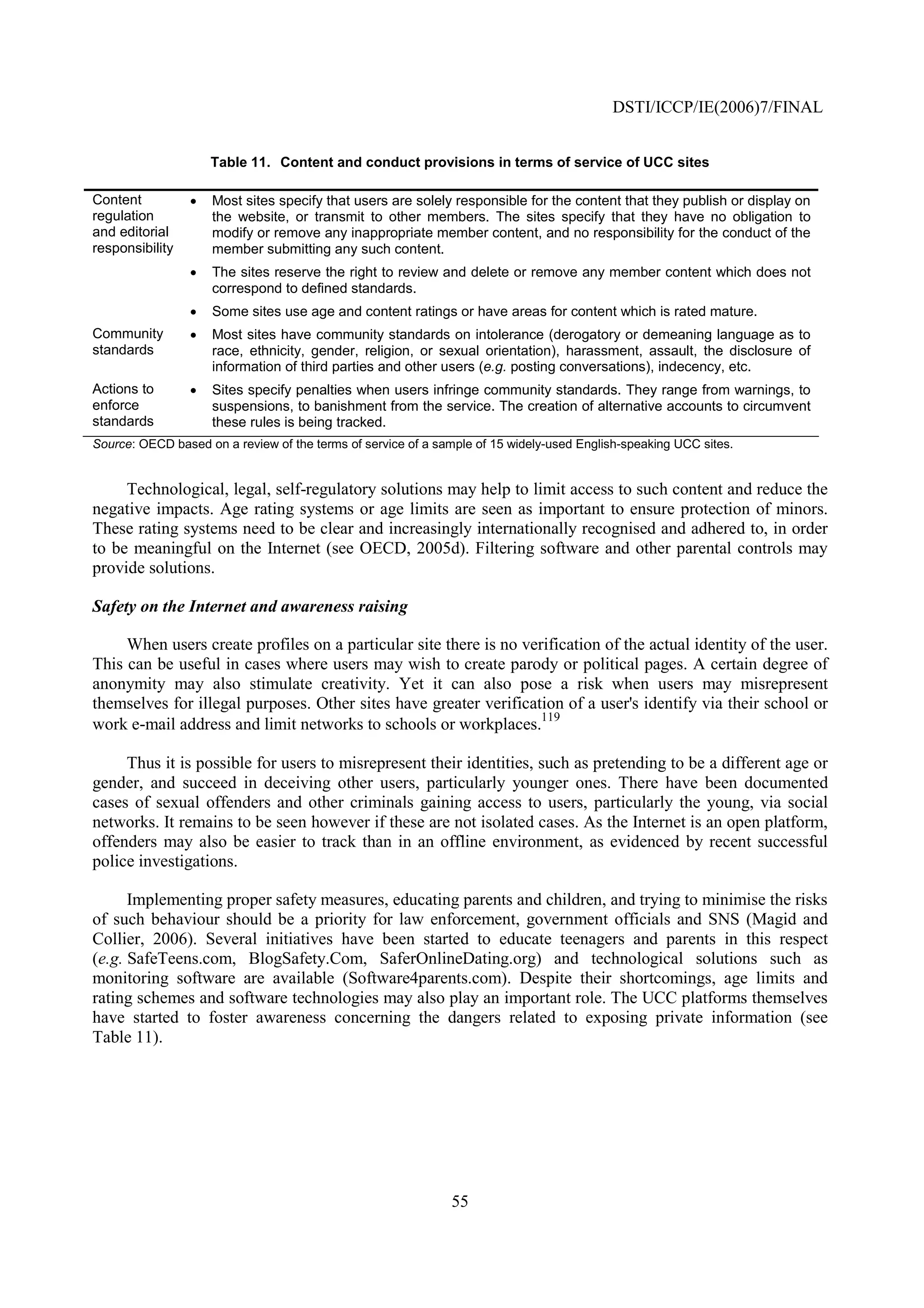 DSTI/ICCP/IE(2006)7/FINAL


                     Table 11. Content and conduct provisions in terms of service of UCC sites

Content          •   Most sites specify that users are solely responsible for the content that they publish or display on
regulation           the website, or transmit to other members. The sites specify that they have no obligation to
and editorial        modify or remove any inappropriate member content, and no responsibility for the conduct of the
responsibility       member submitting any such content.
                 •   The sites reserve the right to review and delete or remove any member content which does not
                     correspond to defined standards.
                 •   Some sites use age and content ratings or have areas for content which is rated mature.
Community        •   Most sites have community standards on intolerance (derogatory or demeaning language as to
standards            race, ethnicity, gender, religion, or sexual orientation), harassment, assault, the disclosure of
                     information of third parties and other users (e.g. posting conversations), indecency, etc.
Actions to       •   Sites specify penalties when users infringe community standards. They range from warnings, to
enforce              suspensions, to banishment from the service. The creation of alternative accounts to circumvent
standards            these rules is being tracked.
Source: OECD based on a review of the terms of service of a sample of 15 widely-used English-speaking UCC sites.


     Technological, legal, self-regulatory solutions may help to limit access to such content and reduce the
negative impacts. Age rating systems or age limits are seen as important to ensure protection of minors.
These rating systems need to be clear and increasingly internationally recognised and adhered to, in order
to be meaningful on the Internet (see OECD, 2005d). Filtering software and other parental controls may
provide solutions.

Safety on the Internet and awareness raising

     When users create profiles on a particular site there is no verification of the actual identity of the user.
This can be useful in cases where users may wish to create parody or political pages. A certain degree of
anonymity may also stimulate creativity. Yet it can also pose a risk when users may misrepresent
themselves for illegal purposes. Other sites have greater verification of a user's identify via their school or
                                                                    119
work e-mail address and limit networks to schools or workplaces.

     Thus it is possible for users to misrepresent their identities, such as pretending to be a different age or
gender, and succeed in deceiving other users, particularly younger ones. There have been documented
cases of sexual offenders and other criminals gaining access to users, particularly the young, via social
networks. It remains to be seen however if these are not isolated cases. As the Internet is an open platform,
offenders may also be easier to track than in an offline environment, as evidenced by recent successful
police investigations.

      Implementing proper safety measures, educating parents and children, and trying to minimise the risks
of such behaviour should be a priority for law enforcement, government officials and SNS (Magid and
Collier, 2006). Several initiatives have been started to educate teenagers and parents in this respect
(e.g. SafeTeens.com, BlogSafety.Com, SaferOnlineDating.org) and technological solutions such as
monitoring software are available (Software4parents.com). Despite their shortcomings, age limits and
rating schemes and software technologies may also play an important role. The UCC platforms themselves
have started to foster awareness concerning the dangers related to exposing private information (see
Table 11).




                                                              55
 