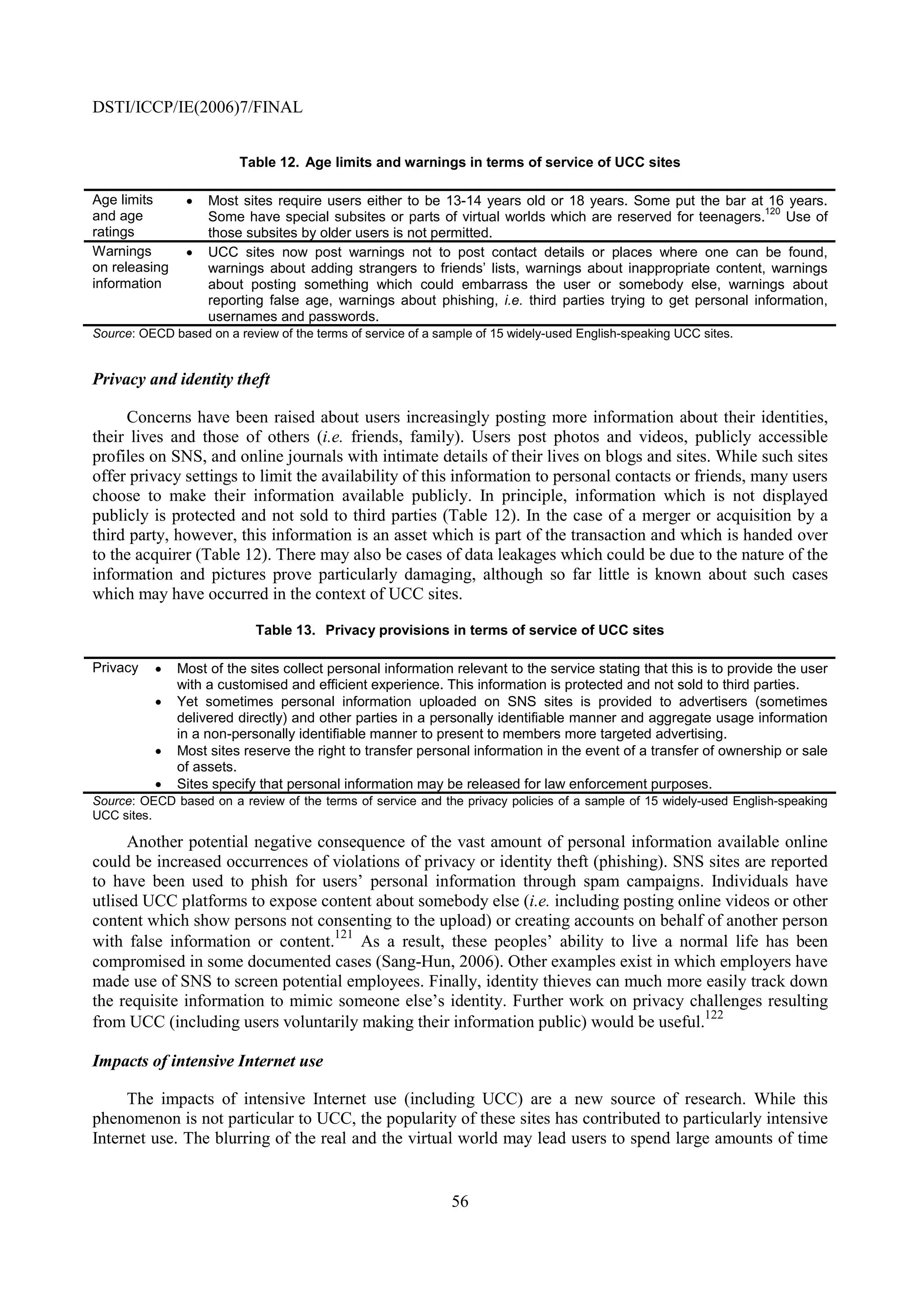 DSTI/ICCP/IE(2006)7/FINAL


                         Table 12. Age limits and warnings in terms of service of UCC sites

Age limits      •   Most sites require users either to be 13-14 years old or 18 years. Some put the bar at 16 years.
                                                                                                              120
and age             Some have special subsites or parts of virtual worlds which are reserved for teenagers. Use of
ratings             those subsites by older users is not permitted.
Warnings        •   UCC sites now post warnings not to post contact details or places where one can be found,
on releasing        warnings about adding strangers to friends’ lists, warnings about inappropriate content, warnings
information         about posting something which could embarrass the user or somebody else, warnings about
                    reporting false age, warnings about phishing, i.e. third parties trying to get personal information,
                    usernames and passwords.
Source: OECD based on a review of the terms of service of a sample of 15 widely-used English-speaking UCC sites.


Privacy and identity theft

     Concerns have been raised about users increasingly posting more information about their identities,
their lives and those of others (i.e. friends, family). Users post photos and videos, publicly accessible
profiles on SNS, and online journals with intimate details of their lives on blogs and sites. While such sites
offer privacy settings to limit the availability of this information to personal contacts or friends, many users
choose to make their information available publicly. In principle, information which is not displayed
publicly is protected and not sold to third parties (Table 12). In the case of a merger or acquisition by a
third party, however, this information is an asset which is part of the transaction and which is handed over
to the acquirer (Table 12). There may also be cases of data leakages which could be due to the nature of the
information and pictures prove particularly damaging, although so far little is known about such cases
which may have occurred in the context of UCC sites.

                            Table 13. Privacy provisions in terms of service of UCC sites

Privacy   •    Most of the sites collect personal information relevant to the service stating that this is to provide the user
               with a customised and efficient experience. This information is protected and not sold to third parties.
          •    Yet sometimes personal information uploaded on SNS sites is provided to advertisers (sometimes
               delivered directly) and other parties in a personally identifiable manner and aggregate usage information
               in a non-personally identifiable manner to present to members more targeted advertising.
          •    Most sites reserve the right to transfer personal information in the event of a transfer of ownership or sale
               of assets.
          •    Sites specify that personal information may be released for law enforcement purposes.
Source: OECD based on a review of the terms of service and the privacy policies of a sample of 15 widely-used English-speaking
UCC sites.

      Another potential negative consequence of the vast amount of personal information available online
could be increased occurrences of violations of privacy or identity theft (phishing). SNS sites are reported
to have been used to phish for users’ personal information through spam campaigns. Individuals have
utlised UCC platforms to expose content about somebody else (i.e. including posting online videos or other
content which show persons not consenting to the upload) or creating accounts on behalf of another person
                                   121
with false information or content.     As a result, these peoples’ ability to live a normal life has been
compromised in some documented cases (Sang-Hun, 2006). Other examples exist in which employers have
made use of SNS to screen potential employees. Finally, identity thieves can much more easily track down
the requisite information to mimic someone else’s identity. Further work on privacy challenges resulting
                                                                                         122
from UCC (including users voluntarily making their information public) would be useful.

Impacts of intensive Internet use

     The impacts of intensive Internet use (including UCC) are a new source of research. While this
phenomenon is not particular to UCC, the popularity of these sites has contributed to particularly intensive
Internet use. The blurring of the real and the virtual world may lead users to spend large amounts of time


                                                              56
 