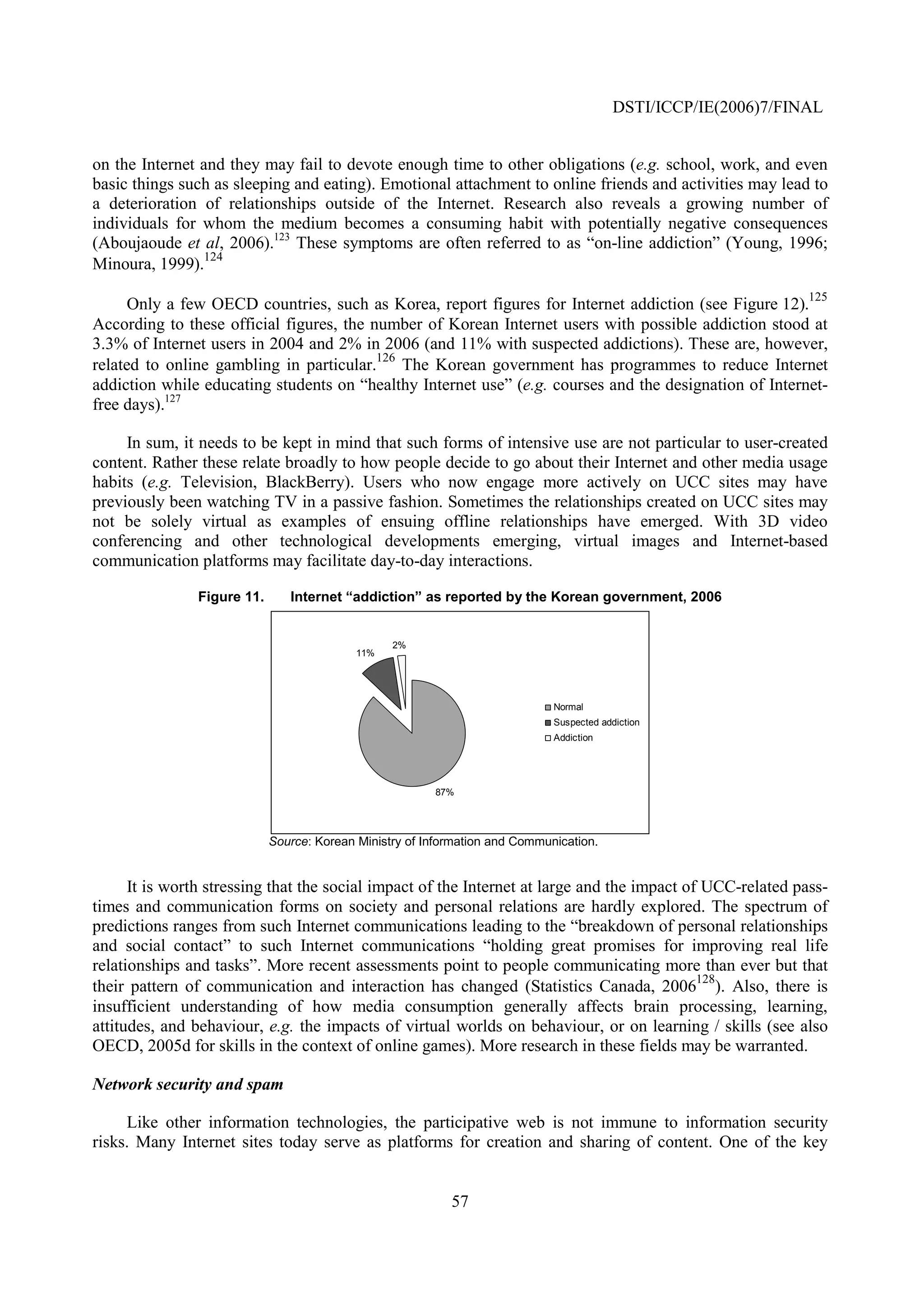 DSTI/ICCP/IE(2006)7/FINAL


on the Internet and they may fail to devote enough time to other obligations (e.g. school, work, and even
basic things such as sleeping and eating). Emotional attachment to online friends and activities may lead to
a deterioration of relationships outside of the Internet. Research also reveals a growing number of
individuals for whom the medium becomes a consuming habit with potentially negative consequences
(Aboujaoude et al, 2006).123 These symptoms are often referred to as “on-line addiction” (Young, 1996;
                 124
Minoura, 1999).
                                                                                                                125
      Only a few OECD countries, such as Korea, report figures for Internet addiction (see Figure 12).
According to these official figures, the number of Korean Internet users with possible addiction stood at
3.3% of Internet users in 2004 and 2% in 2006 (and 11% with suspected addictions). These are, however,
                                          126
related to online gambling in particular. The Korean government has programmes to reduce Internet
addiction while educating students on “healthy Internet use” (e.g. courses and the designation of Internet-
free days).127

     In sum, it needs to be kept in mind that such forms of intensive use are not particular to user-created
content. Rather these relate broadly to how people decide to go about their Internet and other media usage
habits (e.g. Television, BlackBerry). Users who now engage more actively on UCC sites may have
previously been watching TV in a passive fashion. Sometimes the relationships created on UCC sites may
not be solely virtual as examples of ensuing offline relationships have emerged. With 3D video
conferencing and other technological developments emerging, virtual images and Internet-based
communication platforms may facilitate day-to-day interactions.

               Figure 11.      Internet “addiction” as reported by the Korean government, 2006


                                                 2%
                                           11%




                                                                             Normal
                                                                             Suspected addiction
                                                                             Addiction




                                                        87%




                            Source: Korean Ministry of Information and Communication.


      It is worth stressing that the social impact of the Internet at large and the impact of UCC-related pass-
times and communication forms on society and personal relations are hardly explored. The spectrum of
predictions ranges from such Internet communications leading to the “breakdown of personal relationships
and social contact” to such Internet communications “holding great promises for improving real life
relationships and tasks”. More recent assessments point to people communicating more than ever but that
                                                                                             128
their pattern of communication and interaction has changed (Statistics Canada, 2006 ). Also, there is
insufficient understanding of how media consumption generally affects brain processing, learning,
attitudes, and behaviour, e.g. the impacts of virtual worlds on behaviour, or on learning / skills (see also
OECD, 2005d for skills in the context of online games). More research in these fields may be warranted.

Network security and spam

     Like other information technologies, the participative web is not immune to information security
risks. Many Internet sites today serve as platforms for creation and sharing of content. One of the key


                                                           57
 