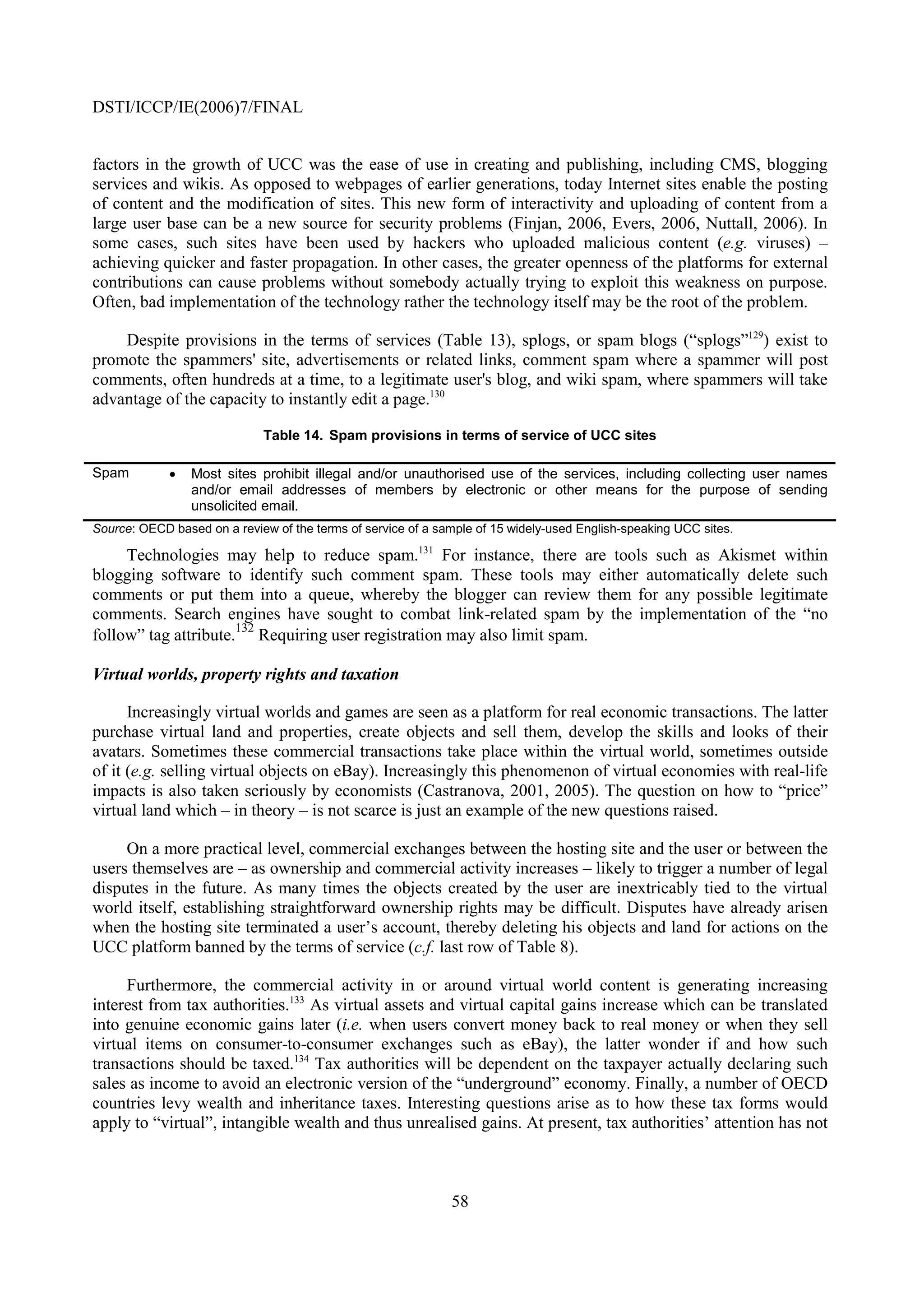 DSTI/ICCP/IE(2006)7/FINAL


factors in the growth of UCC was the ease of use in creating and publishing, including CMS, blogging
services and wikis. As opposed to webpages of earlier generations, today Internet sites enable the posting
of content and the modification of sites. This new form of interactivity and uploading of content from a
large user base can be a new source for security problems (Finjan, 2006, Evers, 2006, Nuttall, 2006). In
some cases, such sites have been used by hackers who uploaded malicious content (e.g. viruses) –
achieving quicker and faster propagation. In other cases, the greater openness of the platforms for external
contributions can cause problems without somebody actually trying to exploit this weakness on purpose.
Often, bad implementation of the technology rather the technology itself may be the root of the problem.

    Despite provisions in the terms of services (Table 13), splogs, or spam blogs (“splogs”129) exist to
promote the spammers' site, advertisements or related links, comment spam where a spammer will post
comments, often hundreds at a time, to a legitimate user's blog, and wiki spam, where spammers will take
advantage of the capacity to instantly edit a page.130

                             Table 14. Spam provisions in terms of service of UCC sites

Spam         •   Most sites prohibit illegal and/or unauthorised use of the services, including collecting user names
                 and/or email addresses of members by electronic or other means for the purpose of sending
                 unsolicited email.
Source: OECD based on a review of the terms of service of a sample of 15 widely-used English-speaking UCC sites.

     Technologies may help to reduce spam.131 For instance, there are tools such as Akismet within
blogging software to identify such comment spam. These tools may either automatically delete such
comments or put them into a queue, whereby the blogger can review them for any possible legitimate
comments. Search engines have sought to combat link-related spam by the implementation of the “no
                      132
follow” tag attribute. Requiring user registration may also limit spam.

Virtual worlds, property rights and taxation

      Increasingly virtual worlds and games are seen as a platform for real economic transactions. The latter
purchase virtual land and properties, create objects and sell them, develop the skills and looks of their
avatars. Sometimes these commercial transactions take place within the virtual world, sometimes outside
of it (e.g. selling virtual objects on eBay). Increasingly this phenomenon of virtual economies with real-life
impacts is also taken seriously by economists (Castranova, 2001, 2005). The question on how to “price”
virtual land which – in theory – is not scarce is just an example of the new questions raised.

     On a more practical level, commercial exchanges between the hosting site and the user or between the
users themselves are – as ownership and commercial activity increases – likely to trigger a number of legal
disputes in the future. As many times the objects created by the user are inextricably tied to the virtual
world itself, establishing straightforward ownership rights may be difficult. Disputes have already arisen
when the hosting site terminated a user’s account, thereby deleting his objects and land for actions on the
UCC platform banned by the terms of service (c.f. last row of Table 8).

     Furthermore, the commercial activity in or around virtual world content is generating increasing
interest from tax authorities.133 As virtual assets and virtual capital gains increase which can be translated
into genuine economic gains later (i.e. when users convert money back to real money or when they sell
virtual items on consumer-to-consumer exchanges such as eBay), the latter wonder if and how such
transactions should be taxed.134 Tax authorities will be dependent on the taxpayer actually declaring such
sales as income to avoid an electronic version of the “underground” economy. Finally, a number of OECD
countries levy wealth and inheritance taxes. Interesting questions arise as to how these tax forms would
apply to “virtual”, intangible wealth and thus unrealised gains. At present, tax authorities’ attention has not



                                                              58
 