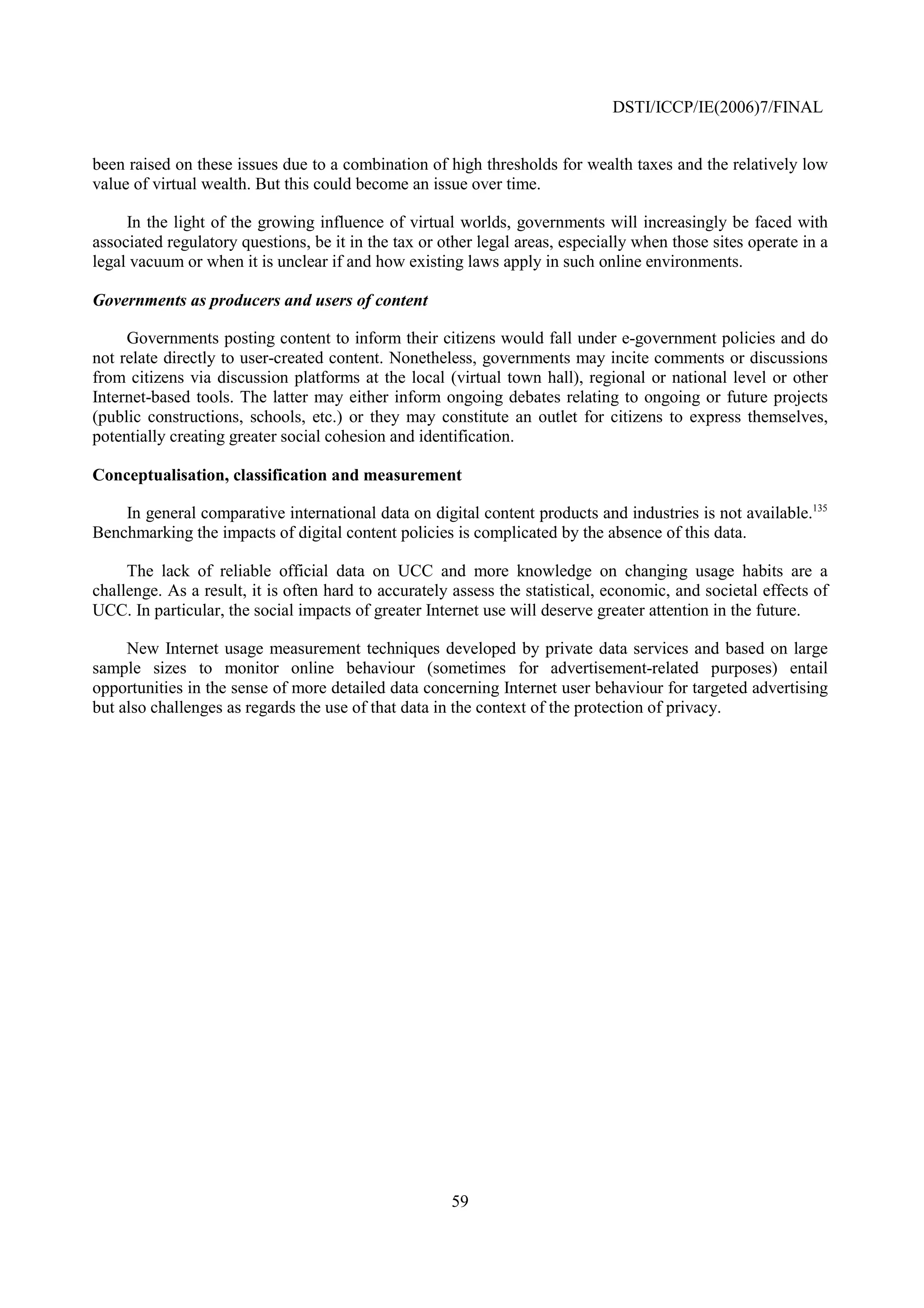 DSTI/ICCP/IE(2006)7/FINAL


been raised on these issues due to a combination of high thresholds for wealth taxes and the relatively low
value of virtual wealth. But this could become an issue over time.

     In the light of the growing influence of virtual worlds, governments will increasingly be faced with
associated regulatory questions, be it in the tax or other legal areas, especially when those sites operate in a
legal vacuum or when it is unclear if and how existing laws apply in such online environments.

Governments as producers and users of content

     Governments posting content to inform their citizens would fall under e-government policies and do
not relate directly to user-created content. Nonetheless, governments may incite comments or discussions
from citizens via discussion platforms at the local (virtual town hall), regional or national level or other
Internet-based tools. The latter may either inform ongoing debates relating to ongoing or future projects
(public constructions, schools, etc.) or they may constitute an outlet for citizens to express themselves,
potentially creating greater social cohesion and identification.

Conceptualisation, classification and measurement

    In general comparative international data on digital content products and industries is not available.135
Benchmarking the impacts of digital content policies is complicated by the absence of this data.

     The lack of reliable official data on UCC and more knowledge on changing usage habits are a
challenge. As a result, it is often hard to accurately assess the statistical, economic, and societal effects of
UCC. In particular, the social impacts of greater Internet use will deserve greater attention in the future.

     New Internet usage measurement techniques developed by private data services and based on large
sample sizes to monitor online behaviour (sometimes for advertisement-related purposes) entail
opportunities in the sense of more detailed data concerning Internet user behaviour for targeted advertising
but also challenges as regards the use of that data in the context of the protection of privacy.




                                                      59
 