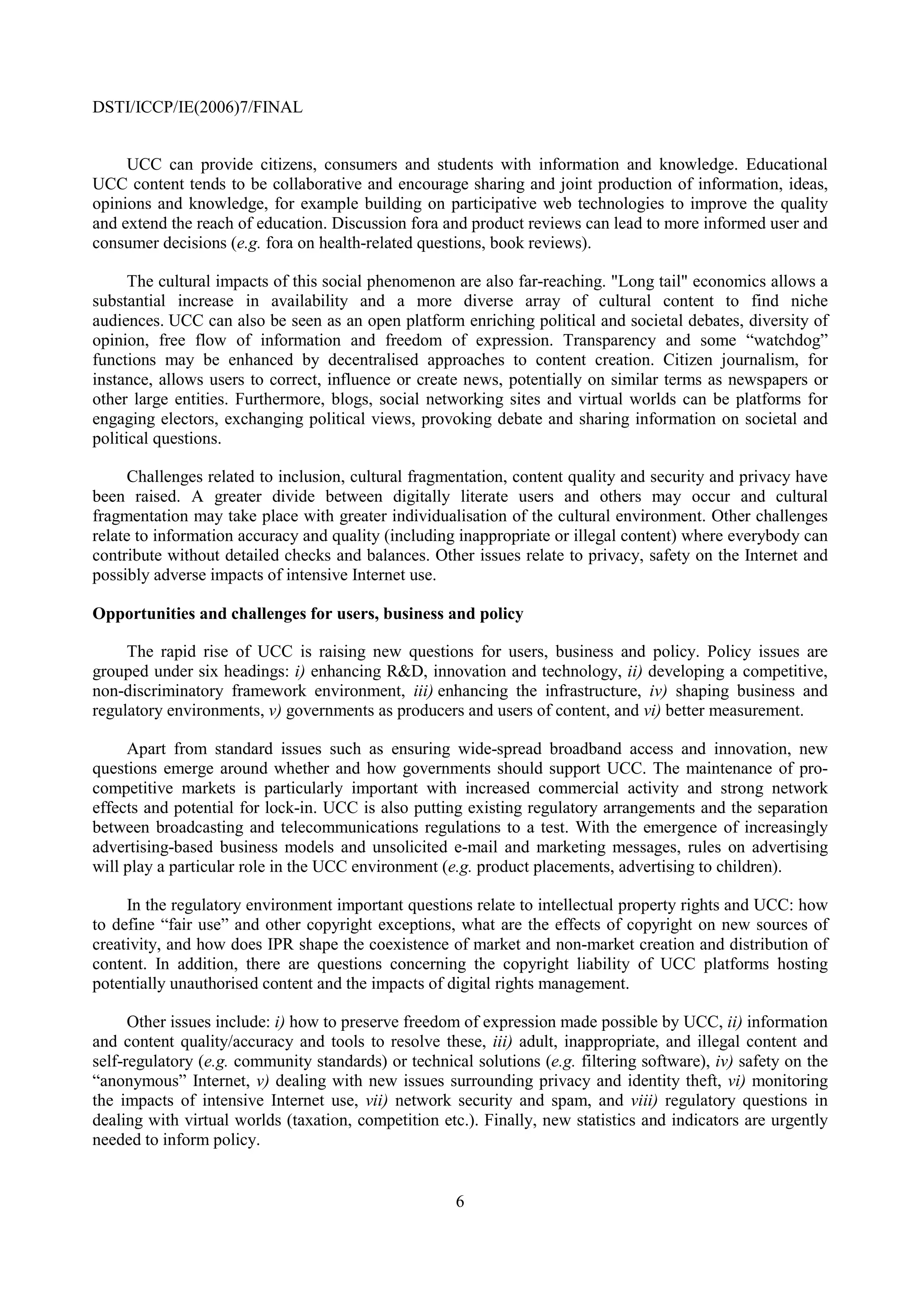 DSTI/ICCP/IE(2006)7/FINAL


     UCC can provide citizens, consumers and students with information and knowledge. Educational
UCC content tends to be collaborative and encourage sharing and joint production of information, ideas,
opinions and knowledge, for example building on participative web technologies to improve the quality
and extend the reach of education. Discussion fora and product reviews can lead to more informed user and
consumer decisions (e.g. fora on health-related questions, book reviews).

      The cultural impacts of this social phenomenon are also far-reaching. "Long tail" economics allows a
substantial increase in availability and a more diverse array of cultural content to find niche
audiences. UCC can also be seen as an open platform enriching political and societal debates, diversity of
opinion, free flow of information and freedom of expression. Transparency and some “watchdog”
functions may be enhanced by decentralised approaches to content creation. Citizen journalism, for
instance, allows users to correct, influence or create news, potentially on similar terms as newspapers or
other large entities. Furthermore, blogs, social networking sites and virtual worlds can be platforms for
engaging electors, exchanging political views, provoking debate and sharing information on societal and
political questions.

     Challenges related to inclusion, cultural fragmentation, content quality and security and privacy have
been raised. A greater divide between digitally literate users and others may occur and cultural
fragmentation may take place with greater individualisation of the cultural environment. Other challenges
relate to information accuracy and quality (including inappropriate or illegal content) where everybody can
contribute without detailed checks and balances. Other issues relate to privacy, safety on the Internet and
possibly adverse impacts of intensive Internet use.

Opportunities and challenges for users, business and policy

     The rapid rise of UCC is raising new questions for users, business and policy. Policy issues are
grouped under six headings: i) enhancing R&D, innovation and technology, ii) developing a competitive,
non-discriminatory framework environment, iii) enhancing the infrastructure, iv) shaping business and
regulatory environments, v) governments as producers and users of content, and vi) better measurement.

     Apart from standard issues such as ensuring wide-spread broadband access and innovation, new
questions emerge around whether and how governments should support UCC. The maintenance of pro-
competitive markets is particularly important with increased commercial activity and strong network
effects and potential for lock-in. UCC is also putting existing regulatory arrangements and the separation
between broadcasting and telecommunications regulations to a test. With the emergence of increasingly
advertising-based business models and unsolicited e-mail and marketing messages, rules on advertising
will play a particular role in the UCC environment (e.g. product placements, advertising to children).

     In the regulatory environment important questions relate to intellectual property rights and UCC: how
to define “fair use” and other copyright exceptions, what are the effects of copyright on new sources of
creativity, and how does IPR shape the coexistence of market and non-market creation and distribution of
content. In addition, there are questions concerning the copyright liability of UCC platforms hosting
potentially unauthorised content and the impacts of digital rights management.

      Other issues include: i) how to preserve freedom of expression made possible by UCC, ii) information
and content quality/accuracy and tools to resolve these, iii) adult, inappropriate, and illegal content and
self-regulatory (e.g. community standards) or technical solutions (e.g. filtering software), iv) safety on the
“anonymous” Internet, v) dealing with new issues surrounding privacy and identity theft, vi) monitoring
the impacts of intensive Internet use, vii) network security and spam, and viii) regulatory questions in
dealing with virtual worlds (taxation, competition etc.). Finally, new statistics and indicators are urgently
needed to inform policy.


                                                      6
 