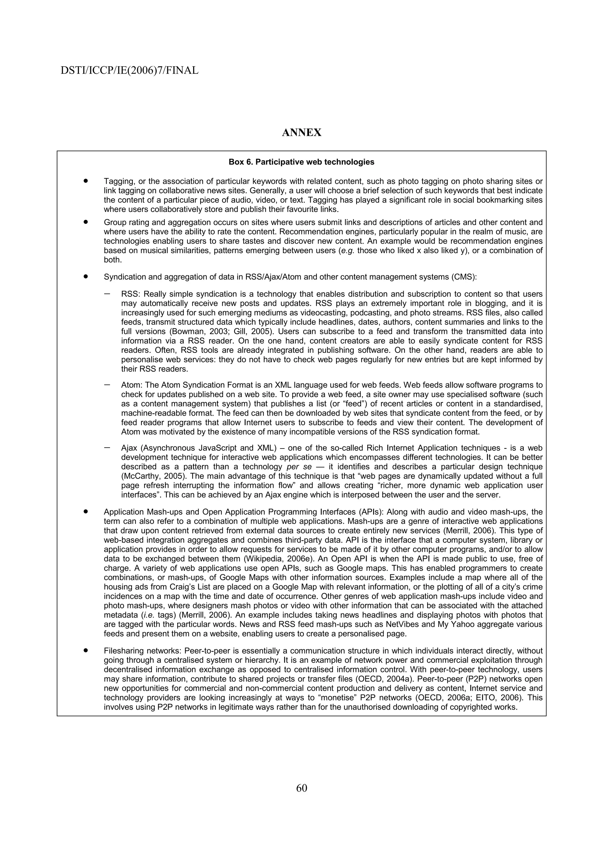 DSTI/ICCP/IE(2006)7/FINAL




                                                          ANNEX

                                           Box 6. Participative web technologies

    •   Tagging, or the association of particular keywords with related content, such as photo tagging on photo sharing sites or
        link tagging on collaborative news sites. Generally, a user will choose a brief selection of such keywords that best indicate
        the content of a particular piece of audio, video, or text. Tagging has played a significant role in social bookmarking sites
        where users collaboratively store and publish their favourite links.
    •   Group rating and aggregation occurs on sites where users submit links and descriptions of articles and other content and
        where users have the ability to rate the content. Recommendation engines, particularly popular in the realm of music, are
        technologies enabling users to share tastes and discover new content. An example would be recommendation engines
        based on musical similarities, patterns emerging between users (e.g. those who liked x also liked y), or a combination of
        both.

    •   Syndication and aggregation of data in RSS/Ajax/Atom and other content management systems (CMS):

        −   RSS: Really simple syndication is a technology that enables distribution and subscription to content so that users
            may automatically receive new posts and updates. RSS plays an extremely important role in blogging, and it is
            increasingly used for such emerging mediums as videocasting, podcasting, and photo streams. RSS files, also called
            feeds, transmit structured data which typically include headlines, dates, authors, content summaries and links to the
            full versions (Bowman, 2003; Gill, 2005). Users can subscribe to a feed and transform the transmitted data into
            information via a RSS reader. On the one hand, content creators are able to easily syndicate content for RSS
            readers. Often, RSS tools are already integrated in publishing software. On the other hand, readers are able to
            personalise web services: they do not have to check web pages regularly for new entries but are kept informed by
            their RSS readers.
        −   Atom: The Atom Syndication Format is an XML language used for web feeds. Web feeds allow software programs to
            check for updates published on a web site. To provide a web feed, a site owner may use specialised software (such
            as a content management system) that publishes a list (or “feed”) of recent articles or content in a standardised,
            machine-readable format. The feed can then be downloaded by web sites that syndicate content from the feed, or by
            feed reader programs that allow Internet users to subscribe to feeds and view their content. The development of
            Atom was motivated by the existence of many incompatible versions of the RSS syndication format.
        −   Ajax (Asynchronous JavaScript and XML) – one of the so-called Rich Internet Application techniques - is a web
            development technique for interactive web applications which encompasses different technologies. It can be better
            described as a pattern than a technology per se — it identifies and describes a particular design technique
            (McCarthy, 2005). The main advantage of this technique is that “web pages are dynamically updated without a full
            page refresh interrupting the information flow” and allows creating “richer, more dynamic web application user
            interfaces”. This can be achieved by an Ajax engine which is interposed between the user and the server.

    •   Application Mash-ups and Open Application Programming Interfaces (APIs): Along with audio and video mash-ups, the
        term can also refer to a combination of multiple web applications. Mash-ups are a genre of interactive web applications
        that draw upon content retrieved from external data sources to create entirely new services (Merrill, 2006). This type of
        web-based integration aggregates and combines third-party data. API is the interface that a computer system, library or
        application provides in order to allow requests for services to be made of it by other computer programs, and/or to allow
        data to be exchanged between them (Wikipedia, 2006e). An Open API is when the API is made public to use, free of
        charge. A variety of web applications use open APIs, such as Google maps. This has enabled programmers to create
        combinations, or mash-ups, of Google Maps with other information sources. Examples include a map where all of the
        housing ads from Craig’s List are placed on a Google Map with relevant information, or the plotting of all of a city’s crime
        incidences on a map with the time and date of occurrence. Other genres of web application mash-ups include video and
        photo mash-ups, where designers mash photos or video with other information that can be associated with the attached
        metadata (i.e. tags) (Merrill, 2006). An example includes taking news headlines and displaying photos with photos that
        are tagged with the particular words. News and RSS feed mash-ups such as NetVibes and My Yahoo aggregate various
        feeds and present them on a website, enabling users to create a personalised page.

    •   Filesharing networks: Peer-to-peer is essentially a communication structure in which individuals interact directly, without
        going through a centralised system or hierarchy. It is an example of network power and commercial exploitation through
        decentralised information exchange as opposed to centralised information control. With peer-to-peer technology, users
        may share information, contribute to shared projects or transfer files (OECD, 2004a). Peer-to-peer (P2P) networks open
        new opportunities for commercial and non-commercial content production and delivery as content, Internet service and
        technology providers are looking increasingly at ways to “monetise” P2P networks (OECD, 2006a; EITO, 2006). This
        involves using P2P networks in legitimate ways rather than for the unauthorised downloading of copyrighted works.




                                                              60
 