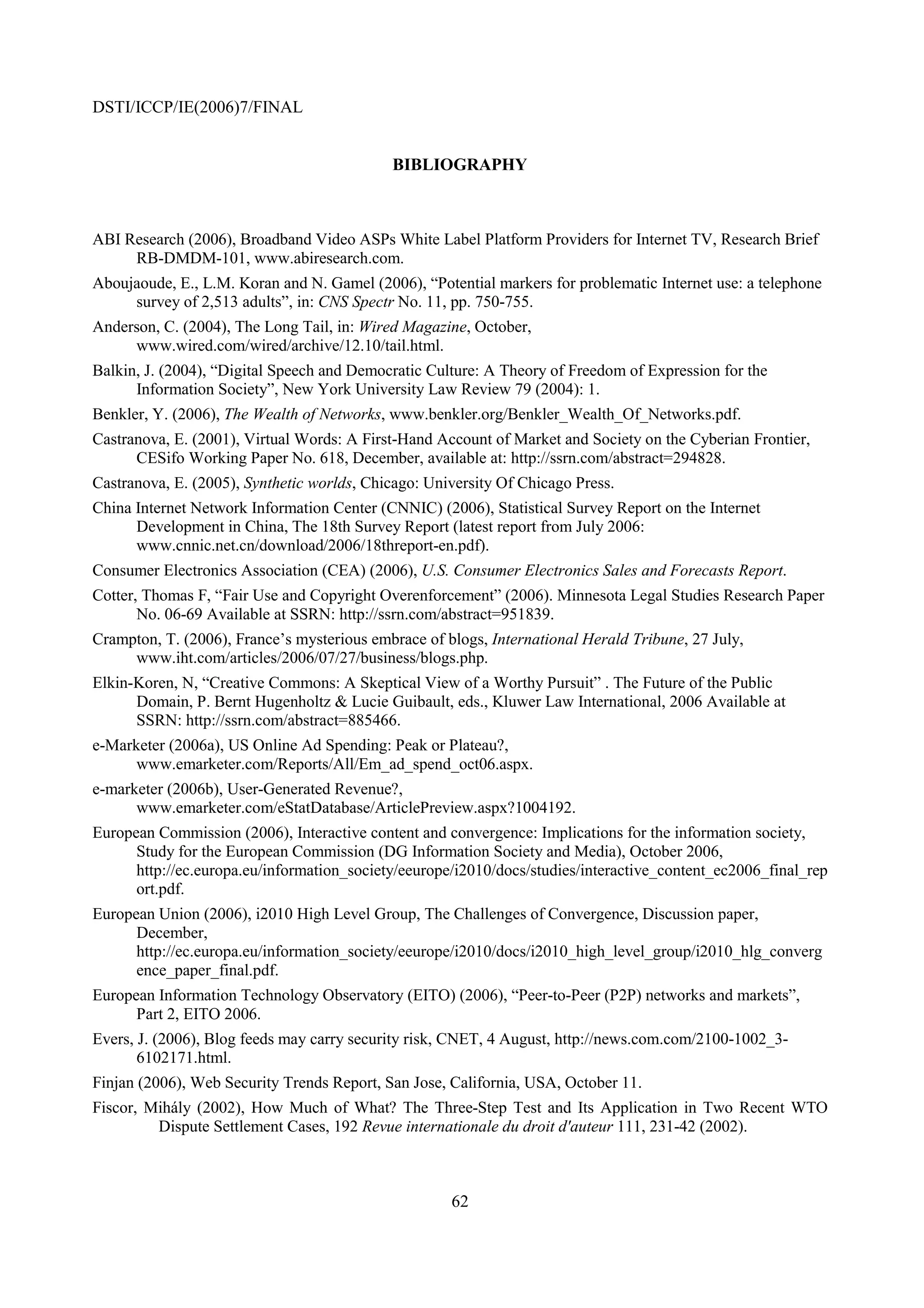DSTI/ICCP/IE(2006)7/FINAL


                                            BIBLIOGRAPHY



ABI Research (2006), Broadband Video ASPs White Label Platform Providers for Internet TV, Research Brief
     RB-DMDM-101, www.abiresearch.com.
Aboujaoude, E., L.M. Koran and N. Gamel (2006), “Potential markers for problematic Internet use: a telephone
     survey of 2,513 adults”, in: CNS Spectr No. 11, pp. 750-755.
Anderson, C. (2004), The Long Tail, in: Wired Magazine, October,
     www.wired.com/wired/archive/12.10/tail.html.
Balkin, J. (2004), “Digital Speech and Democratic Culture: A Theory of Freedom of Expression for the
      Information Society”, New York University Law Review 79 (2004): 1.
Benkler, Y. (2006), The Wealth of Networks, www.benkler.org/Benkler_Wealth_Of_Networks.pdf.
Castranova, E. (2001), Virtual Words: A First-Hand Account of Market and Society on the Cyberian Frontier,
      CESifo Working Paper No. 618, December, available at: http://ssrn.com/abstract=294828.
Castranova, E. (2005), Synthetic worlds, Chicago: University Of Chicago Press.
China Internet Network Information Center (CNNIC) (2006), Statistical Survey Report on the Internet
      Development in China, The 18th Survey Report (latest report from July 2006:
      www.cnnic.net.cn/download/2006/18threport-en.pdf).
Consumer Electronics Association (CEA) (2006), U.S. Consumer Electronics Sales and Forecasts Report.
Cotter, Thomas F, “Fair Use and Copyright Overenforcement” (2006). Minnesota Legal Studies Research Paper
       No. 06-69 Available at SSRN: http://ssrn.com/abstract=951839.
Crampton, T. (2006), France’s mysterious embrace of blogs, International Herald Tribune, 27 July,
     www.iht.com/articles/2006/07/27/business/blogs.php.
Elkin-Koren, N, “Creative Commons: A Skeptical View of a Worthy Pursuit” . The Future of the Public
      Domain, P. Bernt Hugenholtz & Lucie Guibault, eds., Kluwer Law International, 2006 Available at
      SSRN: http://ssrn.com/abstract=885466.
e-Marketer (2006a), US Online Ad Spending: Peak or Plateau?,
      www.emarketer.com/Reports/All/Em_ad_spend_oct06.aspx.
e-marketer (2006b), User-Generated Revenue?,
      www.emarketer.com/eStatDatabase/ArticlePreview.aspx?1004192.
European Commission (2006), Interactive content and convergence: Implications for the information society,
      Study for the European Commission (DG Information Society and Media), October 2006,
      http://ec.europa.eu/information_society/eeurope/i2010/docs/studies/interactive_content_ec2006_final_rep
      ort.pdf.
European Union (2006), i2010 High Level Group, The Challenges of Convergence, Discussion paper,
      December,
      http://ec.europa.eu/information_society/eeurope/i2010/docs/i2010_high_level_group/i2010_hlg_converg
      ence_paper_final.pdf.
European Information Technology Observatory (EITO) (2006), “Peer-to-Peer (P2P) networks and markets”,
      Part 2, EITO 2006.
Evers, J. (2006), Blog feeds may carry security risk, CNET, 4 August, http://news.com.com/2100-1002_3-
       6102171.html.
Finjan (2006), Web Security Trends Report, San Jose, California, USA, October 11.
Fiscor, Mihály (2002), How Much of What? The Three-Step Test and Its Application in Two Recent WTO
         Dispute Settlement Cases, 192 Revue internationale du droit d'auteur 111, 231-42 (2002).



                                                     62
 