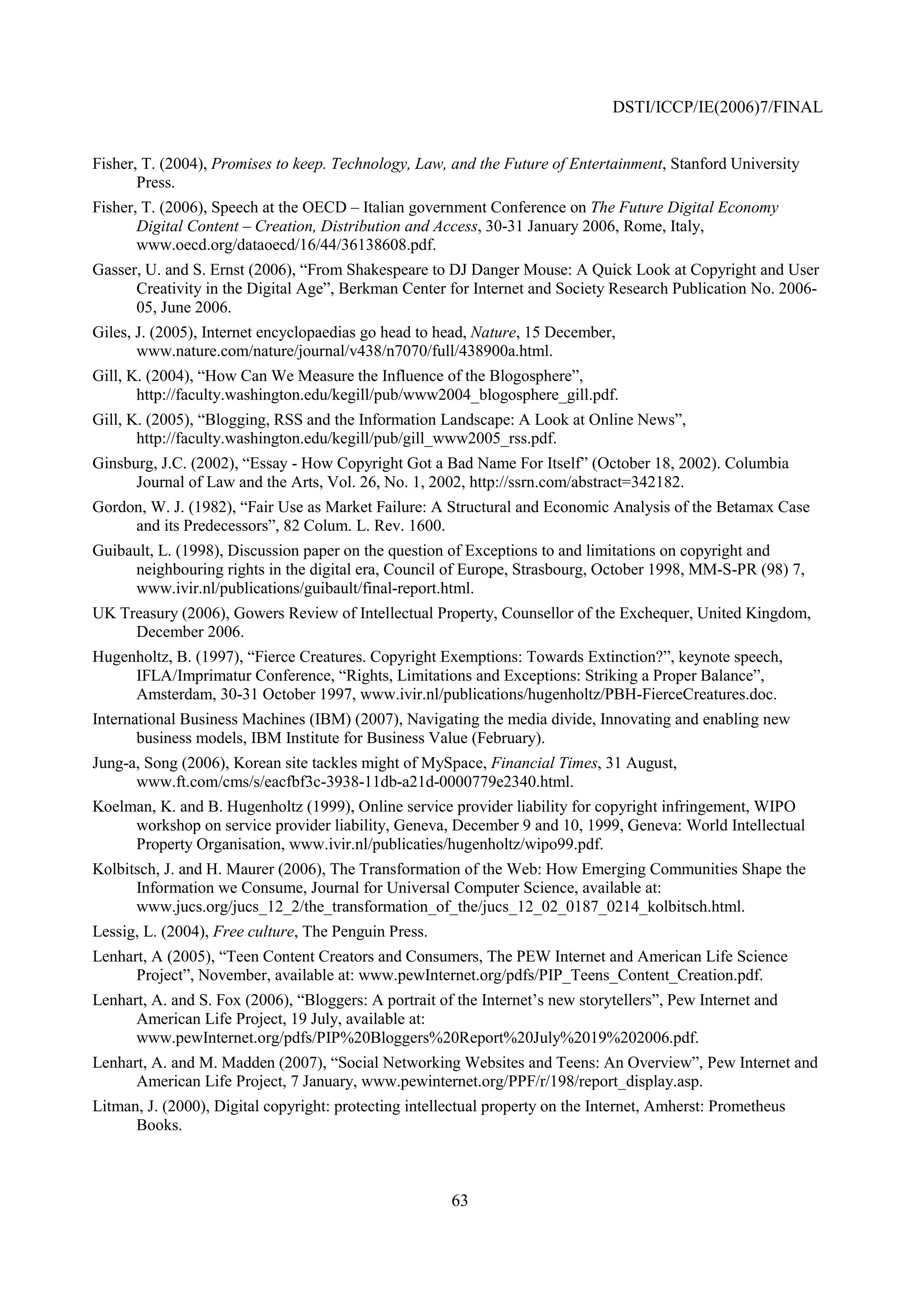 DSTI/ICCP/IE(2006)7/FINAL


Fisher, T. (2004), Promises to keep. Technology, Law, and the Future of Entertainment, Stanford University
       Press.
Fisher, T. (2006), Speech at the OECD – Italian government Conference on The Future Digital Economy
       Digital Content – Creation, Distribution and Access, 30-31 January 2006, Rome, Italy,
       www.oecd.org/dataoecd/16/44/36138608.pdf.
Gasser, U. and S. Ernst (2006), “From Shakespeare to DJ Danger Mouse: A Quick Look at Copyright and User
      Creativity in the Digital Age”, Berkman Center for Internet and Society Research Publication No. 2006-
      05, June 2006.
Giles, J. (2005), Internet encyclopaedias go head to head, Nature, 15 December,
       www.nature.com/nature/journal/v438/n7070/full/438900a.html.
Gill, K. (2004), “How Can We Measure the Influence of the Blogosphere”,
       http://faculty.washington.edu/kegill/pub/www2004_blogosphere_gill.pdf.
Gill, K. (2005), “Blogging, RSS and the Information Landscape: A Look at Online News”,
       http://faculty.washington.edu/kegill/pub/gill_www2005_rss.pdf.
Ginsburg, J.C. (2002), “Essay - How Copyright Got a Bad Name For Itself” (October 18, 2002). Columbia
      Journal of Law and the Arts, Vol. 26, No. 1, 2002, http://ssrn.com/abstract=342182.
Gordon, W. J. (1982), “Fair Use as Market Failure: A Structural and Economic Analysis of the Betamax Case
     and its Predecessors”, 82 Colum. L. Rev. 1600.
Guibault, L. (1998), Discussion paper on the question of Exceptions to and limitations on copyright and
     neighbouring rights in the digital era, Council of Europe, Strasbourg, October 1998, MM-S-PR (98) 7,
     www.ivir.nl/publications/guibault/final-report.html.
UK Treasury (2006), Gowers Review of Intellectual Property, Counsellor of the Exchequer, United Kingdom,
     December 2006.
Hugenholtz, B. (1997), “Fierce Creatures. Copyright Exemptions: Towards Extinction?”, keynote speech,
     IFLA/Imprimatur Conference, “Rights, Limitations and Exceptions: Striking a Proper Balance”,
     Amsterdam, 30-31 October 1997, www.ivir.nl/publications/hugenholtz/PBH-FierceCreatures.doc.
International Business Machines (IBM) (2007), Navigating the media divide, Innovating and enabling new
       business models, IBM Institute for Business Value (February).
Jung-a, Song (2006), Korean site tackles might of MySpace, Financial Times, 31 August,
      www.ft.com/cms/s/eacfbf3c-3938-11db-a21d-0000779e2340.html.
Koelman, K. and B. Hugenholtz (1999), Online service provider liability for copyright infringement, WIPO
     workshop on service provider liability, Geneva, December 9 and 10, 1999, Geneva: World Intellectual
     Property Organisation, www.ivir.nl/publicaties/hugenholtz/wipo99.pdf.
Kolbitsch, J. and H. Maurer (2006), The Transformation of the Web: How Emerging Communities Shape the
      Information we Consume, Journal for Universal Computer Science, available at:
      www.jucs.org/jucs_12_2/the_transformation_of_the/jucs_12_02_0187_0214_kolbitsch.html.
Lessig, L. (2004), Free culture, The Penguin Press.
Lenhart, A (2005), “Teen Content Creators and Consumers, The PEW Internet and American Life Science
      Project”, November, available at: www.pewInternet.org/pdfs/PIP_Teens_Content_Creation.pdf.
Lenhart, A. and S. Fox (2006), “Bloggers: A portrait of the Internet’s new storytellers”, Pew Internet and
      American Life Project, 19 July, available at:
      www.pewInternet.org/pdfs/PIP%20Bloggers%20Report%20July%2019%202006.pdf.
Lenhart, A. and M. Madden (2007), “Social Networking Websites and Teens: An Overview”, Pew Internet and
      American Life Project, 7 January, www.pewinternet.org/PPF/r/198/report_display.asp.
Litman, J. (2000), Digital copyright: protecting intellectual property on the Internet, Amherst: Prometheus
      Books.



                                                       63
 
