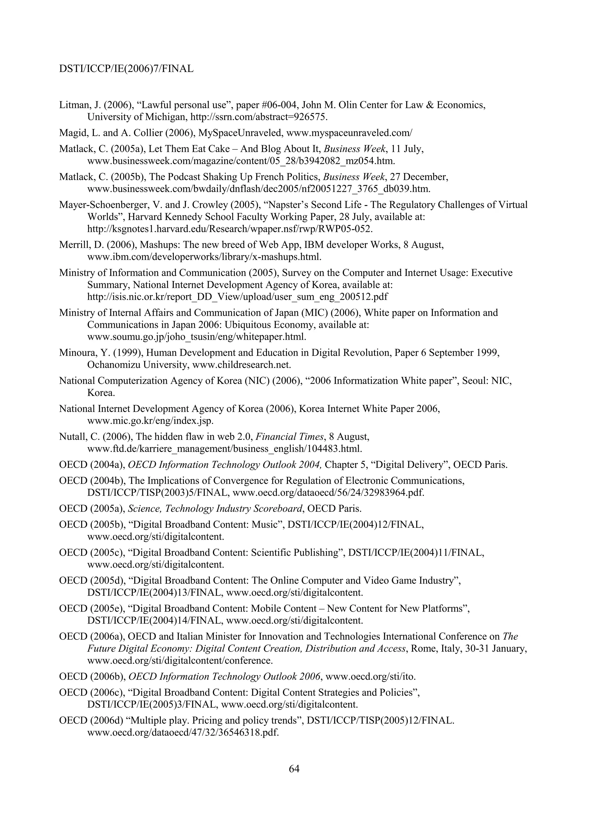 DSTI/ICCP/IE(2006)7/FINAL


Litman, J. (2006), “Lawful personal use”, paper #06-004, John M. Olin Center for Law & Economics,
      University of Michigan, http://ssrn.com/abstract=926575.
Magid, L. and A. Collier (2006), MySpaceUnraveled, www.myspaceunraveled.com/
Matlack, C. (2005a), Let Them Eat Cake – And Blog About It, Business Week, 11 July,
      www.businessweek.com/magazine/content/05_28/b3942082_mz054.htm.
Matlack, C. (2005b), The Podcast Shaking Up French Politics, Business Week, 27 December,
      www.businessweek.com/bwdaily/dnflash/dec2005/nf20051227_3765_db039.htm.
Mayer-Schoenberger, V. and J. Crowley (2005), “Napster’s Second Life - The Regulatory Challenges of Virtual
     Worlds”, Harvard Kennedy School Faculty Working Paper, 28 July, available at:
     http://ksgnotes1.harvard.edu/Research/wpaper.nsf/rwp/RWP05-052.
Merrill, D. (2006), Mashups: The new breed of Web App, IBM developer Works, 8 August,
      www.ibm.com/developerworks/library/x-mashups.html.
Ministry of Information and Communication (2005), Survey on the Computer and Internet Usage: Executive
      Summary, National Internet Development Agency of Korea, available at:
      http://isis.nic.or.kr/report_DD_View/upload/user_sum_eng_200512.pdf
Ministry of Internal Affairs and Communication of Japan (MIC) (2006), White paper on Information and
      Communications in Japan 2006: Ubiquitous Economy, available at:
      www.soumu.go.jp/joho_tsusin/eng/whitepaper.html.
Minoura, Y. (1999), Human Development and Education in Digital Revolution, Paper 6 September 1999,
     Ochanomizu University, www.childresearch.net.
National Computerization Agency of Korea (NIC) (2006), “2006 Informatization White paper”, Seoul: NIC,
      Korea.
National Internet Development Agency of Korea (2006), Korea Internet White Paper 2006,
      www.mic.go.kr/eng/index.jsp.
Nutall, C. (2006), The hidden flaw in web 2.0, Financial Times, 8 August,
       www.ftd.de/karriere_management/business_english/104483.html.
OECD (2004a), OECD Information Technology Outlook 2004, Chapter 5, “Digital Delivery”, OECD Paris.
OECD (2004b), The Implications of Convergence for Regulation of Electronic Communications,
    DSTI/ICCP/TISP(2003)5/FINAL, www.oecd.org/dataoecd/56/24/32983964.pdf.
OECD (2005a), Science, Technology Industry Scoreboard, OECD Paris.
OECD (2005b), “Digital Broadband Content: Music”, DSTI/ICCP/IE(2004)12/FINAL,
    www.oecd.org/sti/digitalcontent.
OECD (2005c), “Digital Broadband Content: Scientific Publishing”, DSTI/ICCP/IE(2004)11/FINAL,
    www.oecd.org/sti/digitalcontent.
OECD (2005d), “Digital Broadband Content: The Online Computer and Video Game Industry”,
    DSTI/ICCP/IE(2004)13/FINAL, www.oecd.org/sti/digitalcontent.
OECD (2005e), “Digital Broadband Content: Mobile Content – New Content for New Platforms”,
    DSTI/ICCP/IE(2004)14/FINAL, www.oecd.org/sti/digitalcontent.
OECD (2006a), OECD and Italian Minister for Innovation and Technologies International Conference on The
    Future Digital Economy: Digital Content Creation, Distribution and Access, Rome, Italy, 30-31 January,
    www.oecd.org/sti/digitalcontent/conference.
OECD (2006b), OECD Information Technology Outlook 2006, www.oecd.org/sti/ito.
OECD (2006c), “Digital Broadband Content: Digital Content Strategies and Policies”,
    DSTI/ICCP/IE(2005)3/FINAL, www.oecd.org/sti/digitalcontent.
OECD (2006d) “Multiple play. Pricing and policy trends”, DSTI/ICCP/TISP(2005)12/FINAL.
    www.oecd.org/dataoecd/47/32/36546318.pdf.


                                                      64
 