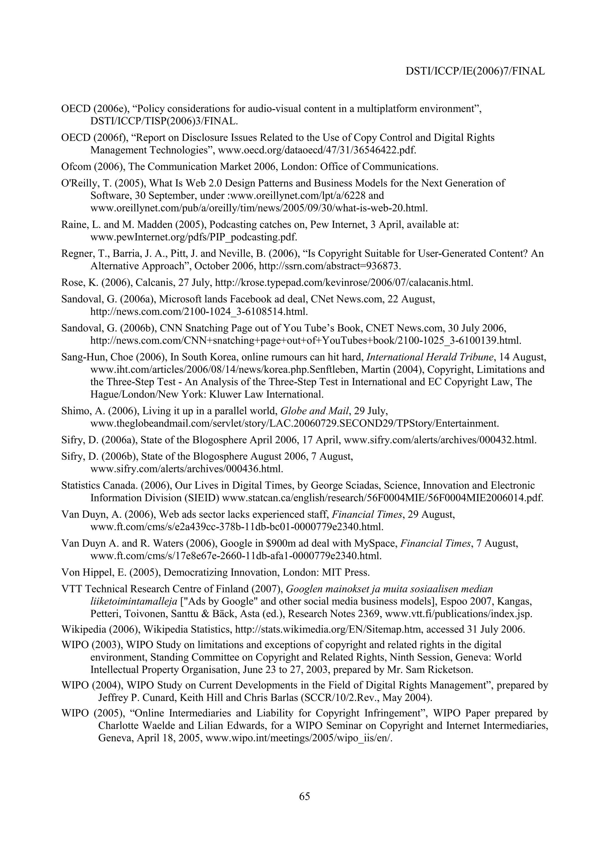 DSTI/ICCP/IE(2006)7/FINAL


OECD (2006e), “Policy considerations for audio-visual content in a multiplatform environment”,
    DSTI/ICCP/TISP(2006)3/FINAL.
OECD (2006f), “Report on Disclosure Issues Related to the Use of Copy Control and Digital Rights
    Management Technologies”, www.oecd.org/dataoecd/47/31/36546422.pdf.
Ofcom (2006), The Communication Market 2006, London: Office of Communications.
O'Reilly, T. (2005), What Is Web 2.0 Design Patterns and Business Models for the Next Generation of
      Software, 30 September, under :www.oreillynet.com/lpt/a/6228 and
      www.oreillynet.com/pub/a/oreilly/tim/news/2005/09/30/what-is-web-20.html.
Raine, L. and M. Madden (2005), Podcasting catches on, Pew Internet, 3 April, available at:
      www.pewInternet.org/pdfs/PIP_podcasting.pdf.
Regner, T., Barria, J. A., Pitt, J. and Neville, B. (2006), “Is Copyright Suitable for User-Generated Content? An
     Alternative Approach”, October 2006, http://ssrn.com/abstract=936873.
Rose, K. (2006), Calcanis, 27 July, http://krose.typepad.com/kevinrose/2006/07/calacanis.html.
Sandoval, G. (2006a), Microsoft lands Facebook ad deal, CNet News.com, 22 August,
     http://news.com.com/2100-1024_3-6108514.html.
Sandoval, G. (2006b), CNN Snatching Page out of You Tube’s Book, CNET News.com, 30 July 2006,
     http://news.com.com/CNN+snatching+page+out+of+YouTubes+book/2100-1025_3-6100139.html.
Sang-Hun, Choe (2006), In South Korea, online rumours can hit hard, International Herald Tribune, 14 August,
      www.iht.com/articles/2006/08/14/news/korea.php.Senftleben, Martin (2004), Copyright, Limitations and
      the Three-Step Test - An Analysis of the Three-Step Test in International and EC Copyright Law, The
      Hague/London/New York: Kluwer Law International.
Shimo, A. (2006), Living it up in a parallel world, Globe and Mail, 29 July,
     www.theglobeandmail.com/servlet/story/LAC.20060729.SECOND29/TPStory/Entertainment.
Sifry, D. (2006a), State of the Blogosphere April 2006, 17 April, www.sifry.com/alerts/archives/000432.html.
Sifry, D. (2006b), State of the Blogosphere August 2006, 7 August,
       www.sifry.com/alerts/archives/000436.html.
Statistics Canada. (2006), Our Lives in Digital Times, by George Sciadas, Science, Innovation and Electronic
        Information Division (SIEID) www.statcan.ca/english/research/56F0004MIE/56F0004MIE2006014.pdf.
Van Duyn, A. (2006), Web ads sector lacks experienced staff, Financial Times, 29 August,
     www.ft.com/cms/s/e2a439cc-378b-11db-bc01-0000779e2340.html.
Van Duyn A. and R. Waters (2006), Google in $900m ad deal with MySpace, Financial Times, 7 August,
     www.ft.com/cms/s/17e8e67e-2660-11db-afa1-0000779e2340.html.
Von Hippel, E. (2005), Democratizing Innovation, London: MIT Press.
VTT Technical Research Centre of Finland (2007), Googlen mainokset ja muita sosiaalisen median
     liiketoimintamalleja ["Ads by Google" and other social media business models], Espoo 2007, Kangas,
     Petteri, Toivonen, Santtu & Bäck, Asta (ed.), Research Notes 2369, www.vtt.fi/publications/index.jsp.
Wikipedia (2006), Wikipedia Statistics, http://stats.wikimedia.org/EN/Sitemap.htm, accessed 31 July 2006.
WIPO (2003), WIPO Study on limitations and exceptions of copyright and related rights in the digital
     environment, Standing Committee on Copyright and Related Rights, Ninth Session, Geneva: World
     Intellectual Property Organisation, June 23 to 27, 2003, prepared by Mr. Sam Ricketson.
WIPO (2004), WIPO Study on Current Developments in the Field of Digital Rights Management”, prepared by
        Jeffrey P. Cunard, Keith Hill and Chris Barlas (SCCR/10/2.Rev., May 2004).
WIPO (2005), “Online Intermediaries and Liability for Copyright Infringement”, WIPO Paper prepared by
        Charlotte Waelde and Lilian Edwards, for a WIPO Seminar on Copyright and Internet Intermediaries,
        Geneva, April 18, 2005, www.wipo.int/meetings/2005/wipo_iis/en/.




                                                       65
 