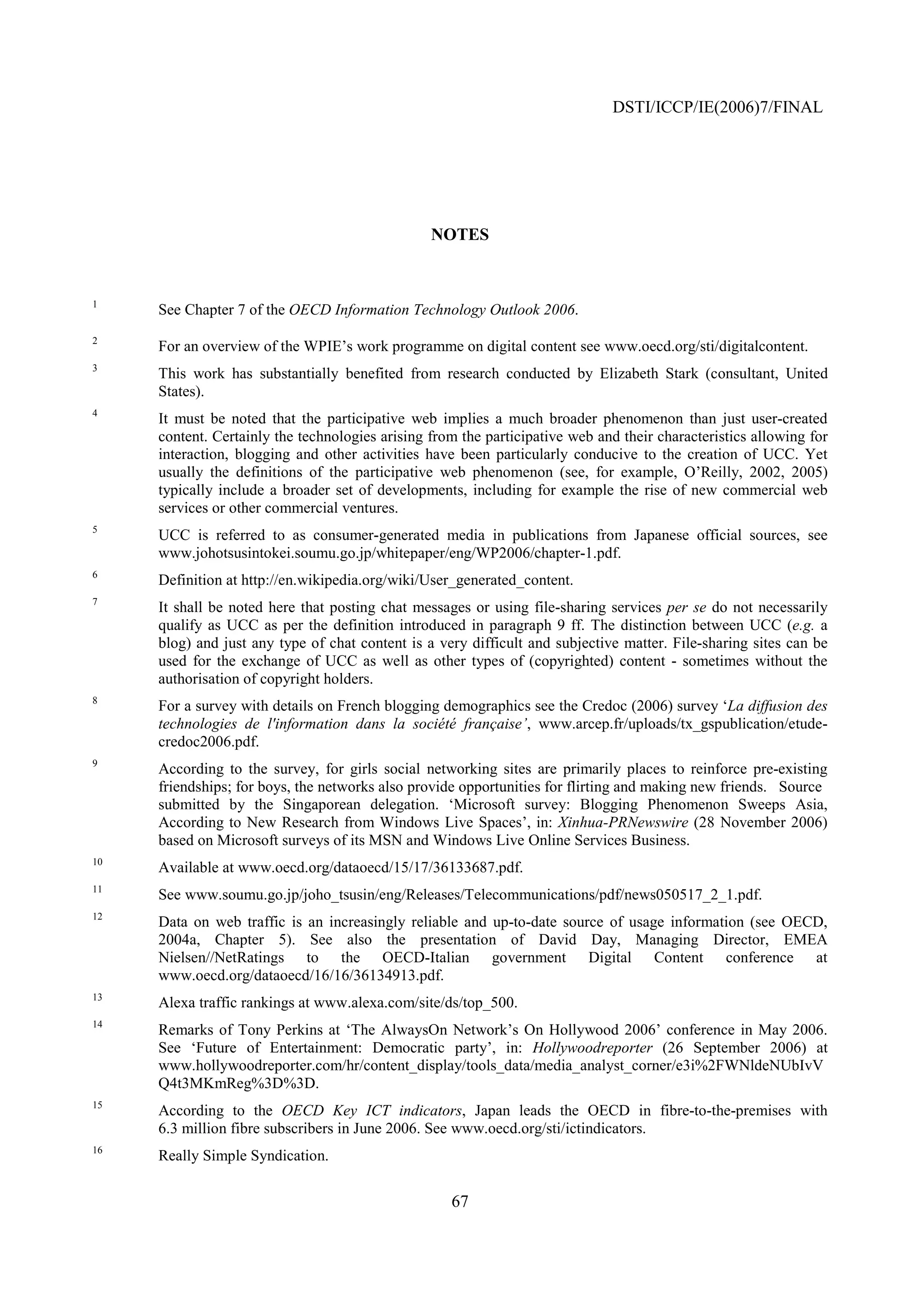 DSTI/ICCP/IE(2006)7/FINAL




                                                 NOTES


1
     See Chapter 7 of the OECD Information Technology Outlook 2006.
2
     For an overview of the WPIE’s work programme on digital content see www.oecd.org/sti/digitalcontent.
3
     This work has substantially benefited from research conducted by Elizabeth Stark (consultant, United
     States).
4
     It must be noted that the participative web implies a much broader phenomenon than just user-created
     content. Certainly the technologies arising from the participative web and their characteristics allowing for
     interaction, blogging and other activities have been particularly conducive to the creation of UCC. Yet
     usually the definitions of the participative web phenomenon (see, for example, O’Reilly, 2002, 2005)
     typically include a broader set of developments, including for example the rise of new commercial web
     services or other commercial ventures.
5
     UCC is referred to as consumer-generated media in publications from Japanese official sources, see
     www.johotsusintokei.soumu.go.jp/whitepaper/eng/WP2006/chapter-1.pdf.
6
     Definition at http://en.wikipedia.org/wiki/User_generated_content.
7
     It shall be noted here that posting chat messages or using file-sharing services per se do not necessarily
     qualify as UCC as per the definition introduced in paragraph 9 ff. The distinction between UCC (e.g. a
     blog) and just any type of chat content is a very difficult and subjective matter. File-sharing sites can be
     used for the exchange of UCC as well as other types of (copyrighted) content - sometimes without the
     authorisation of copyright holders.
8
     For a survey with details on French blogging demographics see the Credoc (2006) survey ‘La diffusion des
     technologies de l'information dans la société française’, www.arcep.fr/uploads/tx_gspublication/etude-
     credoc2006.pdf.
9
     According to the survey, for girls social networking sites are primarily places to reinforce pre-existing
     friendships; for boys, the networks also provide opportunities for flirting and making new friends. Source
     submitted by the Singaporean delegation. ‘Microsoft survey: Blogging Phenomenon Sweeps Asia,
     According to New Research from Windows Live Spaces’, in: Xinhua-PRNewswire (28 November 2006)
     based on Microsoft surveys of its MSN and Windows Live Online Services Business.
10
     Available at www.oecd.org/dataoecd/15/17/36133687.pdf.
11
     See www.soumu.go.jp/joho_tsusin/eng/Releases/Telecommunications/pdf/news050517_2_1.pdf.
12
     Data on web traffic is an increasingly reliable and up-to-date source of usage information (see OECD,
     2004a, Chapter 5). See also the presentation of David Day, Managing Director, EMEA
     Nielsen//NetRatings to the OECD-Italian government Digital Content conference at
     www.oecd.org/dataoecd/16/16/36134913.pdf.
13
     Alexa traffic rankings at www.alexa.com/site/ds/top_500.
14
     Remarks of Tony Perkins at ‘The AlwaysOn Network’s On Hollywood 2006’ conference in May 2006.
     See ‘Future of Entertainment: Democratic party’, in: Hollywoodreporter (26 September 2006) at
     www.hollywoodreporter.com/hr/content_display/tools_data/media_analyst_corner/e3i%2FWNldeNUbIvV
     Q4t3MKmReg%3D%3D.
15
     According to the OECD Key ICT indicators, Japan leads the OECD in fibre-to-the-premises with
     6.3 million fibre subscribers in June 2006. See www.oecd.org/sti/ictindicators.
16
     Really Simple Syndication.

                                                    67
 
