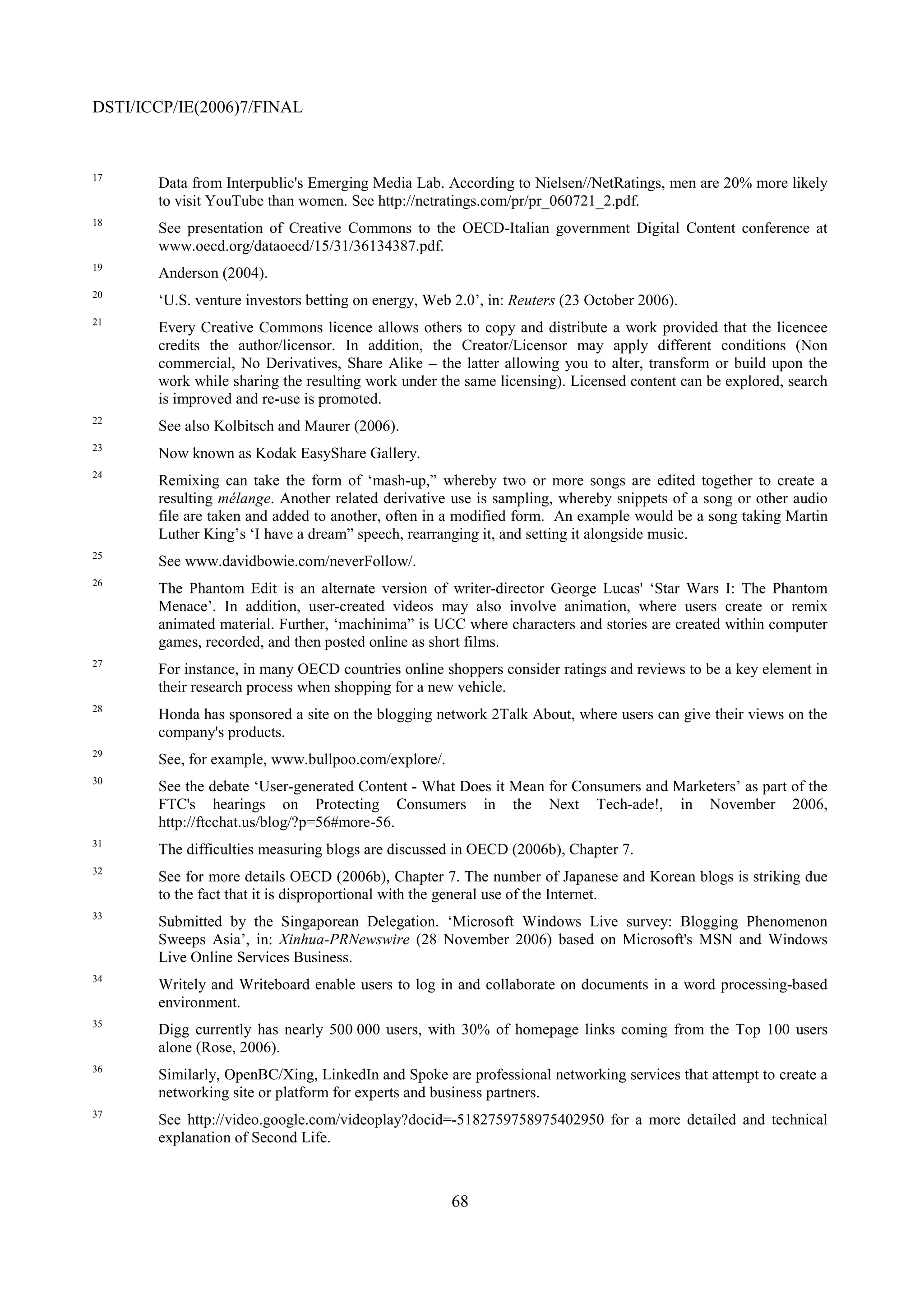 DSTI/ICCP/IE(2006)7/FINAL


17
       Data from Interpublic's Emerging Media Lab. According to Nielsen//NetRatings, men are 20% more likely
       to visit YouTube than women. See http://netratings.com/pr/pr_060721_2.pdf.
18
       See presentation of Creative Commons to the OECD-Italian government Digital Content conference at
       www.oecd.org/dataoecd/15/31/36134387.pdf.
19
       Anderson (2004).
20
       ‘U.S. venture investors betting on energy, Web 2.0’, in: Reuters (23 October 2006).
21
       Every Creative Commons licence allows others to copy and distribute a work provided that the licencee
       credits the author/licensor. In addition, the Creator/Licensor may apply different conditions (Non
       commercial, No Derivatives, Share Alike – the latter allowing you to alter, transform or build upon the
       work while sharing the resulting work under the same licensing). Licensed content can be explored, search
       is improved and re-use is promoted.
22
       See also Kolbitsch and Maurer (2006).
23
       Now known as Kodak EasyShare Gallery.
24
       Remixing can take the form of ‘mash-up,” whereby two or more songs are edited together to create a
       resulting mélange. Another related derivative use is sampling, whereby snippets of a song or other audio
       file are taken and added to another, often in a modified form. An example would be a song taking Martin
       Luther King’s ‘I have a dream” speech, rearranging it, and setting it alongside music.
25
       See www.davidbowie.com/neverFollow/.
26
       The Phantom Edit is an alternate version of writer-director George Lucas' ‘Star Wars I: The Phantom
       Menace’. In addition, user-created videos may also involve animation, where users create or remix
       animated material. Further, ‘machinima” is UCC where characters and stories are created within computer
       games, recorded, and then posted online as short films.
27
       For instance, in many OECD countries online shoppers consider ratings and reviews to be a key element in
       their research process when shopping for a new vehicle.
28
       Honda has sponsored a site on the blogging network 2Talk About, where users can give their views on the
       company's products.
29
       See, for example, www.bullpoo.com/explore/.
30
       See the debate ‘User-generated Content - What Does it Mean for Consumers and Marketers’ as part of the
       FTC's hearings on Protecting Consumers in the Next Tech-ade!, in November 2006,
       http://ftcchat.us/blog/?p=56#more-56.
31
       The difficulties measuring blogs are discussed in OECD (2006b), Chapter 7.
32
       See for more details OECD (2006b), Chapter 7. The number of Japanese and Korean blogs is striking due
       to the fact that it is disproportional with the general use of the Internet.
33
       Submitted by the Singaporean Delegation. ‘Microsoft Windows Live survey: Blogging Phenomenon
       Sweeps Asia’, in: Xinhua-PRNewswire (28 November 2006) based on Microsoft's MSN and Windows
       Live Online Services Business.
34
       Writely and Writeboard enable users to log in and collaborate on documents in a word processing-based
       environment.
35
       Digg currently has nearly 500 000 users, with 30% of homepage links coming from the Top 100 users
       alone (Rose, 2006).
36
       Similarly, OpenBC/Xing, LinkedIn and Spoke are professional networking services that attempt to create a
       networking site or platform for experts and business partners.
37
       See http://video.google.com/videoplay?docid=-5182759758975402950 for a more detailed and technical
       explanation of Second Life.



                                                     68
 
