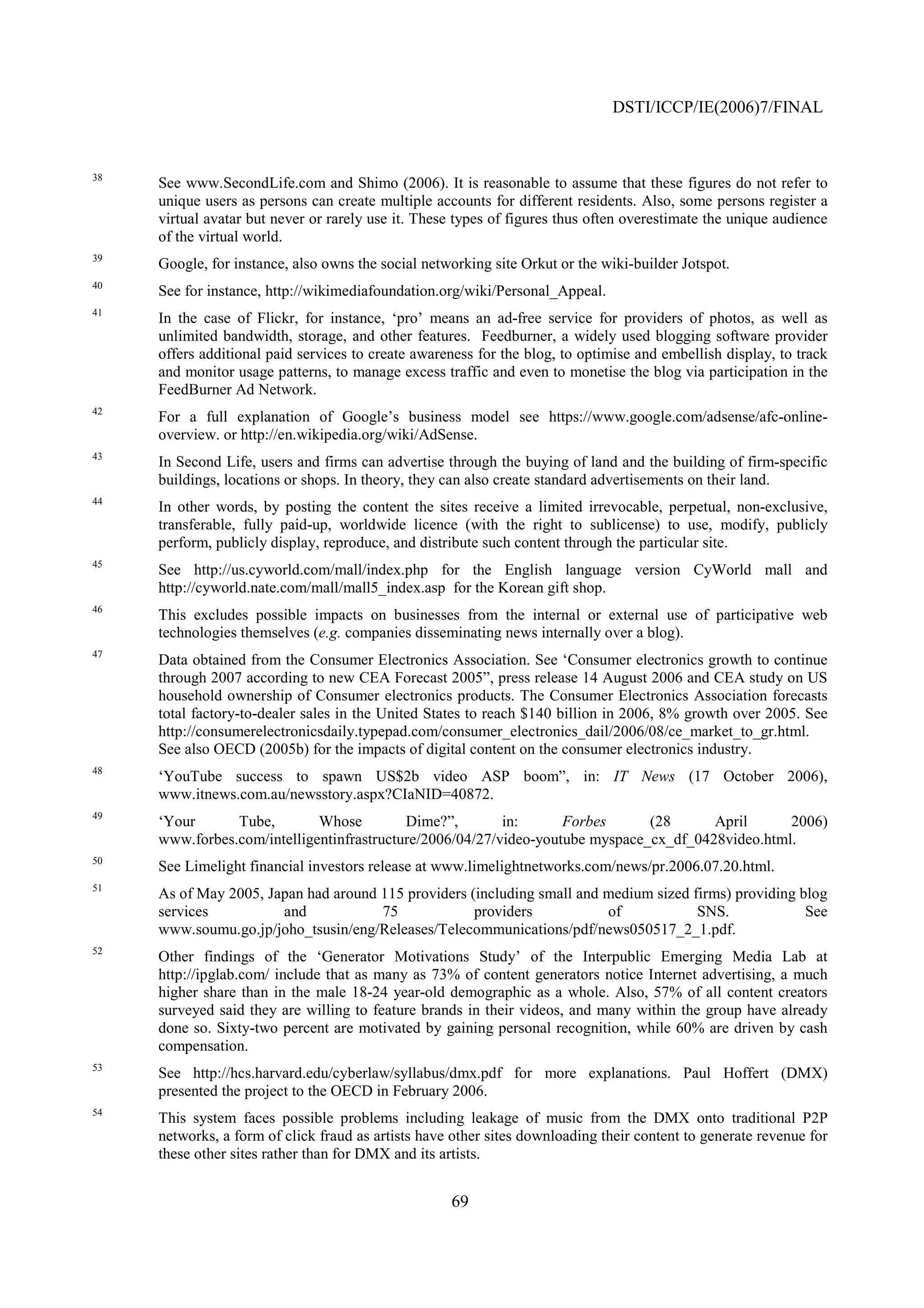 DSTI/ICCP/IE(2006)7/FINAL


38
     See www.SecondLife.com and Shimo (2006). It is reasonable to assume that these figures do not refer to
     unique users as persons can create multiple accounts for different residents. Also, some persons register a
     virtual avatar but never or rarely use it. These types of figures thus often overestimate the unique audience
     of the virtual world.
39
     Google, for instance, also owns the social networking site Orkut or the wiki-builder Jotspot.
40
     See for instance, http://wikimediafoundation.org/wiki/Personal_Appeal.
41
     In the case of Flickr, for instance, ‘pro’ means an ad-free service for providers of photos, as well as
     unlimited bandwidth, storage, and other features. Feedburner, a widely used blogging software provider
     offers additional paid services to create awareness for the blog, to optimise and embellish display, to track
     and monitor usage patterns, to manage excess traffic and even to monetise the blog via participation in the
     FeedBurner Ad Network.
42
     For a full explanation of Google’s business model see https://www.google.com/adsense/afc-online-
     overview. or http://en.wikipedia.org/wiki/AdSense.
43
     In Second Life, users and firms can advertise through the buying of land and the building of firm-specific
     buildings, locations or shops. In theory, they can also create standard advertisements on their land.
44
     In other words, by posting the content the sites receive a limited irrevocable, perpetual, non-exclusive,
     transferable, fully paid-up, worldwide licence (with the right to sublicense) to use, modify, publicly
     perform, publicly display, reproduce, and distribute such content through the particular site.
45
     See http://us.cyworld.com/mall/index.php for the English language version CyWorld mall and
     http://cyworld.nate.com/mall/mall5_index.asp for the Korean gift shop.
46
     This excludes possible impacts on businesses from the internal or external use of participative web
     technologies themselves (e.g. companies disseminating news internally over a blog).
47
     Data obtained from the Consumer Electronics Association. See ‘Consumer electronics growth to continue
     through 2007 according to new CEA Forecast 2005”, press release 14 August 2006 and CEA study on US
     household ownership of Consumer electronics products. The Consumer Electronics Association forecasts
     total factory-to-dealer sales in the United States to reach $140 billion in 2006, 8% growth over 2005. See
     http://consumerelectronicsdaily.typepad.com/consumer_electronics_dail/2006/08/ce_market_to_gr.html.
     See also OECD (2005b) for the impacts of digital content on the consumer electronics industry.
48
     ‘YouTube success to spawn US$2b video ASP boom”, in: IT News (17 October 2006),
     www.itnews.com.au/newsstory.aspx?CIaNID=40872.
49
     ‘Your      Tube,        Whose         Dime?”,        in:      Forbes      (28      April      2006)
     www.forbes.com/intelligentinfrastructure/2006/04/27/video-youtube myspace_cx_df_0428video.html.
50
     See Limelight financial investors release at www.limelightnetworks.com/news/pr.2006.07.20.html.
51
     As of May 2005, Japan had around 115 providers (including small and medium sized firms) providing blog
     services          and            75             providers           of            SNS.             See
     www.soumu.go.jp/joho_tsusin/eng/Releases/Telecommunications/pdf/news050517_2_1.pdf.
52
     Other findings of the ‘Generator Motivations Study’ of the Interpublic Emerging Media Lab at
     http://ipglab.com/ include that as many as 73% of content generators notice Internet advertising, a much
     higher share than in the male 18-24 year-old demographic as a whole. Also, 57% of all content creators
     surveyed said they are willing to feature brands in their videos, and many within the group have already
     done so. Sixty-two percent are motivated by gaining personal recognition, while 60% are driven by cash
     compensation.
53
     See http://hcs.harvard.edu/cyberlaw/syllabus/dmx.pdf for more explanations. Paul Hoffert (DMX)
     presented the project to the OECD in February 2006.
54
     This system faces possible problems including leakage of music from the DMX onto traditional P2P
     networks, a form of click fraud as artists have other sites downloading their content to generate revenue for
     these other sites rather than for DMX and its artists.


                                                    69
 