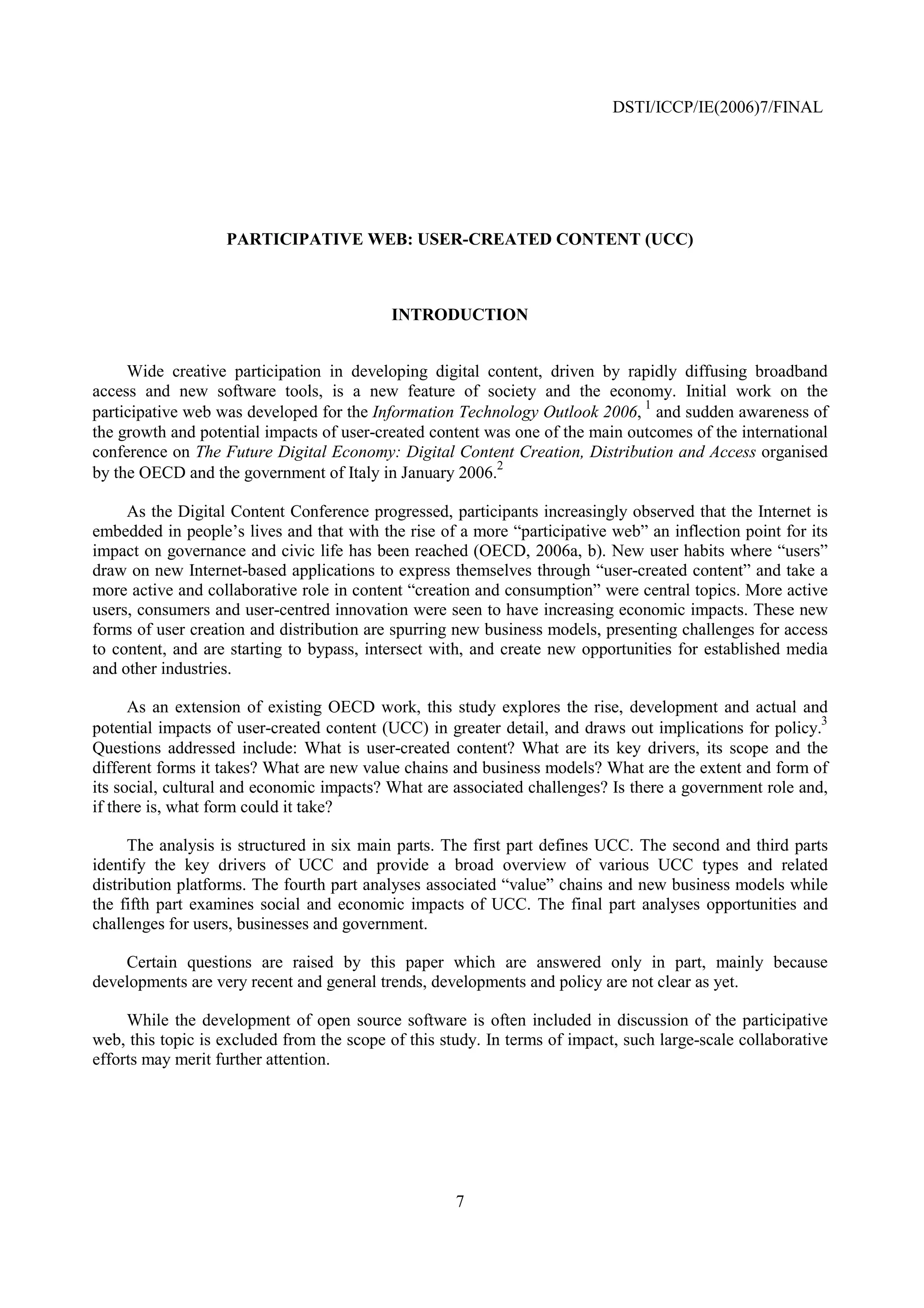 DSTI/ICCP/IE(2006)7/FINAL




                   PARTICIPATIVE WEB: USER-CREATED CONTENT (UCC)



                                           INTRODUCTION


     Wide creative participation in developing digital content, driven by rapidly diffusing broadband
access and new software tools, is a new feature of society and the economy. Initial work on the
                                                                               1
participative web was developed for the Information Technology Outlook 2006, and sudden awareness of
the growth and potential impacts of user-created content was one of the main outcomes of the international
conference on The Future Digital Economy: Digital Content Creation, Distribution and Access organised
                                                          2
by the OECD and the government of Italy in January 2006.

     As the Digital Content Conference progressed, participants increasingly observed that the Internet is
embedded in people’s lives and that with the rise of a more “participative web” an inflection point for its
impact on governance and civic life has been reached (OECD, 2006a, b). New user habits where “users”
draw on new Internet-based applications to express themselves through “user-created content” and take a
more active and collaborative role in content “creation and consumption” were central topics. More active
users, consumers and user-centred innovation were seen to have increasing economic impacts. These new
forms of user creation and distribution are spurring new business models, presenting challenges for access
to content, and are starting to bypass, intersect with, and create new opportunities for established media
and other industries.

      As an extension of existing OECD work, this study explores the rise, development and actual and
                                                                                                         3
potential impacts of user-created content (UCC) in greater detail, and draws out implications for policy.
Questions addressed include: What is user-created content? What are its key drivers, its scope and the
different forms it takes? What are new value chains and business models? What are the extent and form of
its social, cultural and economic impacts? What are associated challenges? Is there a government role and,
if there is, what form could it take?

      The analysis is structured in six main parts. The first part defines UCC. The second and third parts
identify the key drivers of UCC and provide a broad overview of various UCC types and related
distribution platforms. The fourth part analyses associated “value” chains and new business models while
the fifth part examines social and economic impacts of UCC. The final part analyses opportunities and
challenges for users, businesses and government.

    Certain questions are raised by this paper which are answered only in part, mainly because
developments are very recent and general trends, developments and policy are not clear as yet.

     While the development of open source software is often included in discussion of the participative
web, this topic is excluded from the scope of this study. In terms of impact, such large-scale collaborative
efforts may merit further attention.




                                                     7
 
