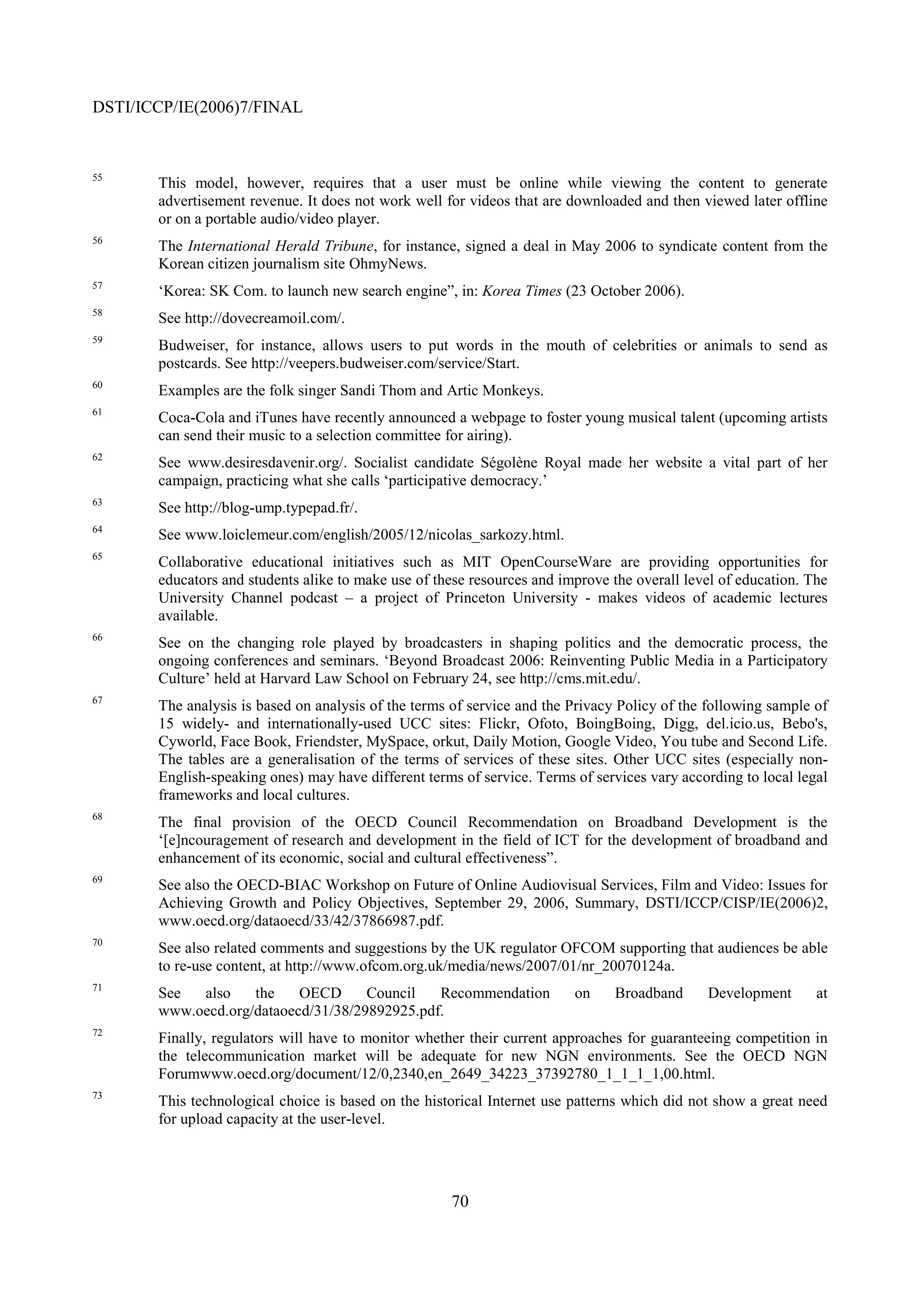 DSTI/ICCP/IE(2006)7/FINAL


55
       This model, however, requires that a user must be online while viewing the content to generate
       advertisement revenue. It does not work well for videos that are downloaded and then viewed later offline
       or on a portable audio/video player.
56
       The International Herald Tribune, for instance, signed a deal in May 2006 to syndicate content from the
       Korean citizen journalism site OhmyNews.
57
       ‘Korea: SK Com. to launch new search engine”, in: Korea Times (23 October 2006).
58
       See http://dovecreamoil.com/.
59
       Budweiser, for instance, allows users to put words in the mouth of celebrities or animals to send as
       postcards. See http://veepers.budweiser.com/service/Start.
60
       Examples are the folk singer Sandi Thom and Artic Monkeys.
61
       Coca-Cola and iTunes have recently announced a webpage to foster young musical talent (upcoming artists
       can send their music to a selection committee for airing).
62
       See www.desiresdavenir.org/. Socialist candidate Ségolène Royal made her website a vital part of her
       campaign, practicing what she calls ‘participative democracy.’
63
       See http://blog-ump.typepad.fr/.
64
       See www.loiclemeur.com/english/2005/12/nicolas_sarkozy.html.
65
       Collaborative educational initiatives such as MIT OpenCourseWare are providing opportunities for
       educators and students alike to make use of these resources and improve the overall level of education. The
       University Channel podcast – a project of Princeton University - makes videos of academic lectures
       available.
66
       See on the changing role played by broadcasters in shaping politics and the democratic process, the
       ongoing conferences and seminars. ‘Beyond Broadcast 2006: Reinventing Public Media in a Participatory
       Culture’ held at Harvard Law School on February 24, see http://cms.mit.edu/.
67
       The analysis is based on analysis of the terms of service and the Privacy Policy of the following sample of
       15 widely- and internationally-used UCC sites: Flickr, Ofoto, BoingBoing, Digg, del.icio.us, Bebo's,
       Cyworld, Face Book, Friendster, MySpace, orkut, Daily Motion, Google Video, You tube and Second Life.
       The tables are a generalisation of the terms of services of these sites. Other UCC sites (especially non-
       English-speaking ones) may have different terms of service. Terms of services vary according to local legal
       frameworks and local cultures.
68
       The final provision of the OECD Council Recommendation on Broadband Development is the
       ‘[e]ncouragement of research and development in the field of ICT for the development of broadband and
       enhancement of its economic, social and cultural effectiveness”.
69
       See also the OECD-BIAC Workshop on Future of Online Audiovisual Services, Film and Video: Issues for
       Achieving Growth and Policy Objectives, September 29, 2006, Summary, DSTI/ICCP/CISP/IE(2006)2,
       www.oecd.org/dataoecd/33/42/37866987.pdf.
70
       See also related comments and suggestions by the UK regulator OFCOM supporting that audiences be able
       to re-use content, at http://www.ofcom.org.uk/media/news/2007/01/nr_20070124a.
71
       See  also    the    OECD      Council   Recommendation            on    Broadband      Development       at
       www.oecd.org/dataoecd/31/38/29892925.pdf.
72
       Finally, regulators will have to monitor whether their current approaches for guaranteeing competition in
       the telecommunication market will be adequate for new NGN environments. See the OECD NGN
       Forumwww.oecd.org/document/12/0,2340,en_2649_34223_37392780_1_1_1_1,00.html.
73
       This technological choice is based on the historical Internet use patterns which did not show a great need
       for upload capacity at the user-level.




                                                     70
 