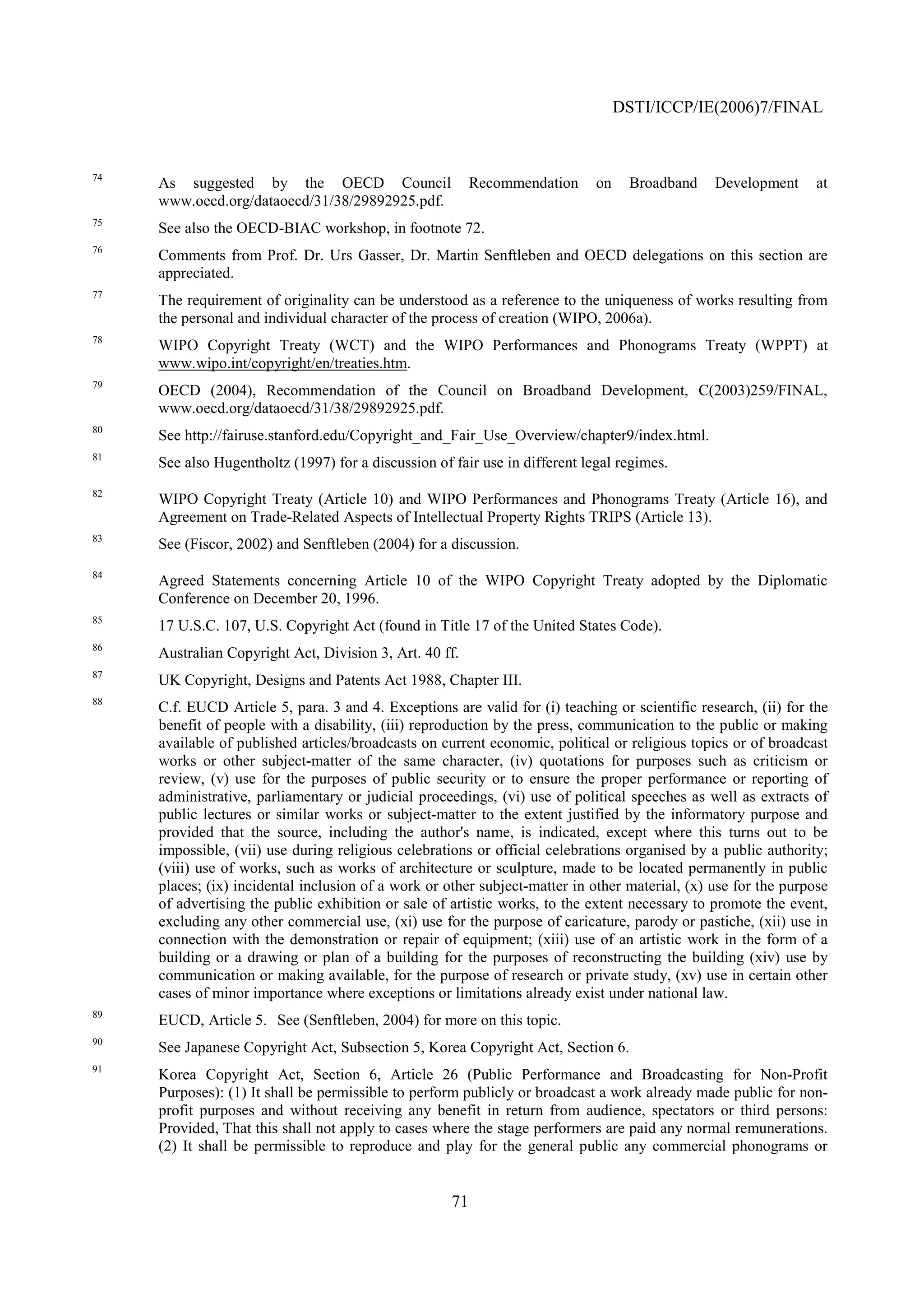 DSTI/ICCP/IE(2006)7/FINAL


74
     As suggested by the OECD Council                     Recommendation     on    Broadband    Development      at
     www.oecd.org/dataoecd/31/38/29892925.pdf.
75
     See also the OECD-BIAC workshop, in footnote 72.
76
     Comments from Prof. Dr. Urs Gasser, Dr. Martin Senftleben and OECD delegations on this section are
     appreciated.
77
     The requirement of originality can be understood as a reference to the uniqueness of works resulting from
     the personal and individual character of the process of creation (WIPO, 2006a).
78
     WIPO Copyright Treaty (WCT) and the WIPO Performances and Phonograms Treaty (WPPT) at
     www.wipo.int/copyright/en/treaties.htm.
79
     OECD (2004), Recommendation of the Council on Broadband Development, C(2003)259/FINAL,
     www.oecd.org/dataoecd/31/38/29892925.pdf.
80
     See http://fairuse.stanford.edu/Copyright_and_Fair_Use_Overview/chapter9/index.html.
81
     See also Hugentholtz (1997) for a discussion of fair use in different legal regimes.
82
     WIPO Copyright Treaty (Article 10) and WIPO Performances and Phonograms Treaty (Article 16), and
     Agreement on Trade-Related Aspects of Intellectual Property Rights TRIPS (Article 13).
83
     See (Fiscor, 2002) and Senftleben (2004) for a discussion.
84
     Agreed Statements concerning Article 10 of the WIPO Copyright Treaty adopted by the Diplomatic
     Conference on December 20, 1996.
85
     17 U.S.C. 107, U.S. Copyright Act (found in Title 17 of the United States Code).
86
     Australian Copyright Act, Division 3, Art. 40 ff.
87
     UK Copyright, Designs and Patents Act 1988, Chapter III.
88
     C.f. EUCD Article 5, para. 3 and 4. Exceptions are valid for (i) teaching or scientific research, (ii) for the
     benefit of people with a disability, (iii) reproduction by the press, communication to the public or making
     available of published articles/broadcasts on current economic, political or religious topics or of broadcast
     works or other subject-matter of the same character, (iv) quotations for purposes such as criticism or
     review, (v) use for the purposes of public security or to ensure the proper performance or reporting of
     administrative, parliamentary or judicial proceedings, (vi) use of political speeches as well as extracts of
     public lectures or similar works or subject-matter to the extent justified by the informatory purpose and
     provided that the source, including the author's name, is indicated, except where this turns out to be
     impossible, (vii) use during religious celebrations or official celebrations organised by a public authority;
     (viii) use of works, such as works of architecture or sculpture, made to be located permanently in public
     places; (ix) incidental inclusion of a work or other subject-matter in other material, (x) use for the purpose
     of advertising the public exhibition or sale of artistic works, to the extent necessary to promote the event,
     excluding any other commercial use, (xi) use for the purpose of caricature, parody or pastiche, (xii) use in
     connection with the demonstration or repair of equipment; (xiii) use of an artistic work in the form of a
     building or a drawing or plan of a building for the purposes of reconstructing the building (xiv) use by
     communication or making available, for the purpose of research or private study, (xv) use in certain other
     cases of minor importance where exceptions or limitations already exist under national law.
89
     EUCD, Article 5. See (Senftleben, 2004) for more on this topic.
90
     See Japanese Copyright Act, Subsection 5, Korea Copyright Act, Section 6.
91
     Korea Copyright Act, Section 6, Article 26 (Public Performance and Broadcasting for Non-Profit
     Purposes): (1) It shall be permissible to perform publicly or broadcast a work already made public for non-
     profit purposes and without receiving any benefit in return from audience, spectators or third persons:
     Provided, That this shall not apply to cases where the stage performers are paid any normal remunerations.
     (2) It shall be permissible to reproduce and play for the general public any commercial phonograms or


                                                     71
 