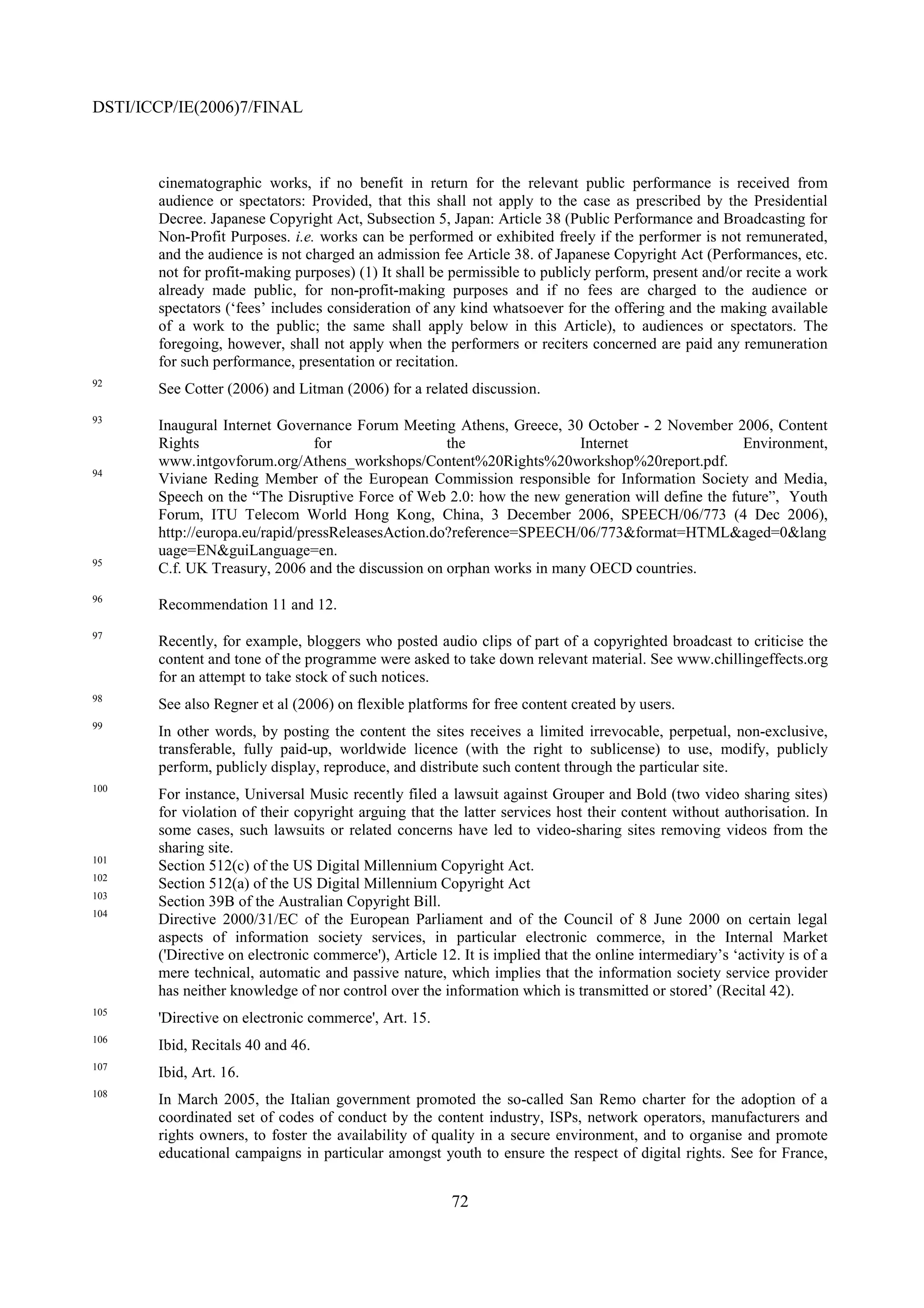 DSTI/ICCP/IE(2006)7/FINAL



       cinematographic works, if no benefit in return for the relevant public performance is received from
       audience or spectators: Provided, that this shall not apply to the case as prescribed by the Presidential
       Decree. Japanese Copyright Act, Subsection 5, Japan: Article 38 (Public Performance and Broadcasting for
       Non-Profit Purposes. i.e. works can be performed or exhibited freely if the performer is not remunerated,
       and the audience is not charged an admission fee Article 38. of Japanese Copyright Act (Performances, etc.
       not for profit-making purposes) (1) It shall be permissible to publicly perform, present and/or recite a work
       already made public, for non-profit-making purposes and if no fees are charged to the audience or
       spectators (‘fees’ includes consideration of any kind whatsoever for the offering and the making available
       of a work to the public; the same shall apply below in this Article), to audiences or spectators. The
       foregoing, however, shall not apply when the performers or reciters concerned are paid any remuneration
       for such performance, presentation or recitation.
92
       See Cotter (2006) and Litman (2006) for a related discussion.
93
       Inaugural Internet Governance Forum Meeting Athens, Greece, 30 October - 2 November 2006, Content
       Rights                    for                the                Internet                 Environment,
       www.intgovforum.org/Athens_workshops/Content%20Rights%20workshop%20report.pdf.
94
       Viviane Reding Member of the European Commission responsible for Information Society and Media,
       Speech on the “The Disruptive Force of Web 2.0: how the new generation will define the future”, Youth
       Forum, ITU Telecom World Hong Kong, China, 3 December 2006, SPEECH/06/773 (4 Dec 2006),
       http://europa.eu/rapid/pressReleasesAction.do?reference=SPEECH/06/773&format=HTML&aged=0&lang
       uage=EN&guiLanguage=en.
95
       C.f. UK Treasury, 2006 and the discussion on orphan works in many OECD countries.
96
       Recommendation 11 and 12.
97
       Recently, for example, bloggers who posted audio clips of part of a copyrighted broadcast to criticise the
       content and tone of the programme were asked to take down relevant material. See www.chillingeffects.org
       for an attempt to take stock of such notices.
98
       See also Regner et al (2006) on flexible platforms for free content created by users.
99
       In other words, by posting the content the sites receives a limited irrevocable, perpetual, non-exclusive,
       transferable, fully paid-up, worldwide licence (with the right to sublicense) to use, modify, publicly
       perform, publicly display, reproduce, and distribute such content through the particular site.
100
       For instance, Universal Music recently filed a lawsuit against Grouper and Bold (two video sharing sites)
       for violation of their copyright arguing that the latter services host their content without authorisation. In
       some cases, such lawsuits or related concerns have led to video-sharing sites removing videos from the
       sharing site.
101
       Section 512(c) of the US Digital Millennium Copyright Act.
102
       Section 512(a) of the US Digital Millennium Copyright Act
103
       Section 39B of the Australian Copyright Bill.
104
       Directive 2000/31/EC of the European Parliament and of the Council of 8 June 2000 on certain legal
       aspects of information society services, in particular electronic commerce, in the Internal Market
       ('Directive on electronic commerce'), Article 12. It is implied that the online intermediary’s ‘activity is of a
       mere technical, automatic and passive nature, which implies that the information society service provider
       has neither knowledge of nor control over the information which is transmitted or stored’ (Recital 42).
105
       'Directive on electronic commerce', Art. 15.
106
       Ibid, Recitals 40 and 46.
107
       Ibid, Art. 16.
108
       In March 2005, the Italian government promoted the so-called San Remo charter for the adoption of a
       coordinated set of codes of conduct by the content industry, ISPs, network operators, manufacturers and
       rights owners, to foster the availability of quality in a secure environment, and to organise and promote
       educational campaigns in particular amongst youth to ensure the respect of digital rights. See for France,


                                                        72
 
