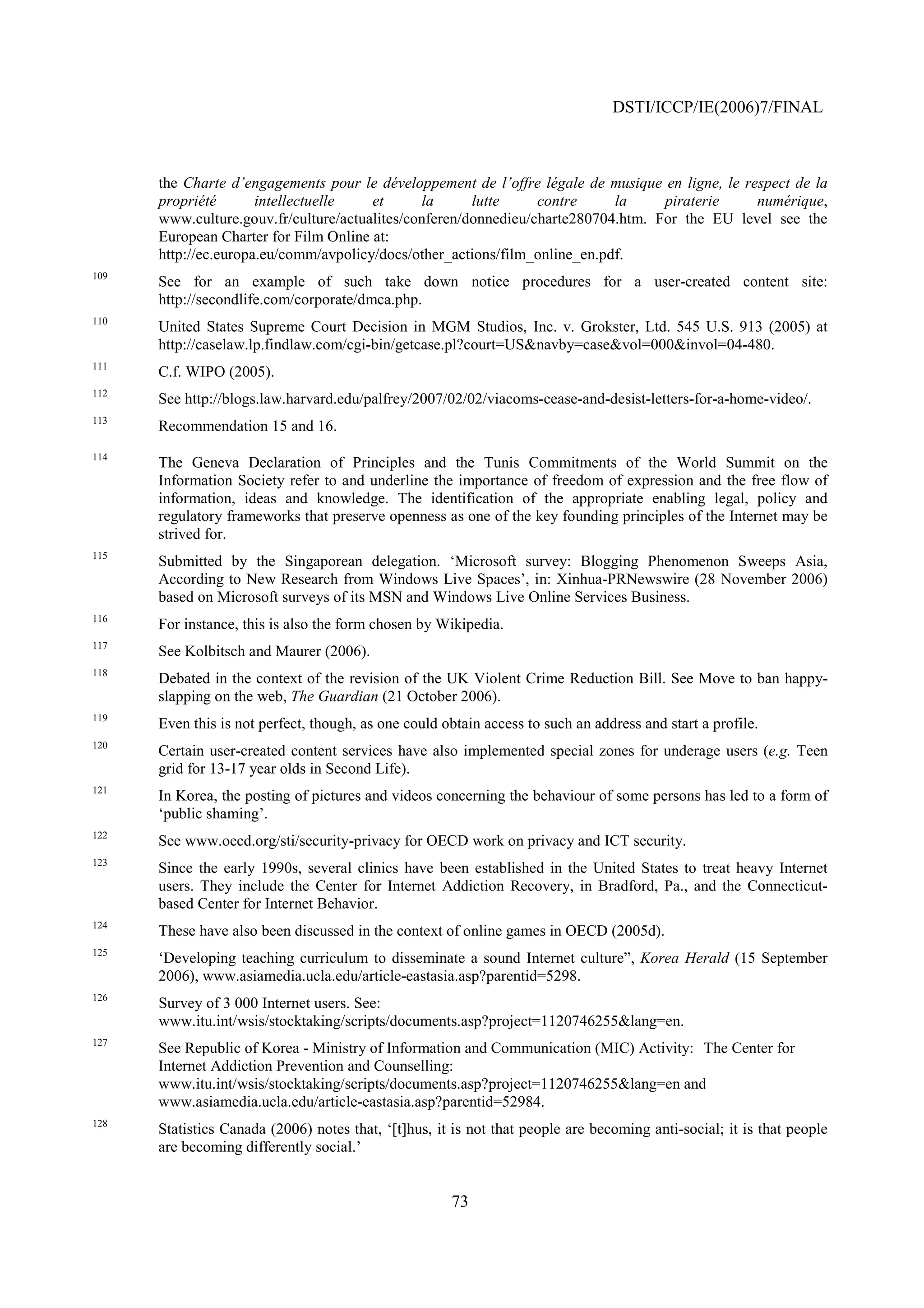 DSTI/ICCP/IE(2006)7/FINAL



      the Charte d’engagements pour le développement de l’offre légale de musique en ligne, le respect de la
      propriété       intellectuelle   et      la      lutte     contre     la     piraterie     numérique,
      www.culture.gouv.fr/culture/actualites/conferen/donnedieu/charte280704.htm. For the EU level see the
      European Charter for Film Online at:
      http://ec.europa.eu/comm/avpolicy/docs/other_actions/film_online_en.pdf.
109
      See for an example of such take down notice procedures for a user-created content site:
      http://secondlife.com/corporate/dmca.php.
110
      United States Supreme Court Decision in MGM Studios, Inc. v. Grokster, Ltd. 545 U.S. 913 (2005) at
      http://caselaw.lp.findlaw.com/cgi-bin/getcase.pl?court=US&navby=case&vol=000&invol=04-480.
111
      C.f. WIPO (2005).
112
      See http://blogs.law.harvard.edu/palfrey/2007/02/02/viacoms-cease-and-desist-letters-for-a-home-video/.
113
      Recommendation 15 and 16.
114
      The Geneva Declaration of Principles and the Tunis Commitments of the World Summit on the
      Information Society refer to and underline the importance of freedom of expression and the free flow of
      information, ideas and knowledge. The identification of the appropriate enabling legal, policy and
      regulatory frameworks that preserve openness as one of the key founding principles of the Internet may be
      strived for.
115
      Submitted by the Singaporean delegation. ‘Microsoft survey: Blogging Phenomenon Sweeps Asia,
      According to New Research from Windows Live Spaces’, in: Xinhua-PRNewswire (28 November 2006)
      based on Microsoft surveys of its MSN and Windows Live Online Services Business.
116
      For instance, this is also the form chosen by Wikipedia.
117
      See Kolbitsch and Maurer (2006).
118
      Debated in the context of the revision of the UK Violent Crime Reduction Bill. See Move to ban happy-
      slapping on the web, The Guardian (21 October 2006).
119
      Even this is not perfect, though, as one could obtain access to such an address and start a profile.
120
      Certain user-created content services have also implemented special zones for underage users (e.g. Teen
      grid for 13-17 year olds in Second Life).
121
      In Korea, the posting of pictures and videos concerning the behaviour of some persons has led to a form of
      ‘public shaming’.
122
      See www.oecd.org/sti/security-privacy for OECD work on privacy and ICT security.
123
      Since the early 1990s, several clinics have been established in the United States to treat heavy Internet
      users. They include the Center for Internet Addiction Recovery, in Bradford, Pa., and the Connecticut-
      based Center for Internet Behavior.
124
      These have also been discussed in the context of online games in OECD (2005d).
125
      ‘Developing teaching curriculum to disseminate a sound Internet culture”, Korea Herald (15 September
      2006), www.asiamedia.ucla.edu/article-eastasia.asp?parentid=5298.
126
      Survey of 3 000 Internet users. See:
      www.itu.int/wsis/stocktaking/scripts/documents.asp?project=1120746255&lang=en.
127
      See Republic of Korea - Ministry of Information and Communication (MIC) Activity: The Center for
      Internet Addiction Prevention and Counselling:
      www.itu.int/wsis/stocktaking/scripts/documents.asp?project=1120746255&lang=en and
      www.asiamedia.ucla.edu/article-eastasia.asp?parentid=52984.
128
      Statistics Canada (2006) notes that, ‘[t]hus, it is not that people are becoming anti-social; it is that people
      are becoming differently social.’


                                                      73
 