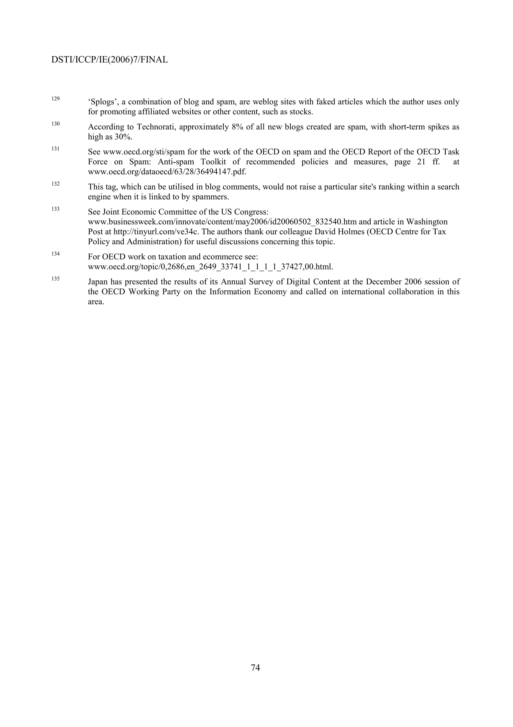 DSTI/ICCP/IE(2006)7/FINAL


129
       ‘Splogs’, a combination of blog and spam, are weblog sites with faked articles which the author uses only
       for promoting affiliated websites or other content, such as stocks.
130
       According to Technorati, approximately 8% of all new blogs created are spam, with short-term spikes as
       high as 30%.
131
       See www.oecd.org/sti/spam for the work of the OECD on spam and the OECD Report of the OECD Task
       Force on Spam: Anti-spam Toolkit of recommended policies and measures, page 21 ff.           at
       www.oecd.org/dataoecd/63/28/36494147.pdf.
132
       This tag, which can be utilised in blog comments, would not raise a particular site's ranking within a search
       engine when it is linked to by spammers.
133
       See Joint Economic Committee of the US Congress:
       www.businessweek.com/innovate/content/may2006/id20060502_832540.htm and article in Washington
       Post at http://tinyurl.com/ve34c. The authors thank our colleague David Holmes (OECD Centre for Tax
       Policy and Administration) for useful discussions concerning this topic.
134
       For OECD work on taxation and ecommerce see:
       www.oecd.org/topic/0,2686,en_2649_33741_1_1_1_1_37427,00.html.
135
       Japan has presented the results of its Annual Survey of Digital Content at the December 2006 session of
       the OECD Working Party on the Information Economy and called on international collaboration in this
       area.




                                                      74
 