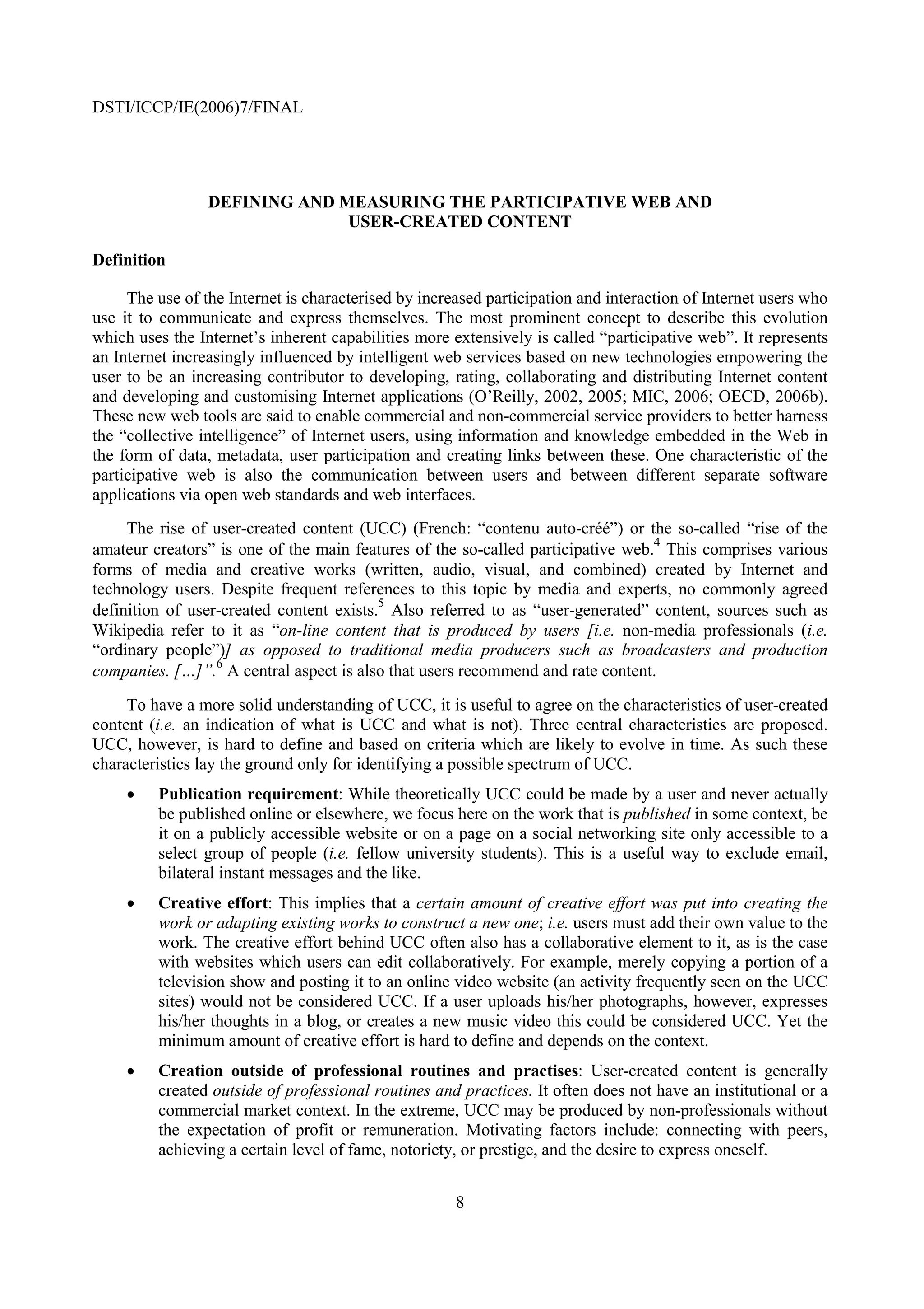 DSTI/ICCP/IE(2006)7/FINAL




                 DEFINING AND MEASURING THE PARTICIPATIVE WEB AND
                               USER-CREATED CONTENT

Definition

     The use of the Internet is characterised by increased participation and interaction of Internet users who
use it to communicate and express themselves. The most prominent concept to describe this evolution
which uses the Internet’s inherent capabilities more extensively is called “participative web”. It represents
an Internet increasingly influenced by intelligent web services based on new technologies empowering the
user to be an increasing contributor to developing, rating, collaborating and distributing Internet content
and developing and customising Internet applications (O’Reilly, 2002, 2005; MIC, 2006; OECD, 2006b).
These new web tools are said to enable commercial and non-commercial service providers to better harness
the “collective intelligence” of Internet users, using information and knowledge embedded in the Web in
the form of data, metadata, user participation and creating links between these. One characteristic of the
participative web is also the communication between users and between different separate software
applications via open web standards and web interfaces.
     The rise of user-created content (UCC) (French: “contenu auto-créé”) or the so-called “rise of the
                                                                                 4
amateur creators” is one of the main features of the so-called participative web. This comprises various
forms of media and creative works (written, audio, visual, and combined) created by Internet and
technology users. Despite frequent references to this topic by media and experts, no commonly agreed
                                          5
definition of user-created content exists. Also referred to as “user-generated” content, sources such as
Wikipedia refer to it as “on-line content that is produced by users [i.e. non-media professionals (i.e.
“ordinary people”)] as opposed to traditional media producers such as broadcasters and production
companies. […]”.6 A central aspect is also that users recommend and rate content.
     To have a more solid understanding of UCC, it is useful to agree on the characteristics of user-created
content (i.e. an indication of what is UCC and what is not). Three central characteristics are proposed.
UCC, however, is hard to define and based on criteria which are likely to evolve in time. As such these
characteristics lay the ground only for identifying a possible spectrum of UCC.
     •   Publication requirement: While theoretically UCC could be made by a user and never actually
         be published online or elsewhere, we focus here on the work that is published in some context, be
         it on a publicly accessible website or on a page on a social networking site only accessible to a
         select group of people (i.e. fellow university students). This is a useful way to exclude email,
         bilateral instant messages and the like.
     •   Creative effort: This implies that a certain amount of creative effort was put into creating the
         work or adapting existing works to construct a new one; i.e. users must add their own value to the
         work. The creative effort behind UCC often also has a collaborative element to it, as is the case
         with websites which users can edit collaboratively. For example, merely copying a portion of a
         television show and posting it to an online video website (an activity frequently seen on the UCC
         sites) would not be considered UCC. If a user uploads his/her photographs, however, expresses
         his/her thoughts in a blog, or creates a new music video this could be considered UCC. Yet the
         minimum amount of creative effort is hard to define and depends on the context.
     •   Creation outside of professional routines and practises: User-created content is generally
         created outside of professional routines and practices. It often does not have an institutional or a
         commercial market context. In the extreme, UCC may be produced by non-professionals without
         the expectation of profit or remuneration. Motivating factors include: connecting with peers,
         achieving a certain level of fame, notoriety, or prestige, and the desire to express oneself.


                                                      8
 