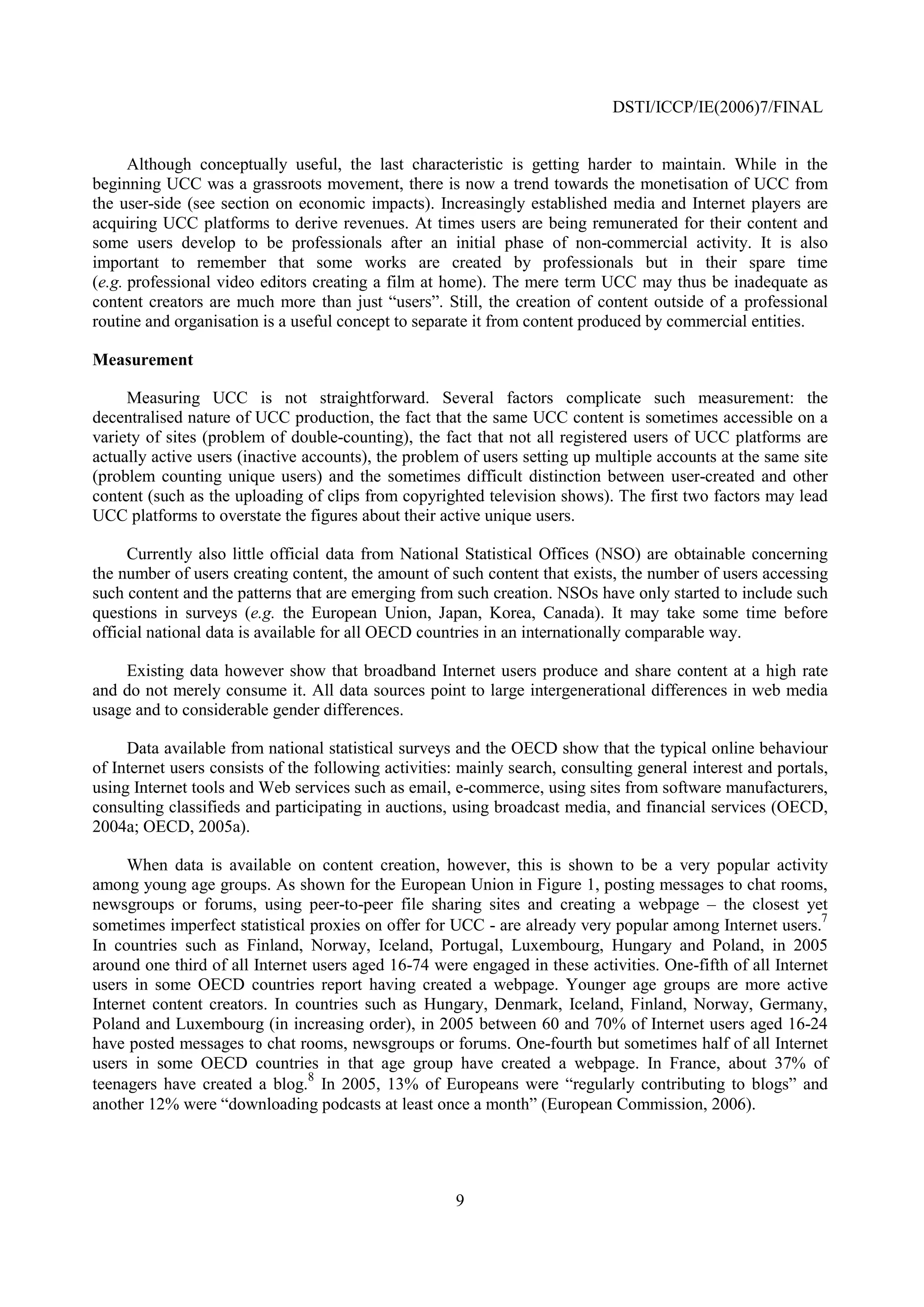 DSTI/ICCP/IE(2006)7/FINAL


      Although conceptually useful, the last characteristic is getting harder to maintain. While in the
beginning UCC was a grassroots movement, there is now a trend towards the monetisation of UCC from
the user-side (see section on economic impacts). Increasingly established media and Internet players are
acquiring UCC platforms to derive revenues. At times users are being remunerated for their content and
some users develop to be professionals after an initial phase of non-commercial activity. It is also
important to remember that some works are created by professionals but in their spare time
(e.g. professional video editors creating a film at home). The mere term UCC may thus be inadequate as
content creators are much more than just “users”. Still, the creation of content outside of a professional
routine and organisation is a useful concept to separate it from content produced by commercial entities.

Measurement

     Measuring UCC is not straightforward. Several factors complicate such measurement: the
decentralised nature of UCC production, the fact that the same UCC content is sometimes accessible on a
variety of sites (problem of double-counting), the fact that not all registered users of UCC platforms are
actually active users (inactive accounts), the problem of users setting up multiple accounts at the same site
(problem counting unique users) and the sometimes difficult distinction between user-created and other
content (such as the uploading of clips from copyrighted television shows). The first two factors may lead
UCC platforms to overstate the figures about their active unique users.

     Currently also little official data from National Statistical Offices (NSO) are obtainable concerning
the number of users creating content, the amount of such content that exists, the number of users accessing
such content and the patterns that are emerging from such creation. NSOs have only started to include such
questions in surveys (e.g. the European Union, Japan, Korea, Canada). It may take some time before
official national data is available for all OECD countries in an internationally comparable way.

    Existing data however show that broadband Internet users produce and share content at a high rate
and do not merely consume it. All data sources point to large intergenerational differences in web media
usage and to considerable gender differences.

     Data available from national statistical surveys and the OECD show that the typical online behaviour
of Internet users consists of the following activities: mainly search, consulting general interest and portals,
using Internet tools and Web services such as email, e-commerce, using sites from software manufacturers,
consulting classifieds and participating in auctions, using broadcast media, and financial services (OECD,
2004a; OECD, 2005a).

     When data is available on content creation, however, this is shown to be a very popular activity
among young age groups. As shown for the European Union in Figure 1, posting messages to chat rooms,
newsgroups or forums, using peer-to-peer file sharing sites and creating a webpage – the closest yet
sometimes imperfect statistical proxies on offer for UCC - are already very popular among Internet users.7
In countries such as Finland, Norway, Iceland, Portugal, Luxembourg, Hungary and Poland, in 2005
around one third of all Internet users aged 16-74 were engaged in these activities. One-fifth of all Internet
users in some OECD countries report having created a webpage. Younger age groups are more active
Internet content creators. In countries such as Hungary, Denmark, Iceland, Finland, Norway, Germany,
Poland and Luxembourg (in increasing order), in 2005 between 60 and 70% of Internet users aged 16-24
have posted messages to chat rooms, newsgroups or forums. One-fourth but sometimes half of all Internet
users in some OECD countries in that age group have created a webpage. In France, about 37% of
                                8
teenagers have created a blog. In 2005, 13% of Europeans were “regularly contributing to blogs” and
another 12% were “downloading podcasts at least once a month” (European Commission, 2006).




                                                      9
 