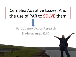 Complex Adaptive Issues: And the use of PAR to  SOLVE  them Participatory Action Research E. Alana James, Ed.D. 