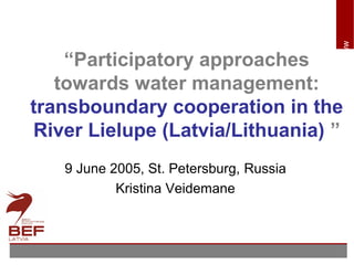 www.bef.lv
“Participatory approaches
towards water management:
transboundary cooperation in the
River Lielupe (Latvia/Lithuania) ”
9 June 2005, St. Petersburg, Russia
Kristina Veidemane
 