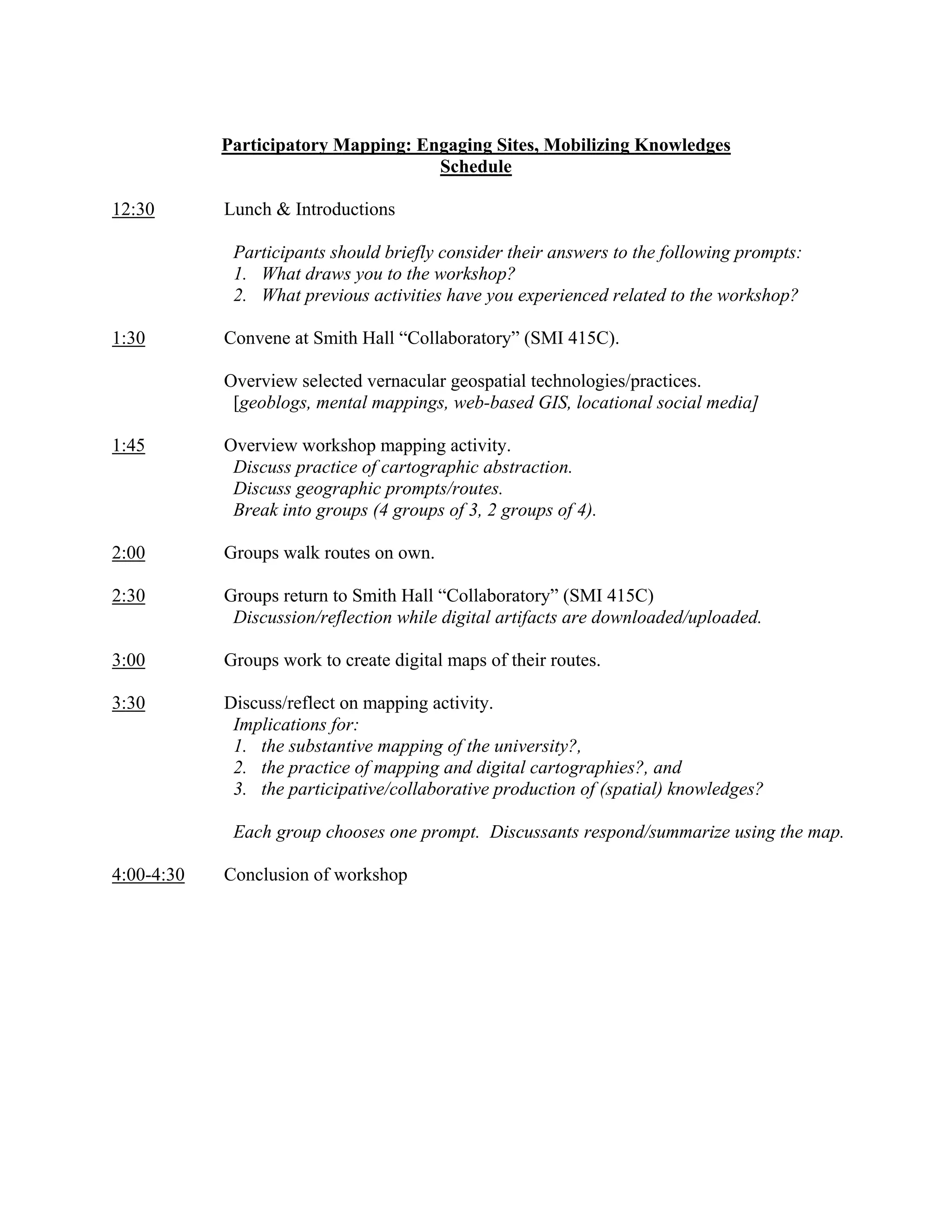 Participatory Mapping: Engaging Sites, Mobilizing Knowledges
                                     Schedule

12:30       Lunch & Introductions

             Participants should briefly consider their answers to the following prompts:
             1. What draws you to the workshop?
             2. What previous activities have you experienced related to the workshop?

1:30        Convene at Smith Hall “Collaboratory” (SMI 415C).

            Overview selected vernacular geospatial technologies/practices.
             [geoblogs, mental mappings, web-based GIS, locational social media]

1:45        Overview workshop mapping activity.
             Discuss practice of cartographic abstraction.
             Discuss geographic prompts/routes.
             Break into groups (4 groups of 3, 2 groups of 4).

2:00        Groups walk routes on own.

2:30        Groups return to Smith Hall “Collaboratory” (SMI 415C)
             Discussion/reflection while digital artifacts are downloaded/uploaded.

3:00        Groups work to create digital maps of their routes.

3:30        Discuss/reflect on mapping activity.
             Implications for:
             1. the substantive mapping of the university?,
             2. the practice of mapping and digital cartographies?, and
             3. the participative/collaborative production of (spatial) knowledges?

             Each group chooses one prompt. Discussants respond/summarize using the map.

4:00-4:30   Conclusion of workshop
 