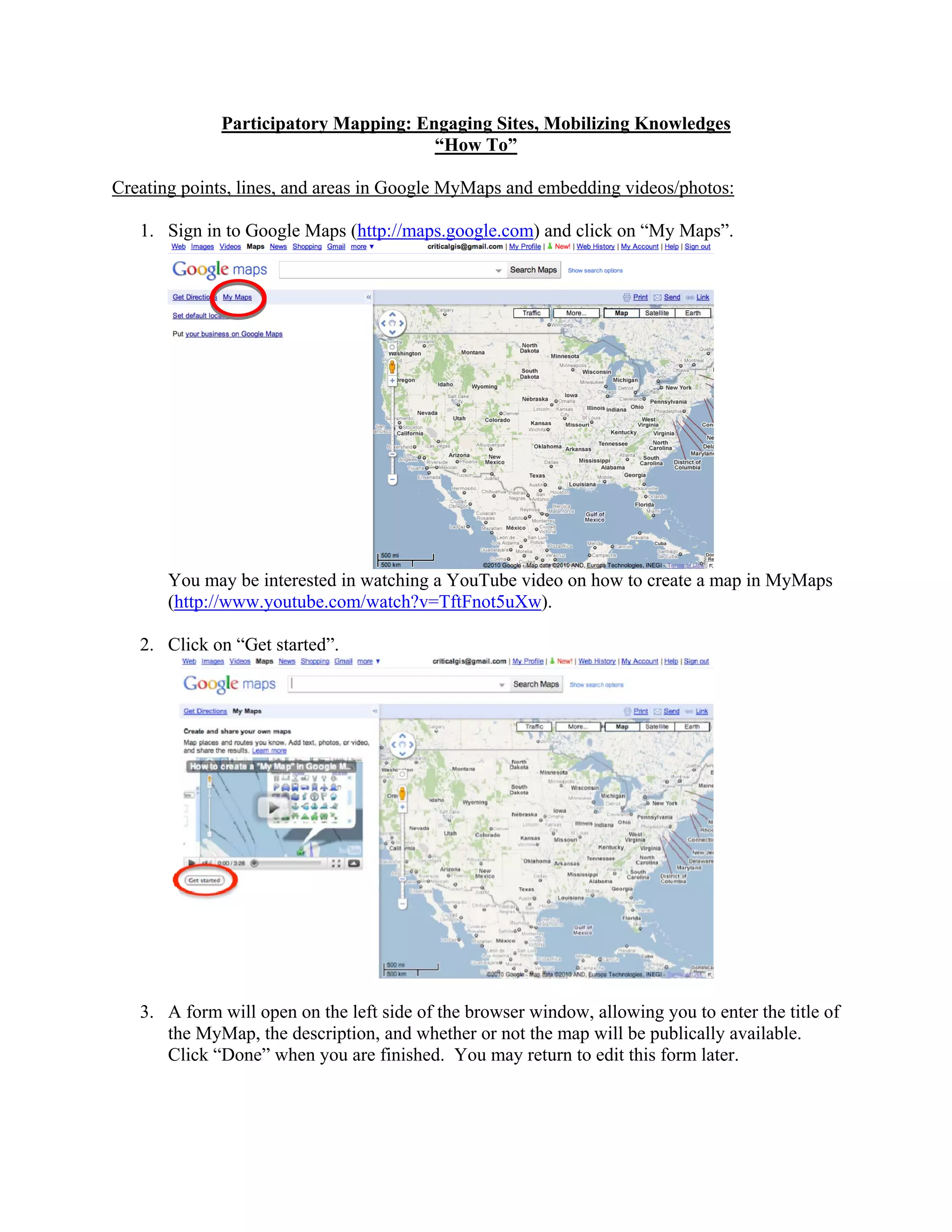 Participatory Mapping: Engaging Sites, Mobilizing Knowledges
                                      “How To”

Creating points, lines, and areas in Google MyMaps and embedding videos/photos:

   1. Sign in to Google Maps (http://maps.google.com) and click on “My Maps”.




       You may be interested in watching a YouTube video on how to create a map in MyMaps
       (http://www.youtube.com/watch?v=TftFnot5uXw).

   2. Click on “Get started”.




   3. A form will open on the left side of the browser window, allowing you to enter the title of
      the MyMap, the description, and whether or not the map will be publically available.
      Click “Done” when you are finished. You may return to edit this form later.
 
