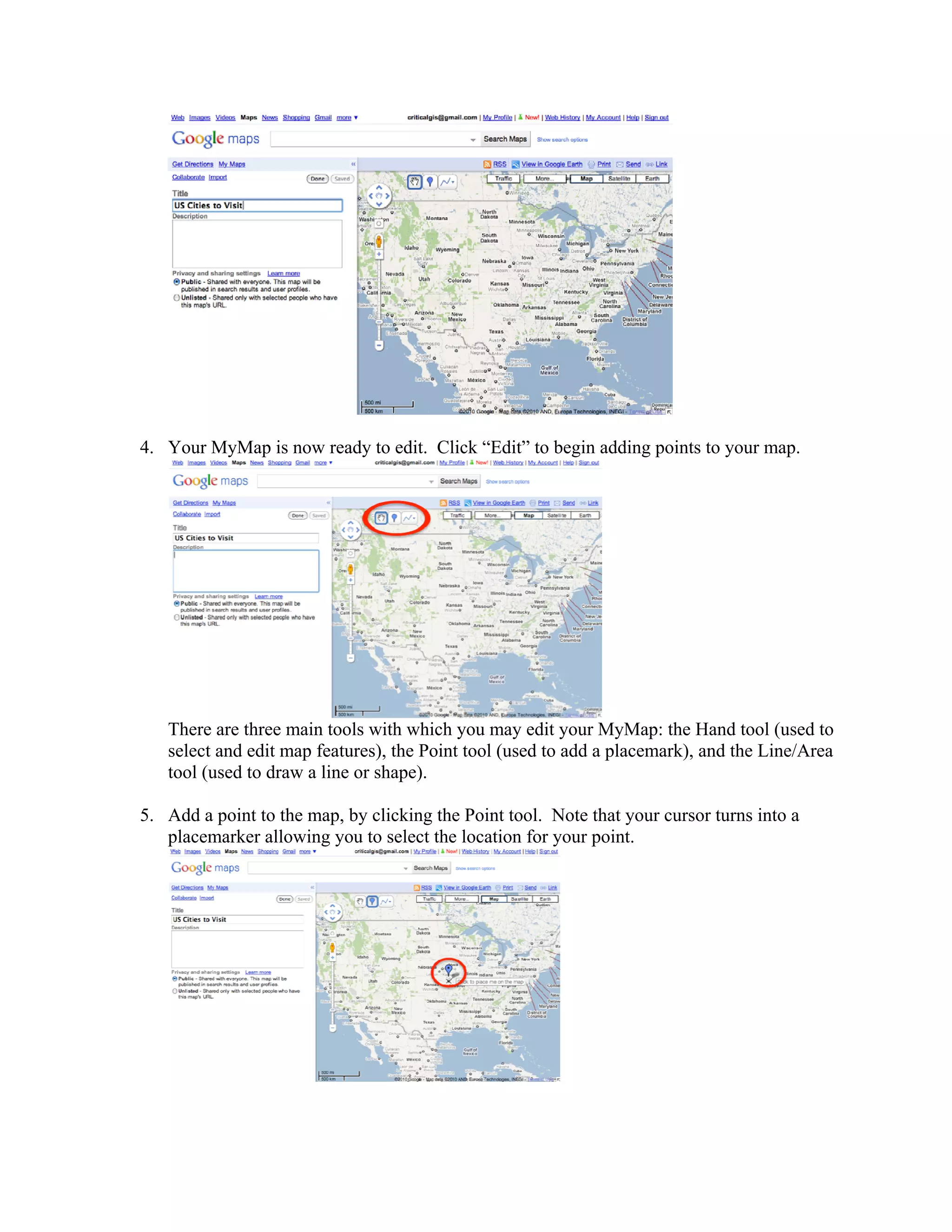 4. Your MyMap is now ready to edit. Click “Edit” to begin adding points to your map.




   There are three main tools with which you may edit your MyMap: the Hand tool (used to
   select and edit map features), the Point tool (used to add a placemark), and the Line/Area
   tool (used to draw a line or shape).

5. Add a point to the map, by clicking the Point tool. Note that your cursor turns into a
   placemarker allowing you to select the location for your point.
 