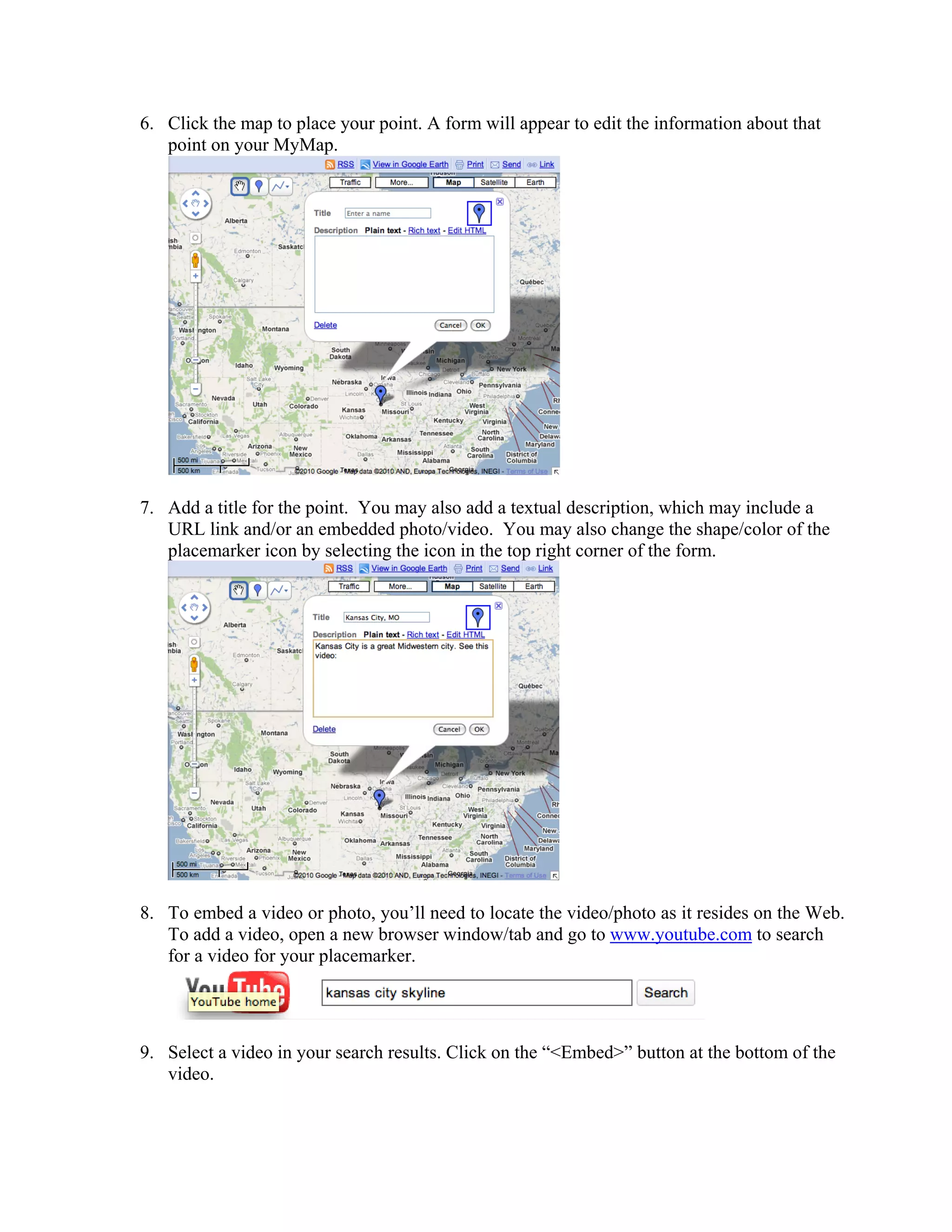 6. Click the map to place your point. A form will appear to edit the information about that
   point on your MyMap.




7. Add a title for the point. You may also add a textual description, which may include a
   URL link and/or an embedded photo/video. You may also change the shape/color of the
   placemarker icon by selecting the icon in the top right corner of the form.




8. To embed a video or photo, you’ll need to locate the video/photo as it resides on the Web.
   To add a video, open a new browser window/tab and go to www.youtube.com to search
   for a video for your placemarker.




9. Select a video in your search results. Click on the “<Embed>” button at the bottom of the
   video.
 