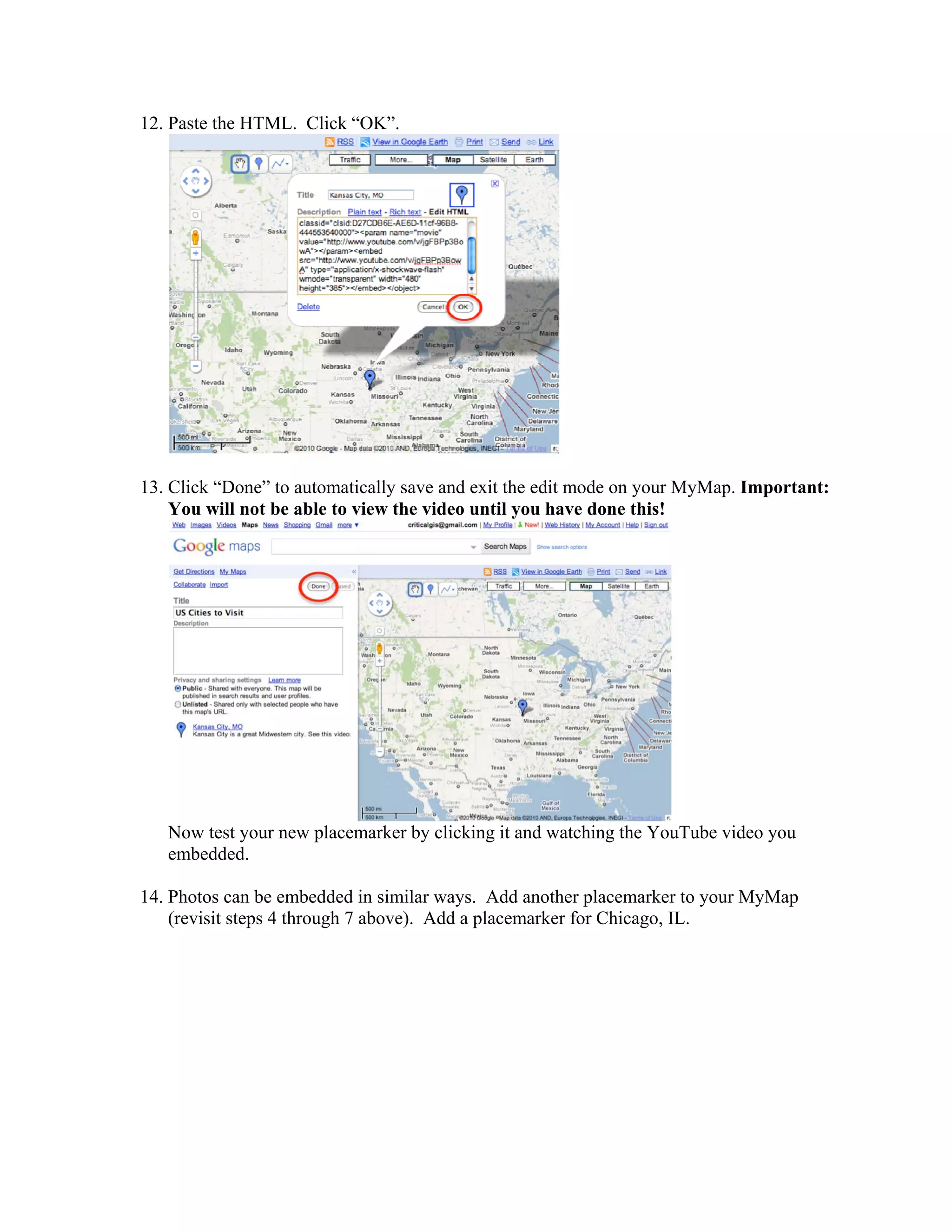 12. Paste the HTML. Click “OK”.




13. Click “Done” to automatically save and exit the edit mode on your MyMap. Important:
    You will not be able to view the video until you have done this!




   Now test your new placemarker by clicking it and watching the YouTube video you
   embedded.

14. Photos can be embedded in similar ways. Add another placemarker to your MyMap
    (revisit steps 4 through 7 above). Add a placemarker for Chicago, IL.
 