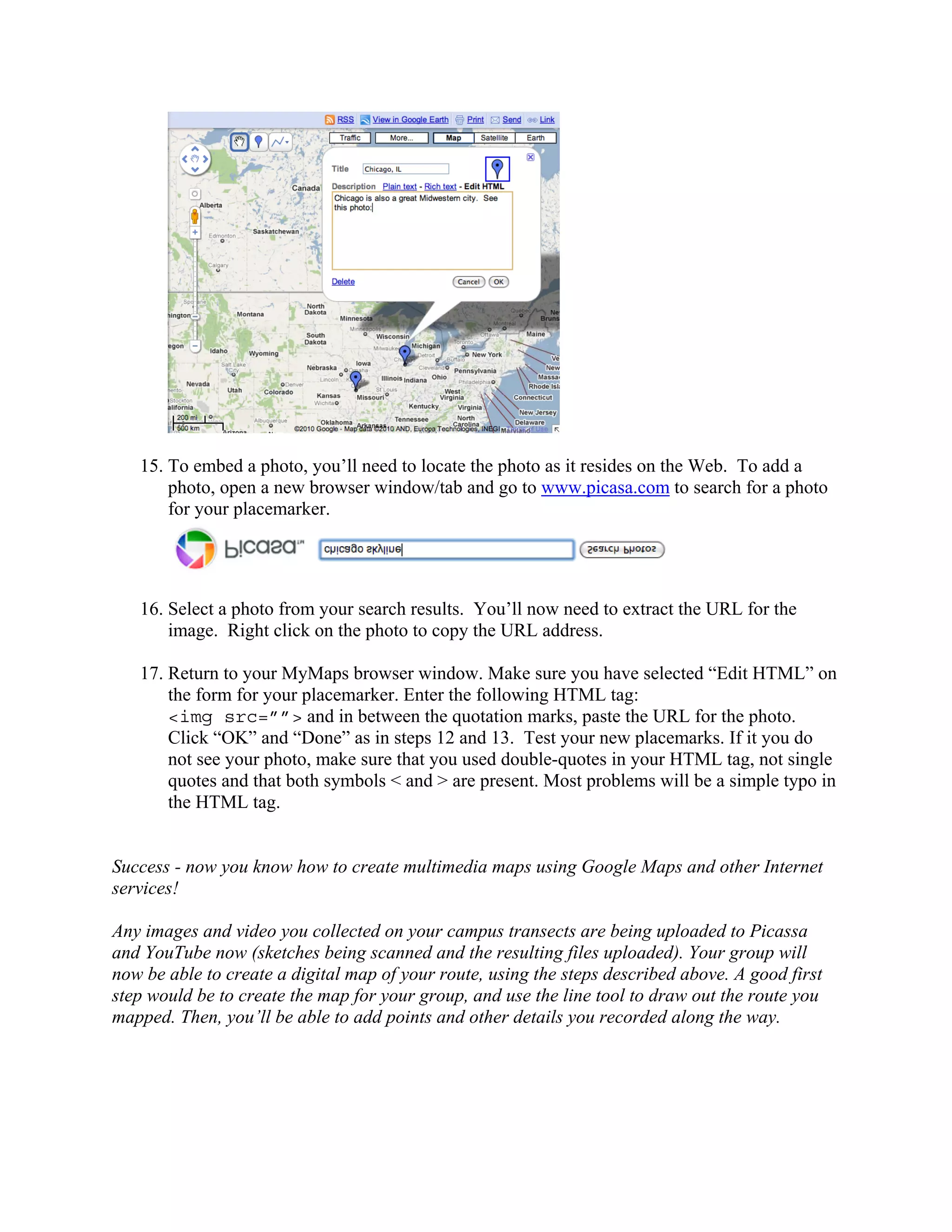 15. To embed a photo, you’ll need to locate the photo as it resides on the Web. To add a
       photo, open a new browser window/tab and go to www.picasa.com to search for a photo
       for your placemarker.




   16. Select a photo from your search results. You’ll now need to extract the URL for the
       image. Right click on the photo to copy the URL address.

   17. Return to your MyMaps browser window. Make sure you have selected “Edit HTML” on
       the form for your placemarker. Enter the following HTML tag:
       <img src=””> and in between the quotation marks, paste the URL for the photo.
       Click “OK” and “Done” as in steps 12 and 13. Test your new placemarks. If it you do
       not see your photo, make sure that you used double-quotes in your HTML tag, not single
       quotes and that both symbols < and > are present. Most problems will be a simple typo in
       the HTML tag.


Success - now you know how to create multimedia maps using Google Maps and other Internet
services!

Any images and video you collected on your campus transects are being uploaded to Picassa
and YouTube now (sketches being scanned and the resulting files uploaded). Your group will
now be able to create a digital map of your route, using the steps described above. A good first
step would be to create the map for your group, and use the line tool to draw out the route you
mapped. Then, you’ll be able to add points and other details you recorded along the way.
 
