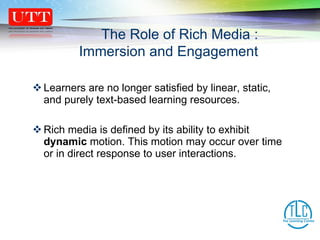 Learners are no longer satisfied by linear, static, and purely text-based learning resources.  Rich media is defined by its ability to exhibit  dynamic  motion. This motion may occur over time or in direct response to user interactions. The Role of Rich Media : Immersion and Engagement 