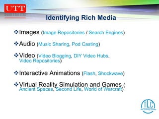 Identifying Rich Media Images  ( Image Repositories  /  Search Engines ) Audio  ( Music Sharing ,  Pod Casting ) Video  ( Video Blogging ,  DIY Video Hubs ,  Video Repositories )   Interactive Animations  ( Flash ,  Shockwave ) Virtual Reality Simulation and Games  ( Ancient Spaces ,  Second Life ,  World of Warcraft ) 