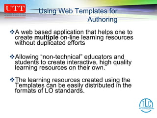 A web based application that helps one to create  multiple  on-line learning resources without duplicated efforts  Allowing “non-technical” educators and students to create interactive, high quality learning resources on their own. The learning resources created using the Templates can be easily distributed in the formats of LO standards.  Using Web Templates for Authoring 